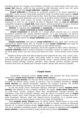 manifesta plenar de-a lungul unei existenţe încarnate; pe toată durata vieţii unui om, 
corpul duh doarme, astfel că este necesară o altă structură aurică care să-i preia 
funcţiunile. Aceasta este corpul sufletului - sufletul ca ansamblu. 
Corpul sufletului se formează în momentul naşterii şi, la marea majoritate a 
oamenilor, moare la scurt timp după momentul morţii. La foarte puţini oameni, corpul 
sufletului supravieţuieşte morţii trupului fizic. Acest fenomen, deocamdată foarte rar, se 
produce doar în cazul oamenilor care au reuşit să-şi ridice nivelul vibratoriu al corpului 
sufletului, astfel încât acesta să devină compatibil cu nivelul corpului duh. În 
momentul în care un om reuşeşte să aibă la sfârşitul vieţii un corp al sufletului 
compatibil energetic cu corpul duh, după moarte, cele două elemente se unesc, formând 
un corp nou, pe care fiinţele din lumea eterică îl denumesc Corp de diamant. 
Sufletul se exprimă prin conştiinţă şi conştientă, ca manifestări ale celor două 
corpuri auxiliare: corpul conştiinţei şi corpul conştienţei. 
Corpul conştienţei se prezintă ca o uriaşă pânză concavă sau ca o antenă 
parabolică, alcătuită din lumină albastru-smarald, ca o apă luminoasă, de doi-trei 
centimetri grosime ce acoperă întreaga suprafaţă a aurei. Corpul conştiinţei arată ca o 
flacără ce izvorăşte direct din steaua sufletului, până la o înălţime de aproximativ 20 de 
centimetri. 
Corpul conştienţei este legat de corpul sufletului de nas, gură, ochi, urechi prin 
conexiuni de lumină foarte fine. În locurile în care corpul conştienţei este legat de 
corpul sufletului se pot observa mici peceţi, ca nişte bănuţi rotunzi. 
Dacă, în timpul existenţei încarnate, omul este capabil să ridice starea vibratorie a 
corpului sufletului până la nivelul vibratoriu al peceţilor, acestea se topesc de la sine, 
iar omul poate vedea, auzi sau mirosi alte fiinţe sau lumi - lumea eterică, lumea astrală 
etc. 
Peceţile au forma unor mici bănuţi aplicaţi peste organele de simţ: ochi, urechi, gură, 
nas. Dacă elimină pecetea ochilor, omul poate vedea în lumea eterică; dacă elimină 
pecetea gurii poate percepe vechimea structurilor aurice - simţul vechimii; dacă elimină 
pecetea nasului percepe mirosuri specifice; dacă elimină pecetea urechilor percepe 
sunetele altor lumi, iar fiinţele pot fi sesizate auditiv, fiecare prin sunetul ei specific. 
 Corpul eteric 
Următoarea structură aurică, corpul eteric, este formată din două elemente 
constitutive: corpul eteric interior şi corpul eteric exterior. 
Corpul eteric interior este mai mic decât trupul material, fiind alcătuit din curenţi 
energetici de diferite culori, sunete şi mirosuri, care se modifică încontinuu. Corpul 
eteric interior nu reflectă elementele antomice ale trupului material, dar posedă 
propriile sale elemente antomice - de forma unor vârtejuri strălucitoare. 
În cele mai multe cazuri, fizionomia chipului, reflectată la nivelul corpului eteric 
interior, este diferită de cea a trupului material. De regulă, corpul eteric interior are 
un chip foarte frumos: trăsături foarte fine, asemănătoare statuilor greceşti din 
antichitate, ochii mari şi limpezi, albaştri, verzi sau căprui. La oamenii care au corpul 
duh de culoare aurie, ochii corpului eteric interior au pe margini o aureolă aurie de o 
mare frumuseţe. Oricum, nişte ochi albaştri-verzui, înconjuraţi cu o aureolă aurie, 
reprezintă ceva ce nici marii pictori ai lumii n-au reuşit să imortalizeze. 
Ochii corpului eteric interior sunt, de obicei, închişi. Există cazuri în care ochii 
sunt semideschişi; ei privesc fix, reci şi goi, ca aflaţi în transă. Aceasta se datorează 
faptului că, în stadiul evolutiv actual, corpul eteric nu a devenit un instrument prin 
care să se manifeste conştiinţa omului. Dacă omul ar putea să vadă prin ochii corpului 
eteric interior, ar putea să vadă în lumea eterică, deci ar deveni clarvăzător. 
21 
 