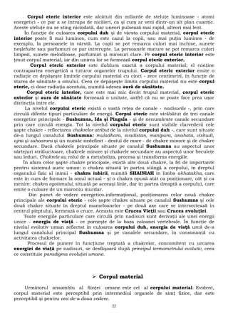 Corpul eteric interior este alcătuit din miliarde de steluţe luminoase - atomi 
energetici - ce par a se întrupa de nicăieri, ca şi cum ar veni dintr-un alt plan cuantic. 
Aceste steluţe nu se sting niciodată, dar uneori pulsează mai rapid, alteori mai lent. 
În funcţie de culoarea corpului duh şi de vârsta corpului material, corpul eteric 
interior poate fi mai luminos, cum este cazul la copii, sau mai puţin luminos - de 
exemplu, la persoanele în vârstă. La copii se pot remarca culori mai închise, sunete 
neşlefuite sau parfumuri ce par întrerupte. La persoanele mature se pot remarca culori 
limpezi, sunete melodioase, parfumuri şi mirosuri clare. Pe corpul eteric interior este 
ţesut corpul material, iar din unirea lor se formează corpul eteric exterior. 
Corpul eteric exterior este dublura exactă a corpului material; el conţine 
contrapartea energetică a tuturor organelor trupului. Corpul eteric exterior emite o 
radiaţie ce depăşeşte limitele corpului material cu cinci - zece centimetri, în funcţie de 
starea de sănătate a omului. Ceea ce depăşeşte limita corpului material nu este corpul 
eteric, ci doar radiaţia acestuia, numită adesea aură de sănătate. 
Corpul eteric interior, care este mai mic decât trupul material, corpul eteric 
exterior şi aura de sănătate formează o unitate, astfel că nu se poate face prea uşor 
distincţia între ele. 
La nivelul corpului eteric există o vastă reţea de canale - nadisurile -, prin care 
circulă diferite tipuri particulare de energii. Corpul eteric este străbătut de trei canale 
energetice principale - Sushumna, Ida şi Pingala - şi de nenumărate canale secundare 
prin care circulă energia. Tot la nivelul corpului eteric sunt vizibile clarvederii cele 
şapte chakre - reflectarea chakrelor atribut de la nivelul corpului duh -, care sunt situate 
de-a lungul canalului Sushumna: muladhara, svadistan, manipura, anahata, vishudi, 
ajna şi sahasrara şi un număr nedefinit - destul de mare - de chakre minore şi de chakre 
secundare. Dacă chakrele principale situate pe canalul Sushumna au aspectul unor 
vârtejuri strălucitoare, chakrele minore şi chakrele secundare au aspectul unor beculeţe 
sau leduri. Chakrele au rolul de a metaboliza, procesa şi transforma energiile. 
În afara celor şapte chakre principale, există alte două chakre, la fel de importante 
pentru sistemul auric uman: o chakra situată în partea stângă a corpului, în dreptul 
organului fizic al inimii - chakra iubirii, numită SHAINIAH în limba akhatakha, care 
este în curs de formare la omul actual - şi o chakra opusă atât ca poziţionare, cât şi ca 
menire: chakra egoismului, situată pe aceeaşi linie, dar în partea dreaptă a corpului, care 
emite o culoare de un maroniu murdar. 
Din punct de vedere energetico-informaţional, poziţionarea celor nouă chakre 
principale ale corpului eteric - cele şapte chakre situate pe canalul Sushumna şi cele 
două chakre situate în dreptul mameloanelor - pe două axe care se intersectează în 
centrul pieptului, formează o cruce. Aceasta este Crucea Vieţii sau Crucea evoluţiei. 
Toate energiile particulare care circulă prin nadisuri sunt derivaţii ale unei energii 
unice - energia de viaţă - ce porneşte de la baza coloanei vertebrale. În funcţie de 
nivelul evolutiv uman reflectat în culoarea corpului duh, energia de viaţă urcă de-a 
lungul canalului principal Sushumna şi pe canalele secundare, în consonanţă cu 
activitatea chakrelor. 
Procesul de punere în funcţiune treptată a chakrelor, concomitent cu urcarea 
energiei de viaţă pe nadisuri, se desfăşoară după principul termometrului evolutiv, ceea 
ce constituie paradigma evoluţiei umane. 
 Corpul material 
Următorul ansamblu al fiinţei umane este cel al corpului material. Evident, 
corpul material este perceptibil prin intermediul organele de simţ fizice, dar este 
perceptibil şi pentru cea de-a doua vedere. 
22 
 