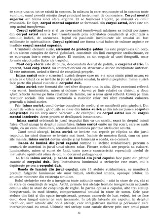 se simte una cu tot ce există în cosmos. În măsura în care recunoaşte că în cosmos toate 
sunt una, omul posedă intuiţia drept principal instrument de cunoaştere. Corpul mental 
superior are forma unei sfere argintii. El se formează treptat, pe măsură ce omul 
evoluează. De fapt, corpul mental superior se formează din corpul astral, deci este un 
corp astral transformat. 
Corpul spiritual este şi el un corp astral transformat: mărimea sa indică porţiunea 
din corpul astral care a fost transformată prin activitatea conştientă şi voluntară a 
omului; indică, de asemenea, faptul că pasiunile învolburate ale omului au fost 
sublimate în spiritualitate. Corpul spiritual are forma unui balon de culoare argintie ce 
învăluie corpul mental superior. 
Următorul element auric, sistemul de protecţie şablon nu este propriu-zis un corp, 
ci un sistem complex de formă globulară, constituit din linii energetice strălucitoare, ce 
se suprapun într-o reţea de plase. El conţine, ca un negativ al unei fotografii, toate 
formele structurilor fizice ale trupului. 
Noul corp eteric este dublura, deocamdată destul de palidă, a corpului eteric. În 
prezent, noul corp eteric nu interacţionează cu structurile aurice menţionate anterior. 
El este autonom, având o formă de conştiinţă proprie. 
Inima aurică este o structură aurică despre care nu s-a spus nimic până acum; ea 
arata ca o biluţă ce se învârte în jurul trupului omului, la nivelul pieptului. Inima aurică 
face parte din planul cuantic al corpului duh. 
Inima aurică este formată din trei sfere dispuse una în alta. Sfera exterioară reflectă 
- ca sunet, luminozitate, miros şi culoare - karma pe linie relaţiei cu divinul, a doua 
sferă reflectă karma pe linia relaţiilor de familie, iar a treia sferă reflectă karma pe linia 
relaţiilor sociale. Din suma vectorială a culorilor celor trei sfere rezultată culoarea 
generală a inimii aurice. 
Prin inima aurică, omul devine conştient de mediu şi se manifestă prin gânduri. Din 
punct de vedere auric, gândurile se nasc din inima aurică şi din interacţiunea corpului 
conştienţei cu un corp auric oarecare - de exemplu, cu corpul astral sau cu corpul 
mental intelectiv. Acest proces se desfăşoară instantaneu. 
Inima aurică orbitează în jurul trupului fizic ca un satelit, exact în dreptul inimii 
fizice. Când ajunge în dreptul inimii fizice, inima aurică emite un bip scurt, care se aude 
triplu, ca un ecou. Simultan, semnalizează luminos printr-o strălucire scurtă. 
Când omul aleargă, inima aurică se învârte mai repede pe eliptica sa din jurul 
trupului, iar când doarme se învârte mai încet. Înainte de moartea fizică, cam cu şase 
zile înainte, inima aurică devine vineţie şi îşi formează o coadă, ca o cometă. 
Banda de lumină din jurul capului conţine 11 steluţe strălucitoare, precum o 
centură de asteriozi în jurul unui sistem solar. Fiecare steluţă are propria sa culoare, 
luminozitate, miros şi sunet de fond; toate aceste caracteristici reprezintă nivelul de 
maturitate spirituală atins de om, în decursul palingeneziei. 
La fel ca inima aurică, şi banda de lumină din jurul capului face parte din planul 
cuantic al corpului duh. Deşi intensitatea luminoasă a steluţelor este mare, nu o 
depăşeşte pe cea a corpului duh. 
Banda de lumină din jurul capului, cele 11 steluţe strălucitoare, se manifestă 
precum fulgerele luminoase ale unor bliţuri, strălucind intens, aproape orbitor, în 
anumite momente din existenţa unui om. 
Rolul steluţelor este de a înregistra toate acţiunile omului - atât în stare de vis, cât şi 
în stare de conştiinţă de veghe. Astfel, primele trei steluţe frontale înregistrează acţiunile 
omului aflat în stare de conştiinţă de veghe. În partea opusă a capului, alte trei steluţe 
înregistrează, în mod identic, comportamentul omului în stare de somn. Cele şase 
steluţe din faţă şi din spate înregistrează, precum camerele de luat vederi, tot ce face 
omul de-a lungul existenţei sale încarnate. În părţile laterale ale capului, în dreptul 
urechilor, sunt situate alte două steluţe, care înregistrează mediul şi persoanele care 
interacţionează cu omul. Ultimele trei steluţe sunt canale directe prin care omul poate 
24 
 