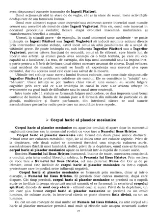 avea răspunsuri concrete transmise de Îngerii Păzitori. 
Omul acţionează atât în stare de de veghe, cât şi în stare de somn; toate activităţile 
desfăşurate de om formează karma. 
Omul este adeseori supus unor încercări sau examene; aceste încercări sunt numite 
cerneri sau cercetări ale inimii de către Îngerii Veghetori. Prin ele, omul este încercat în 
decursul procesului evolutiv; fiecare etapă evolutivă înseamnă maturizarea şi 
transformarea benefică a omului. 
Uneori, în situaţii grave - de exemplu, în cazul iminenţei unor accidente - se poate 
întâmpla ca Îngerii Păzitori sau Îngerii Veghetori să inducă anumite acţiuni directe 
prin intermediul acestor steluţe, astfel încât omul să aibă posibilitatea de a scapă de 
vătămări grave. Se poate întâmpla ca, sub influenţa Îngerilor Păzitori sau a Îngerilor 
Veghetori, pentru câteva fracţiuni de secundă, omul să fie eliberat, spre binele lui, de 
liberul său arbitru şi atunci poate avea senzaţia că o forţă teribilă, pe care nu este 
capabil să o localizeze, l-a tras, de exemplu, din faţa unui automobil sau l-a împins într-o 
parte pentru a fi ferit de lovitura unui obiect oarecare aruncat de cineva. După evitarea 
unui accident de maşină, oamenii se laudă că experienţa sau norocul şi-a spus 
cuvântul, dar nu acestea sunt cele care i-au salvat de la moarte. 
Ultimile trei steluţe nasc mereu lumini frumos colorate, care constituie răspunsurile 
Îngerilor Păzitori la problemele cotidiene ale omului. Ele se constituie în "intuiţii" sau 
"bănuieli". Unele intuiţii se pot traduce chiar vizual: unii oameni au scurte fulgere 
cognitive prin care văd ce s-ar întâmpla în cazul în care s-ar avânta orbeşte în 
evenimente cu grad înalt de dificultate sau în cazul unor neatenţii. 
Între toate cele 11 steluţe se formează fulgere multicolore, ce dau impresia unei benzi 
continue de lumină. Banda de lumină pare a fi formată din miliarde de particule ca de 
gheaţă, multicolore şi foarte parfumate, din interiorul cărora se aud sunete 
asemănătoare posturilor radio peste care un ascultător trece repede. 
 Corpul haric al plaselor mesianice 
Corpul haric al plaselor mesianice nu aparţine omului; el apare doar în momentul 
rugăciunii creştine sau în momentul rostirii cu voce tare a Numelui Iisus Hristos. 
Corpul haric al plaselor mesianice este format din două plase aurice distincte. 
Primul strat are culoarea metalului topit, iar al doilea strat are culoare argintie. Privit de 
la depărtare, cele două culori se amestecă formând una singură: culoarea aurie, 
asemănătoare flăcării unei lumânări. Astfel, privit de la depărtare, omul care-şi formează 
corpul haric al plaselor mesianice apare ca învăluit într-o cupolă de culoare aurie. 
Rostirea Numelui lui Iisus Hristos înseamnă, înainte de toate, conectarea conştientă 
a omului, prin intermediul liberului arbitru, la Prezenţa lui Iisus Hristos. Prin rostirea 
cu voce tare a Numelui lui Iisus Hristos, cel mai puternic Nume din Cer şi de pe 
Pământ, omul este învăluit de corpul haric al plaselor mesianice ca într-o cupolă 
protectoare care împiedică orice influenţă negativă. 
Corpul haric al plaselor mesianice se formează prin rostirea, chiar şi într-o 
discuţie, a Numelui lui Iisus Hristos. El persistă doar câteva momente, după care 
dispare. Cât timp persistă, corpul haric al plaselor mesianice se prezintă ca o cupolă 
aurie ce învăluie întreaga structură aurică umană; el se formează în exteriorul corpului 
spiritual, dincolo de noul corp eteric - ultimul corp al aurei. Privit de la depărtare, un 
om care şi-a format corpul haric al plaselor mesianice se prezintă ca un ovoid 
luminos, de culoare aurie, în interiorul căreia se poate observa linia divină, ca un ax 
luminos. 
Cu cât un om rosteşte de mai multe ori Numele lui Iisus Hristos, cu atât corpul său 
haric al plaselor mesianice persistă mai mult şi efectele sale asupra structurii aurice 
25 
 