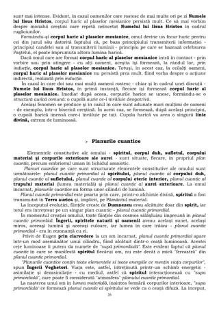 sunt mai intense. Evident, în cazul oamenilor care rostesc de mai multe ori pe zi Numele 
lui Iisus Hristos, corpul haric al plaselor mesianice persistă mult. Ce să mai vorbim 
despre monahii creştini care repetă neîncetat Numelui lui Iisus Hristos în cadrul 
rugăciunilor. 
Formându-şi corpul haric al plaselor mesianice, omul devine un focar haric pentru 
cei din jurul său datorită faptului că, pe baza principiului transmiterii informaţiei - 
principiul candelei sau al transmiterii luminii - principiu pe care se bazează celebrarea 
Paştelui, el poate împrumuta altora lumina harică. 
Dacă omul care are format corpul haric al plaselor mesianice intră în contact - prin 
vorbire sau prin atingere - cu alţi oameni, aceştia îşi formează, la rândul lor, prin 
inducţie, corpul haric al plaselor mesianice. Totuşi, în acest caz, la ceilalţi oameni, 
corpul haric al plaselor mesianice nu persistă prea mult, fiind vorba despre o acţiune 
indirectă, realizată prin inducţie. 
În cazul în care doi sau mai mulţi oameni rostesc - chiar şi în cadrul unei discuţii - 
Numele lui Iisus Hristos, în primă instanţă, fiecare îşi formează corpul haric al 
plaselor mesianice. Imediat după aceea, corpurile harice se unesc, formându-se o 
structură aurică comună: o cupolă aurie ce-i învăluie deopotrivă. 
Acelaşi fenomen se produce şi în cazul în care sunt adunate mari mulţimi de oameni 
- de exemplu, într-o biserică creştină. În acest caz, se formează, după acelaşi principiu, 
o cupolă harică imensă care-i învăluie pe toţi. Cupola harică va avea o singură linie 
divină, extrem de luminoasă. 
 Planurile cuantice 
Elementele constitutive ale omului - spiritul, corpul duh, sufletul, corpului 
material şi corpurile exterioare ale aurei - sunt situate, fiecare, în propriul plan 
cuantic, precum embrionul uman în lichidul amniotic. 
Planuri cuantice pe care sunt structurate elementele constitutive ale omului sunt 
următoarele: planul cuantic primordial al spiritului, planul cuantic al corpului duh, 
planul cuantic al sufletului, planul cuantic al corpului eteric interior, planul cuantic al 
trupului material (lumea materială) şi planul cuantic al aurei exterioare. La omul 
încarnat, planurile cuantice au forma unor cilindri de lumină. 
Planul cuantic primordial este poarta prin care, printr-o alchimie divină, spiritul a fost 
transmutat în Terra aurica şi, implicit, pe Pământul material. 
La începutul evoluţiei, fiinţele create de Dumnezeu erau alcătuite doar din spirit, iar 
totul era întreţesut pe un singur plan cuantic - planul cuantic primordial. 
În momentul creaţiei omului, toate fiinţele din cosmos sălăşluiau împreună în planul 
cuantic primordial. Îngerii, spiritele naturii şi oamenii aveau acelaşi sunet, acelaşi 
miros, aceeaşi lumină şi aceeaşi culoare, iar lumea în care trăiau - planul cuantic 
primordial - era în rezonanţă cu ei. 
Privit de Eugen prin clarvedere la un om încarnat, planul cuantic primordial apare 
într-un mod asemănător unui cilindru, fiind alcătuit dintr-o ceaţă luminoasă. Acestei 
ceţe luminoase îi putem da numele de "supă primordială". Este evident faptul că planul 
cuantic în care se manifestă spiritul fiecărui om, nu este decât o mică "fereastră" din 
planul cuantic primordial. 
"Planurile cuantice conţin toate elementele si toate energiile ce menţin viaţa corpurilor", 
spun Îngerii Veghetori. Viaţa este, astfel, întreţinută printr-un schimb energetic - 
asimilaţie şi dezasimilaţie - cu mediul, astfel că spiritul interacţionează cu "supa 
primordială", care poate fi considerată "atmosfera" planului cuantic primordial. 
La naşterea unui om în lumea materială, înaintea formării corpurilor interioare, "supa 
primordială" ce formează planul cuantic al spiritului se vede ca o ceaţă difuză. La început, 
26 
 