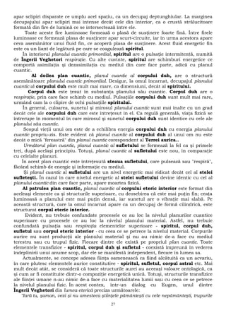 apar sclipiri disparate ce umplu acel spaţiu, ca un decupaj deptunghiular. La marginea 
decupajului apar sclipiri mai intense decât cele din interior, ca o crustă strălucitoare 
formată din fire de lumină ce se intersectează între ele. 
Toate aceste fire luminoase formează o plasă de susţinere foarte fină. Între firele 
luminoase ce formează plasa de susţinere apar scurt-circuite, iar în urma acestora apare 
ceva asemănător unui fluid fin, ce acoperă plasa de susţinere. Acest fluid energetic fin 
este ca un liant de legătură pe care se coagulează spiritul. 
În interiorul planului cuantic primordial, spiritul are o pulsaţie intermitentă, numită 
de Îngerii Veghetori respiraţie. Cu alte cuvinte, spiritul are schimburi energetice ce 
comportă asimilaţia şi dezasimilaţia cu mediul din care face parte, adică cu planul 
cuantic. 
Al doilea plan cuantic, planul cuantic al corpului duh, are o structură 
asemănătoare planului cuantic primordial. Desigur, la omul încarnat, decupajul planului 
cuantic al corpului duh este mult mai mare, ca dimensiuni, decât al spiritului. 
Corpul duh este ţesut în substanţa planului său cuantic. Corpul duh are o 
respiraţie, prin care face schimb cu mediul. Pulsaţiile corpului duh sunt mult mai rare, 
urmând cam la o clipire de ochi pulsaţiile spiritului. 
În general, culoarea, sunetul şi mirosul planului cuantic sunt mai înalte cu un grad 
decât cele ale corpului duh care este întreţesut în el. Ca regulă generală, viaţa fizică se 
întrerupe în momentul în care mirosul şi sunetul corpului duh sunt identice cu cele ale 
planului său cuantic. 
Scopul vieţii unui om este de a echilibra energia corpului duh cu energia planului 
cuantic propriu-zis. Este evident că planul cuantic al corpului duh al unui om nu este 
decât o mică "fereastră" din planul cuantic corespondent al Terrei aurica.. 
Următorul plan cuantic, planul cuantic al sufletului se formează la fel ca şi primele 
trei, după acelaşi principiu. Totuşi, planul cuantic al sufletului este nou, în comparaţie 
cu celelalte planuri. 
În acest plan cuantic este întreţesută steaua sufletului, care pulsează sau "respiră", 
făcând schimb de energie şi informaţie cu mediul. 
Şi planul cuantic al sufletului are un nivel energetic mai ridicat decât cel al stelei 
sufleteşti. În cazul în care nivelul energetic al stelei sufletului devine identic cu cel al 
planului cuantic din care face parte, apare moartea fizică. 
Al patrulea plan cuantic, planul cuantic al corpului eteric interior este format din 
aceleaşi elemente ca şi structurile superioare, cu deosebirea că este mai puţin fin; ceaţa 
luminoasă a planului este mai puţin densă, iar sunetul are o vibraţie mai slabă. Pe 
această structură, care la omul încarnat apare ca un decupaj de formă cilindrică, este 
structurat corpul eteric interior. 
Evident, nu trebuie confundate procesele ce au loc la nivelul planurilor cuantice 
superioare cu procesele ce au loc la nivelul planului material. Astfel, nu trebuie 
confundată pulsaţia sau respiraţia elementelor superioare - spiritul, corpul duh, 
sufletul sau corpul eteric interior - cu ceea ce se petrece la nivelul material. Corpurile 
aurice nu sunt producţii ale planului material şi nu au nimic de-a face cu mediul 
terestru sau cu trupul fizic. Fiecare dintre ele există pe propriul plan cuantic. Toate 
elementele transfizice - spiritul, corpul duh şi sufletul - coexistă împreună în vederea 
îndeplinirii unui anume scop, dar ele se manifestă independent, fiecare în lumea sa. 
Actualmente, se concepe adesea fiinţa oamenească ca fiind alcătuită ca un acvariu, 
în care plutesc elementele aurice constitutive - spiritul, sufletul, corpul astral etc. Mai 
mult decât atât, se consideră că toate structurile aurei au aceeaşi valoare ontologică, ca 
şi cum ar fi constituite dintr-o compoziţie energetică unică. Totuşi, structurile transfizice 
ale fiinţei umane n-au nimic de-a face cu materialitatea lumii sau cu ceea ce se petrece 
la nivelul planului fizic. În acest contex, într-un dialog cu Eugen, unul dintre 
Îngerii Veghetori din lumea eterică preciza următoarele: 
"Iară tu, şaman, vezi şi nu amesteca ştiinţele pământeşti cu cele nepământeşti, trupurile 
27 
 