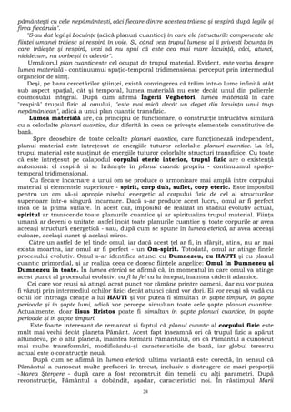 pământeşti cu cele nepământeşti, căci fiecare dintre acestea trăiesc şi respiră după legile şi 
firea fiecăruia". 
"S-au dat legi şi Locuinţe (adică planuri cuantice) în care ele {structurile componente ale 
fiinţei umane) trăiesc şi respiră în voie. Şi, când vezi trupul lumesc şi îi priveşti locuinţa în 
care trăieşte şi respiră, vezi să nu spui că este cea mai mare locuinţă, căci, atunci, 
nicidecum, nu vorbeşti în adevăr". 
Următorul plan cuantic este cel ocupat de trupul material. Evident, este vorba despre 
lumea materială - continuumul spaţio-temporal tridimensional perceput prin intermediul 
organelor de simţ. 
Deşi, pe baza cercetărilor ştiinţei, există convingerea că trăim într-o lume infinită atât 
sub aspect spaţial, cât şi temporal, lumea materială nu este decât unul din palierele 
cosmosului integral. După cum afirmă Îngerii Veghetori, lumea materială în care 
"respiră" trupul fizic al omului, "este mai mică decât un deget din locuinţa unui trup 
nepământean", adică a unui plan cuantic transfizic. 
Lumea materială are, ca principiu de funcţionare, o construcţie întrucâtva similară 
cu a celorlalte planuri cuantice, dar diferită în ceea ce priveşte elementele constitutive de 
bază. 
Spre deosebire de toate celealte planuri cuantice, care funcţionează independent, 
planul material este întreţesut de energiile tuturor celorlalte planuri cuantice. La fel, 
trupul material este susţinut de energiile tuturor celorlalte structuri transfizice. Cu toate 
că este întreţesut pe calapodul corpului eteric interior, trupul fizic are o existenţă 
autonomă: el respiră şi se hrăneşte în planul cuantic propriu - continuumul spaţio-temporal 
tridimensional. 
Cu fiecare încarnare a unui om se produce o armonizare mai amplă între corpului 
material şi elementele superioare - spirit, corp duh, suflet, corp eteric. Este imposibil 
pentru un om să-şi apropie nivelul energetic al corpului fizic de cel al structurilor 
superioare într-o singură încarnare. Dacă s-ar produce acest lucru, omul ar fi perfect 
încă de la prima suflare. În acest caz, imposibil de realizat în stadiul evolutiv actual, 
spiritul ar transcende toate planurile cuantice şi ar spiritualiza trupul material. Fiinţa 
umană ar deveni o unitate, astfel încât toate planurile cuantice şi toate corpurile ar avea 
aceeaşi structură energetică - sau, după cum se spune în lumea eterică, ar avea aceeaşi 
culoare, acelaşi sunet şi acelaşi miros. 
Către un astfel de ţel tinde omul, iar dacă acest ţel ar fi, în sfârşit, atins, nu ar mai 
exista moartea, iar omul ar fi perfect - un Om-spirit. Totodată, omul ar atinge finele 
procesului evolutiv. Omul s-ar identifica atunci cu Dumnezeu, cu HAUTI şi cu planul 
cuantic primordial, şi ar realiza ceea ce doresc fiinţele angelice: Omul în Dumnezeu şi 
Dumnezeu în toate. În lumea eterică se afirmă că, în momentul în care omul va atinge 
acest punct al procesului evolutiv, va fi la fel ca la început, înaintea căderii adamice. 
Cei care vor reuşi să atingă acest punct vor rămâne printre oameni, dar nu vor putea 
fi văzuţi prin intermediul ochilor fizici decât atunci când vor dori. Ei vor reuşi să vadă cu 
ochii lor întreaga creaţie a lui HAUTI şi vor putea fi simultan în şapte timpuri, în şapte 
perioade şi în şapte lumi, adică vor percepe simultan toate cele şapte planuri cuantice. 
Actualmente, doar Iisus Hristos poate fi simultan în şapte planuri cuantice, în şapte 
perioade şi în şapte timpuri. 
Este foarte interesant de remarcat şi faptul că planul cuantic al corpului fizic este 
mult mai vechi decât planeta Pământ. Acest fapt înseamnă ori că trupul fizic a apărut 
altundeva, pe o altă planetă, înaintea formării Pământului, ori că Pământul a cunoscut 
mai multe transformări, modificându-şi caracteristicile de bază, iar globul terestru 
actual este o construcţie nouă. 
După cum se afirmă în lumea eterică, ultima variantă este corectă, în sensul că 
Pământul a cunoscut multe prefaceri în trecut, inclusiv o distrugere de mari proporţii 
-Marea Ştergere - după care a fost reconstruit din temelii cu alţi parametri. După 
reconstrucţie, Pământul a dobândit, aşadar, caracteristici noi. În răstimpul Marii 
28 
 