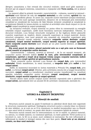 Ştergeri, umanitatea a fost retrasă din circuitul evolutiv; când noul glob material a 
devenit apt să asigure existenţa, umanitatea a repopulat atât Terra aurica, cât şi planul 
material. 
La oamenii aflaţi la primele încarnări, caracteristicile - culoarea, sunetul şi mirosul - 
spiritului sunt blocate de cele ale corpului material; cu alte cuvinte, spiritul din om 
nu se poate manifesta plenar. În acest caz, corpurile aurice exterioare (corpul emoţional, 
astral, mental etc) sunt aproape inexistente, deoarece ele se formează prin intermediul 
conştiinţei şi conştienţei (în lucrarea de faţă folosim termenii conştiinţă şi conştienţă în 
accepţiunea folosită în lumea eterică, ca rezultat al activităţii celor două corpuri ce ţin de 
suflet: corpul conştiinţei şi corpul conştienţei). 
La începutul evoluţiei, trupul material nu putea vibra în consonanţă cu energiile 
celorlalte corpuri superioare, astfel încât funcţiona oarecum independent. Ulterior, în 
decursul evoluţiei, s-au format structurile energetice ce fac legătura dintre planurile 
cuantice superioare şi, implicit, dintre corpurile superioare şi corpul material. Aceste 
structuri energetice, care sunt proiecţii sau emanaţii ale corpurilor superioare prin 
intermediul planului cuantic material, constituie corpurile aurice derivate: corpul 
emoţional, corpul mental intelectiv, corpul mental superior şi corpul spiritual. 
Toate corpurile aurice derivate sunt situate pe un plan cuantic distinct, al cincelea 
plan cuantic. 
Din acest punct de vedere, planul material este ca o uşă prin care se formează 
planul cuantic al corpurilor aurice derivate. 
Caracteristicile - culoarea, sunetul şi mirosul -, de la un anumit moment, ale 
corpurilor aurice derivate indică modul în care, prin intermediul conştiinţei şi 
conştienţei, spiritul a reuşit să-şi impună voinţa asupra corpului material; indică 
măsura în care a reuşit spiritul să spiritualizeze materia. 
Toate corpurile aurice derivate s-au format din corpul duh, prin intermediul 
sufletului. Prima manifestare, la omul încarnat, a corpului duh prin suflet a fost 
corpul astral. 
Astfel, în momentul încarnării în lumea materială a Primului Om, corpul duh, prin 
suflet, s-a format corpul astral. Ulterior, prin activitatea omului de-a lungul încarnărilor 
succesive, corpul astral s-a transformat; rezultatul acestor transformări l-a constituit 
apariţia celorlalte corpurilor aurice derivate: corpul emoţional, corpul mental 
intelectiv, corpul mental superior şi corpul spiritual. 
Fiecare dintre toate aceste corpuri aurice derivate reprezintă câte o părticică din 
corpul astral, specializată într-un anumit fel de activitate: emoţională, mentală etc. 
Capitolul 3 
"ATUNCI S-A NĂSCUT ÎNCEPUTUL" 
 Direcţii de analiză 
Structura aurică umană nu poate fi înţeleasă cu adevărat decât dacă este raportată 
la structura cosmosului spiritual. Înţelegerea structurii aurice a omului doar ca element 
de sine stătător, ca şi cum nu ar fi în conexiune cu mediul înconjurător sau cu fiinţele 
cu care omul intră în contact, nu poate oferi decât o cunoaştere lipsită de orizont. 
Structura aurică umană este în interconexiune cu tot ce există: cu planul material, 
cu natura, cu ceilalţi oameni, cu cosmosul spiritual, cu toate palierele Terrei aurica şi cu 
locuitorii ei, care, la fel ca şi omul, sunt cetăţeani ai cosmosului. Ea este influenţată şi 
inflenţează la rândul ei întregul sistem din care face parte. Omul este şi un element 
cosmic, nu doar unul material. 
29 
 