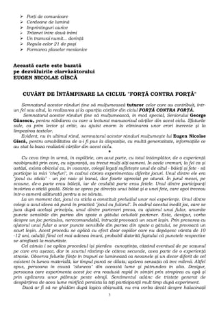  Porţi de comunicare 
 Cordoane de lumină 
 Imprintinguri aurice 
 Trăznet între două inimi 
 Un tramvai numit... dorinţă 
 Regula celor 21 de paşi 
 Formarea plaselor mesianice 
Această carte este bazată 
pe dezvăluirile clarvăzătorului 
EUGEN NICOLAE GÎSCĂ 
CUVÂNT DE ÎNTÂMPINARE LA CICLUL "FORŢĂ CONTRA FORŢĂ" 
Semnatarul acestor rânduri ţine să mulţumească tuturor celor care au contribuit, într-un 
fel sau altul, la realizarea şi la apariţia cărţilor din ciclul FORŢĂ CONTRA FORŢĂ. 
Semnatarul acestor rânduri ţine să mulţumească, în mod special, Seniorului George 
Gănescu, pentru răbdarea cu care a lecturat manuscrisul cărţilor din acest ciclu. Sfaturile 
sale, ca prim lector şi critic, au ajutat enorm la eliminarea unor erori inerente şi la 
limpezirea textelor. 
Evident, nu în ultimul rând, semnatarul acestor rânduri mulţumeşte lui Eugen Nicolae 
Gîscă, pentru amabilitatea de a-i fi pus la dispoziţie, cu multă generozitate, informaţiile ce 
au stat la baza realizării cărţilor din acest ciclu. 
* 
Cu ceva timp în urmă, în copilărie, am avut parte, cu totul întâmplător, de o experienţă 
neobişnuită prin care, cu siguranţă, au trecut mulţi alţi oameni. În acele vremuri, la fel ca şi 
astăzi, exista obiceiul ca, în vacanţe, colegii legaţi sufleteşte unul de altul - băieţi şi fete - să 
participe la mici "chefuri", în cadrul cărora experimentau diferite jocuri. Unul dintre ele era 
"jocul cu sticla" - un joc naiv şi banal, dar foarte apreciat pe atunci. În jurul mesei, pe 
scaune, de-o parte erau băieţii, iar de cealaltă parte erau fetele. Unul dintre participanţi 
învârtea o sticlă goală. Sticla se oprea pe direcţia unui băiat şi a unei fete, care apoi treceau 
într-o cameră alăturată pentru a se săruta. 
La un moment dat, jocul cu sticla a constituit preludiul unor noi experienţe. Unul dintre 
colegi a avut ideea să pună în practică "jocul cu fularul". În cadrul acestui inedit joc, care se 
juca după acelaşi principiu, unul dintre parteneri presa, cu ajutorul unui fular, anumite 
puncte sensibile din partea din spate a gâtului celuilalt partener. Este, desigur, vorba 
despre un joc periculos, nerecomandabil, întrucât provoacă un scurt leşin. Prin presarea cu 
ajutorul unui fular a unor puncte sensibile din partea din spate a gâtului, se provoacă un 
scurt leşin. Acest procedu se aplică cu efect doar copiilor care nu depăşesc vârsta de 10 
-12 ani, adulţii fiind cel mai adesea imuni, probabil datorită faptului că punctele respective 
se atrofiază la maturitate. 
Cel căruia i se aplica procedeul îşi pierdea cunoştinţa, căzând eventual de pe scaunul 
pe care era aşezat, dar în scurtul răstimp de câteva secunde, avea parte de o experienţă 
stranie. Observa felurite fiinţe în trupuri ce luminează ca neoanele şi un decor diferit de cel 
existent în lumea materială, iar timpul parcă se dilata; apărea senzaţia că trec milenii. Altfel 
spus, persoana în cauză "aluneca" din această lume şi pătrundea în alta. Desigur, 
persoana care experimenta acest joc era readusă rapid în simţiri prin stropirea cu apă şi 
prin aplicarea unor pălmuţe peste obraji. Sentimentul adânc de tristeţe generat de 
despărţirea de acea lume mirifică persista la toţi participanţii mult timp după experiment. 
Dacă ar fi să ne ghidăm după logica obişnuită, nu era vorba decât despre halucinaţii 
3 
 