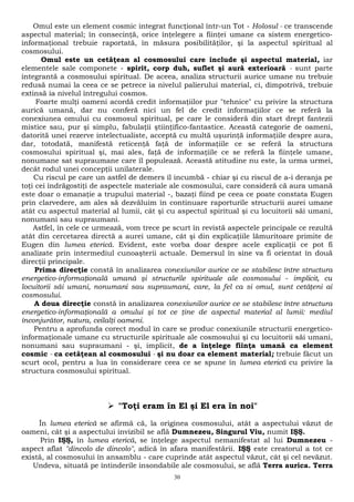 Omul este un element cosmic integrat funcţional într-un Tot - Holosul - ce transcende 
aspectul material; în consecinţă, orice înţelegere a fiinţei umane ca sistem energetico-informaţional 
trebuie raportată, în măsura posibilităţilor, şi la aspectul spiritual al 
cosmosului. 
Omul este un cetăţean al cosmosului care include şi aspectul material, iar 
elementele sale componete - spirit, corp duh, suflet şi aură exterioară - sunt parte 
integrantă a cosmosului spiritual. De aceea, analiza structurii aurice umane nu trebuie 
redusă numai la ceea ce se petrece ia nivelul palierului material, ci, dimpotrivă, trebuie 
extinsă ia nivelul întregului cosmos. 
Foarte mulţi oameni acordă credit informaţiilor pur "tehnice" cu privire la structura 
aurică umană, dar nu conferă nici un fel de credit informaţiilor ce se referă la 
conexiunea omului cu cosmosul spiritual, pe care le consideră din start drept fantezii 
mistice sau, pur şi simplu, fabulaţii ştiinţifico-fantastice. Această categorie de oameni, 
datorită unei rezerve intelectualiste, acceptă cu multă uşurinţă informaţiile despre aura, 
dar, totodată, manifestă reticenţă faţă de informaţiile ce se referă la structura 
cosmosului spiritual şi, mai ales, faţă de informaţiile ce se referă la fiinţele umane, 
nonumane sat supraumane care îl populează. Această atitudine nu este, la urma urmei, 
decât rodul unei concepţii unilaterale. 
Cu riscul pe care un astfel de demers îl incumbă - chiar şi cu riscul de a-i deranja pe 
toţi cei îndrăgostiţi de aspectele materiale ale cosmosului, care consideră că aura umană 
este doar o emanaţie a trupului material -, bazaţi fiind pe ceea ce poate constata Eugen 
prin clarvedere, am ales să dezvăluim în continuare raporturile structurii aurei umane 
atât cu aspectul material al lumii, cât şi cu aspectul spiritual şi cu locuitorii săi umani, 
nonumani sau supraumani. 
Astfel, în cele ce urmează, vom trece pe scurt în revistă aspectele principale ce rezultă 
atât din cercetarea directă a aurei umane, cât şi din explicaţiile lămuritoare primite de 
Eugen din lumea eterică. Evident, este vorba doar despre acele explicaţii ce pot fi 
analizate prin intermediul cunoaşterii actuale. Demersul în sine va fi orientat în două 
direcţii principale. 
Prima direcţie constă în analizarea conexiunilor aurice ce se stabilesc între structura 
energetico-informaţională umană şi structurile spirituale ale cosmosului - implicit, cu 
locuitorii săi umani, nonumani sau supraumani, care, la fel ca si omul, sunt cetăţeni ai 
cosmosului. 
A doua direcţie constă în analizarea conexiunilor aurice ce se stabilesc între structura 
energetico-informaţională a omului şi tot ce ţine de aspectul material al lumii: mediul 
înconjurător, natura, ceilalţi oameni. 
Pentru a aprofunda corect modul în care se produc conexiunile structurii energetico-informaţionale 
umane cu structurile spirituale ale cosmosului şi cu locuitorii săi umani, 
nonumani sau supraumani - şi, implicit, de a înţelege fiinţa umană ca element 
cosmic - ca cetăţean al cosmosului - şi nu doar ca element material; trebuie făcut un 
scurt ocol, pentru a lua în considerare ceea ce se spune în lumea eterică cu privire la 
structura cosmosului spiritual. 
 "Toţi eram în El şi El era în noi" 
În lumea eterică se afirmă că, la originea cosmosului, atât a aspectului văzut de 
oameni, cât şi a aspectului invizibil se află Dumnezeu, Singurul Viu, numit IŞŞ. 
Prin IŞŞ, în lumea eterică, se înţelege aspectul nemanifestat al lui Dumnezeu - 
aspect aflat "dincolo de dincolo", adică în afara manifestării. IŞŞ este creatorul a tot ce 
există, al cosmosului în ansamblu - care cuprinde atât aspectul văzut, cât şi cel nevăzut. 
Undeva, situată pe întinderile insondabile ale cosmosului, se află Terra aurica. Terra 
30 
 