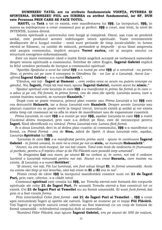 DUMNEZEU TATĂL are ca atribute fundamentale VOINŢA, PUTEREA ŞI 
SFINŢENIA. DUMNEZEU FIUL are IUBIREA ca atribut fundamental, iar SF. DUH 
este Persoana PRIN CARE SE FACE TOTUL. 
HAUTI, ca Tată a tot ce există, este manifestarea lui IŞŞ. La începuturi, IŞŞ, în 
marea sa înţelepciune a creat cosmosul pur şi perfect. IŞŞ a creat, mai întâi, la nivel de 
INTENŢIE, Lumea divină. 
Istoria spirituală a universului este lungă şi complexă. Omul, aşa cum se prezintă 
astăzi, este produsul acestei îndelungate istorii spirituale. Toate evenimentele 
desfăşurate de-a lungul eonilor - eonii sunt perioade de timp incalculabile; în lumea 
eterică se folosesc, ca unităţi de măsură, perioadele şi timpurile - şi-au lăsat amprenta 
atât asupra cosmosului, implicit asupra Terrei aurica, cât şi asupra omului ca 
structură energetico-informaţională. 
Este un mare eveniment când o înaltă fiinţă angelică acceptă să vorbească oamenilor 
despre istoria spirituală a cosmosului. Întrebat de către Eugen, Îngerul Gabriel explică 
în felul următor perioada de început a cosmosului spiritual: 
"Apariţia Spaţiului a avut loc când IŞŞ s-a numit pe sine IŞŞ şi a construit - nu pentru 
Sine, ci pentru cei pe care îi concepea în Gândirea Sa - un Loc şi o Locuinţă. Acest Loc - 
afirmă Îngerul Gabriel - s-a numit Halazeth". 
"Cândva, noi toţi - Îngeri şi Oameni -, vom vedea ceea ce acum nu putem concepe cu 
gândul. Noi, Îngerii, Fraţii tăi mai mari, spune Îngerul Gabriel, numim acest loc nimic." 
"Spaţiul spiritual este locuinţa în care IŞŞ s-a manifestat în prima Sa formă şi în care v-a 
adus şi pe voi, Fiii femeii, în prima formă, cea de stea (de spirit). Locuinţa aceea, care a 
existat înaintea noastră, se numeşte Hazaleth." 
După cum se poate remarca, primul plan cosmic sau Prima Locuinţă a lui IŞŞ este 
cea denumită Halazeth, iar a doua Locuinţă este Hazaleth. Despre aceste Locuinţe sau 
planuri cuantice nu se poate vorbi la timpul trecut, întrucât există şi astăzi şi vor exista 
atâta timp cât cosmosul se va afla în stare de manifestare sau de expansiune cuantică. 
Prima Locuinţă, în care IŞŞ s-a numit pe sine IŞŞ, aşadar Locuinţa în care IŞŞ a rostit 
Cuvântul dintru începuturi, prin care s-a definit pe Sine, este de neconceput pentru 
Îngeri, fiind identificată cu nimicul. Prima Locuinţă este Lumea fără formă. 
În a doua Locuinţă, deci în al doilea plan cuantic al cosmosului, IŞŞ s-a manifestat ca 
formă, ca Primă Formă - cea de Stea, adică de Spirit. A doua Locuinţă este, aşadar, 
Locuinţa Spiritului lui IŞŞ. 
"Locuinţa în care IŞŞ s-a manifestat pentru prima oară - spune în continuare Îngerul 
Gabriel - în formă umană, în care ne-a creat pe noi ca stele, se numeşte Hakazaleth". 
"Atunci, nu era încă început, iar noi toţi visam. Totul este însă de nedescris în frumuseţe 
şi puritate, pentru a fi înţeles chiar şi de Fiii Flăcării care posedă corp umanoid". 
"În dragostea Lui cea mare, pe atunci El ne vorbea şi, în somn, noi toţi îl vedeam 
lucrând o Locuinţă minunată pentru noi toţi. Atunci s-a creat Bucuria, care înainte nu 
exista. Şi Locuinţa s-a numit Hetithet". 
"Şi atunci, noi toţi, Fiii Lui luminoşi, am fost aduşi lângă El, în formă umanoidă. Acolo 
nu exista nici timp şi nici Ierarhie, căci toţi eram în El şi El era în noi". 
Primii creaţi de către IŞŞ la începutul manifestării cosmice sunt cei 21 de Îngeri 
Puri, prin care, ulterior, s-a clădit totul. 
Cosmosul spiritual este creaţia lui IŞŞ, iar Temelia eternă este formată din corpurile 
spirituale ale celor 21 de Îngeri Puri. Pe această Temelie eternă a fost construit tot ce 
există. Cei 21 de Îngeri Puri ai Temeliei nu au formă umanoidă. Ei sunt fură formă, dai 
prin ei a fost creată forma. 
Prin intermediul Celor fără formă - cei 21 de Îngeri Puri ai Temeliei -, IŞŞ a creat 
apoi nenumăraţi Îngeri şi spirite ale naturii. Îngerii se numesc pe ei înşişi Fiii Flăcării. 
Toţi Îngerii şi spiritele naturii creaţi ulterior au fost înzestraţi cu un corp de lumină de 
formă umanoidă - echivalentul corpului duh al oamenilor. 
"Numărul Fiilor Flăcării, mai spune Îngerul Gabriel, era pe atunci de 500 de naţiuni, 
32 
 