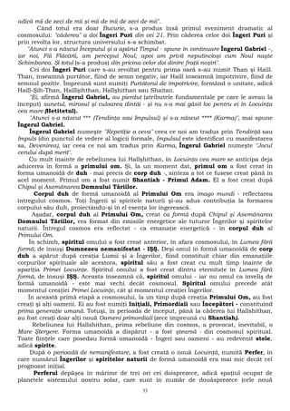 adică mii de zeci de mii şi mii de mii de zeci de mii". 
Când totul era doar Bucurie, s-a produs însă primul eveniment dramatic al 
cosmosului: "căderea" a doi Îngeri Puri din cei 21. Prin căderea celor doi Îngeri Puri şi 
prin revolta lor, structura universului s-a schimbat. 
"Atunci s-a născut Începutul şi a apărut Timpul - spune în continuare Îngerul Gabriel -, 
iar noi, Fiii Flăcării, am perceput Noul; apoi am privit neputincioşi cum Noul naşte 
Schimbarea. Şi totul (s-a produs) din pricina celor doi dintre fraţii noştri". 
Cei doi Îngeri Puri care s-au revoltat pentru prima oară s-au numit Than şi Haill. 
Than, înseamnă purtător, fiind de semn negativ, iar Haill înseamnă împotrivire, fiind de 
semnul pozitiv. Împreună sunt numiţi Purtătorul de împotrivire, formând o unitate, adică 
Haill-Şih-Than, Haillşihthan, Hallşhithan sau Shaitan. 
"Ei, afirmă Îngerul Gabriel, au pierdut (atributele fundamentale pe care le aveau la 
început) sunetul, mirosul şi culoarea dintâi - şi nu s-a mai găsit loc pentru ei în Locuinţa 
cea mare (Hetitetul). 
"Atunci s-a născut *** (Tendinţa sau Impulsul) şi s-a născut **** (Karma)", mai spune 
Îngerul Gabriel. 
Îngerul Gabriel numeşte "Repetiţie a ceva" ceea ce noi am tradus prin Tendinţă sau 
Impuls (din punctul de vedere al logicii formale, Impulsul este identificat cu manifestarea 
sa, Devenirea), iar ceea ce noi am tradus prin Karma, Îngerul Gabriel numeşte "Jocul 
cerului după merit". 
Cu mult înainte de rebeliunea lui Hallşhithan, în Locuinţa cea mare se anticipa deja 
aducerea în formă a primului om. Şi, la un moment dat, primul om a fost creat în 
forma umanoidă de duh - mai precis de corp duh -, sinteza a tot ce fusese creat până în 
acel moment. Primul om a fost numit Shantiah - Primul Adam. El a fost creat după 
Chipul şi Asemănarea Domnului Tăriilor. 
Corpul duh de formă umanoidă al Primului Om era imago mundi - reflectarea 
întregului cosmos. Toţi Îngerii şi spiritele naturii şi-au adus contribuţia la formarea 
corpului său duh, proiectându-şi în el esenţa lor îngerească. 
Aşadar, corpul duh al Primului Om, creat ca formă după Chipul şi Asemănarea 
Domnului Tăriilor, era format din emisiile energetice ale tuturor Îngerilor şi spiritelor 
naturii. Întregul cosmos era reflectat - ca emanaţie energetică - în corpul duh al 
Primului Om. 
În schimb, spiritul omului a fost creat anterior, în afara cosmosului, în Lumea fără 
formă, de însuşi Dumnezeu nemanifestat - IŞŞ. Deşi omul în formă umanoidă de corp 
duh a apărut după creaţia Lumii şi a Îngerilor, fiind constituit chiar din emanaţiile 
corpurilor spirituale ale acestora, spiritul său a fost creat cu mult timp înainte de 
apariţia Primei Locuinţe. Spiritul omului a fost creat dintru eternitate în Lumea fără 
formă, de însuşi IŞŞ. Aceasta înseamnă că, spiritul omului - iar nu omul ca înveliş de 
formă umanoidă - este mai vechi decât cosmosul. Spiritul omului precede atât 
momentul creaţiei Primei Locuinţe, cât şi momentul creaţiei Îngerilor. 
În această primă etapă a cosmosului, la un timp după creaţia Primului Om, au fost 
creaţi şi alţi oameni. Ei au fost numiţi Iniţiali, Primordiali sau Începători - constituind 
prima generaţie umană. Totuşi, în perioada de început, până la căderea lui Hallshithan, 
au fost creaţi doar alţi nouă Oameni primordiali (zece împreună cu Shantiah). 
Rebeliunea lui Hallshithan, prima rebeliune din cosmos, a provocat, inevitabil, o 
Mare Ştergere. Forma umanoidă a dispărut - a fost ştearsă - din cosmosul spiritual. 
Toate fiinţele care posedau formă umanoidă - Îngeri sau oameni - au redevenit stele, 
adică spirite. 
După o perioadă de nemanifestare, a fost creată o nouă Locuinţă, numită Perfer, în 
care numărul Îngerilor şi spiritelor naturii de formă umanoidă era mai mic decât cel 
prognozat iniţial. 
Perferul depăşea în mărime de trei ori cei doisprezece, adică spaţiul ocupat de 
planetele sistemului nostru solar, care sunt în număr de douăsprezece (cele nouă 
33 
 