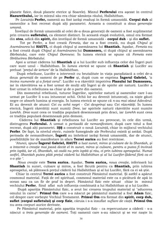 planete fizice, două planete eterice şi Soarele). Miezul Perferului era aşezat în centrul 
Hazurethului, iar în miezul său era chiar sămânţa răului, Hallshithan. 
Pe Locuinţa Perfer, oamenii au fost iarăşi readuşi în formă umanoidă. Corpul duh al 
oamenilor a fost recreat după alţi parametri. Aceasta a constituit a doua generaţie 
umană. 
Învelişul de formă umanoidă al celei de-a doua generaţii de oameni a fost suplimentat 
prin crearea sufletului, ca element distinct. În această etapă evolutivă, omul era format 
din stea, adică din spirit, din învelişul de formă umanoidă - corpul duh - şi din suflet. 
Tot pe Perfer, a fost creată Femeia, dar ea a fost creată, nu după Chipul şi 
Asemănarea lui HAUTI, ci după chipul şi asemănarea lui Shantiah. Aşadar, Femeia nu 
a fost creată după Chipul şi Asemănarea lui Dumnezeu, ci după chipul şi asemănarea 
Bărbatului, care este Chipul Domnesc. În lumea eterică se spune că Femeia este 
Strălucirea Bărbatului. 
Apoi a urmat căderea lui Shantiah şi a lui Lucifer sub influenţa celor doi Îngeri puri 
care sunt unul - Hallshithan. În lumea eterică se spune că Shantiah şi Lucifer au 
preluat "preţul de iertare" de la Hallshithan. 
După rebeliune, Lucifer a intervenit cu brutalitate în viaţa paradiziacă a celei de-a 
doua generaţii de oameni de pe Perfer şi, după cum se exprima Îngerul Gabriel, "a 
învins numerele şi a forţat cerul". Lucifer s-a răzvrătit împotriva Planului lui Dumnezeu, 
iar în răzvrătirea sa a fost urmat de mulţi alţi Îngeri şi de spirite ale naturii. Lucifer a 
fost urmat în rebeliunea sa chiar şi de o parte din oameni. 
Din momentul rebeliunii, tuturor Îngerilor, spiritelor naturii şi oamenilor care l-au 
urmat pe Lucifer li s-au întunecat ochii. Ochii lor au devenit întunecaţi, ca nişte găuri 
negre ce absorb lumina şi energia. În lumea eterică se spune că n-au mai văzut Adevărul. 
Ei au devenit de atunci Cei cu ochii negri - Cei desprinşi sau Cei răzvrătiţi. În lumea 
eterică, Îngerii răzvrătiţi sunt numiţi Dree, iar spiritele naturii răzvrătite sunt numite 
Lorehh. Dree sunt ceea ce tradiţia populară desemnează prin draci, iar Lorehh sunt ceea 
ce tradiţia populară desemnează prin demoni. 
Căderea lui Shantiah şi rebeliunea lui Lucifer au provocat, în cele din urmă, 
distrugerea Perferului. A urmat o perioadă de nemanifestare, după care totul a fost 
recreat, după alţi parametri. IŞŞ a construit o nouă Locuinţă, chiar în mijlocul vechiului 
Perfer. De fapt, la nivelul eteric, ruinele fumegânde ale Perferului există şi astăzi. După 
perioada de nemanifestare, Îngerii au îmbrăcat iarăşi formă umanoidă, dar de atunci, 
posibilităţile lor de manifestare în afara Terrei aurica au fost restrânse. 
"Atunci, spune Îngerul Gabriel, HAUTI a luat sunet, miros şi culoare de la Shantiah, şi 
a întocmit o creaţie mai joasă decât el în sunet, miros şi culoare, pentru a putea fi învinsă 
prin ispită, iar el, Shantiah, să cadă nu prin ispită şi rău, ci prin iubirea aproapelui. Numai 
astfel, Shantiah putea plăti preţul căderii lui Hallshithan şi al lui Lucifer-Şideral fără ca ei 
s-o ştie ". 
Noua creaţie este Terra aurica. Aşadar, Terra aurica, noua creaţie, inferioară lui 
Shantiah în sunet, culoare şi miros, a fost făcută pentru ca Shantiah, prin iubirea 
aproapelui, să plătească preţul căderii lui Hallshithan şi al lui Lucifer, fără ca ei să ştie. 
Chiar în centrul Terrei aurica a fost construit Pământul material. Şi astfel a apărut 
cosmosul material. Faţă de cel spiritual, cosmosul material este ca o picătură de apă în 
ocean sau ca un fir de praf în deşert. Pământul fizic este situat chiar în miezul 
vechiului Perfer, fiind aflat sub influenţa combinată a lui Hallshithan şi a lui Lucifer. 
După apariţia Pământului fizic, a avut loc crearea trupului material şi "aducerea 
omului în carne". Primul Om care s-a născut pe pământul material a fost Adam fizic, 
cel despre care vorbeşte Vechiul Testament. Primul Om era format din spirit, corp duh, 
suflet {corpul sufletului) şi corp fizic, căruia i s-a insuflat suflare de viaţă. Primul Om 
nu avea corpuri aurice derivate. 
Pe Pământul material, prin apariţia trupului fizic - ca repercusiune a căderii - s-a 
născut a treia generaţie de oameni. Toţi oamenii care s-au născut şi se vor naşte în 
34 
 
