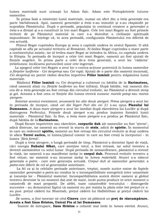 lumea materială sunt urmaşii lui Adam fizic. Adam este Protopărintele tuturor 
oamenilor. 
În prima fază a existenţei lumii materiale, numai un sfert din a treia generaţie era 
parte bărbătească. Apoi, oamenii generaţiei a treia s-au înmulţit şi s-au răspândit pe 
suprafaţa Pământului. După o perioadă, populaţia în continuă creştere a generaţiei a 
treia s-a divizat şi s-a constituit în trei mari Regate. Cele trei mari Regate au fost primele 
teritorii de pe Pământul material în care s-a dezvoltat o civilizaţie spirituală 
impunătoare. Se înţelege că, în acea perioadă, configuraţia Pământului era diferită de 
cea actuală. 
Primul Regat cuprindea Europa şi avea o capitală undeva în vestul Spaniei. O altă 
capitală se afla pe actualul teritoriu al României. Al doilea Regat cuprindea o mare parte 
a continentului asiatic, iar al treilea mare Regat se întindea în Africa, cu capitala undeva 
în Etiopia. În perioada de început a celor trei mari Regate, oamenii au fost ajutaţi de 
fiinţele angelice. În prima parte a celei de-a treia generaţii, a avut loc "căderea" 
(rebeliunea: încălcarea poruncilor) unor cete îngereşti. 
La apogeul celor trei Regate a avut loc o contra-acţiune puternică în lumea oamenilor 
a fiinţelor luciferice - Cei desprinşi sau Cei rupţi. Ajutaţi de o parte din oamenii încarnaţi, 
Cei desprinşi au pornit război deschis împotriva Fiilor luminii pentru stăpânirea lumii 
materiale. 
Războiul Fiilor luminii cu Cei desprinşi a culminat cu bătălia de la Harimateea, 
când oamenii aliaţi cu fiinţele luciferice au fost înfrânţi. După bătălie, toţi oamenii din 
cea de-a treia generaţie au fost retraşi din circuitul evolutiv, iar Pământul a devenit sterp 
şi gol. Aceasta a fost ceea ce fiinţele din lumea eterică numesc marele potop sau marea 
ştergere. 
Anterior acestui eveniment, avuseseră loc alte două ştergeri. Prima ştergere a avut loc 
în perioada de început, când cei doi Îngeri Puri din cei 21 s-au opus Planului lui 
Dumnezeu. A doua mare ştergere a avut loc imediat după răzvrătirea lui Lucifer şi după 
distrugerea Perferului. Primele două ştergeri s-au produs înaintea formării lumii 
materiale - Pământul fizic. În fine, a treia mare ştergere s-a produs pe Pământul fizic, 
după bătălia de la Harimateea. 
După fiecare împotrivire sau răzvrătire, corpurile duh ale oamenilor au fost "şterse", 
adică distruse, iar oamenii au revenit la starea de stele, adică de spirite. În momentul 
în care au redevenit spirite, oamenii au fost retraşi din circuitul evolutiv şi duşi undeva 
în afara Terrei aurica, în lumea/planul cosmic în care au fost creaţi la începuturi - în 
lumea "fără formă". 
După a treia ştergere, o lungă perioadă de timp, Pământul a dormitat lipsit de viaţă, 
căci energia Duhului Sfânt, care menţine totul, a fost retrasă, iar solul terestru a 
devenit asemănător cu solul lunar. După perioada de nemanifestare, pământul a revenit 
la viaţă, iar oamenii s-au manifestat iarăşi în corpul duh. Procesul evolutiv terestru a 
fost reluat, iar oamenii s-au încarnat iarăşi în lumea materială. Atunci s-a născut 
generaţia a patra - care este generaţia actuală. Corpul duh al oamenilor generaţiei. a 
patra este diferit de cel al generaţiilor anterioare. 
La fel ca şi în celelalte perioade anterioare, treptat, noxele aurice emise de faptele 
oamenilor generaţiei a patra au condus la o incompatibilitate energetică intre umanitate 
şi Locuinţa lor - Pământul material. Incompatibilitatea aurică dintre oameni şi globul 
terestru devenise la un moment daţ atât de mare, încât putea produce în orice moment o 
catastrofă de mari proporţii. De altfel, toate catastrofele trecutului - distrugerile 
succesive - au demonstrat faptul câ oamenii nu pot rezista la plata celor trei preţuri ce s-au 
pus: preţul căderii lui Shantiah, preţul căderii lui Hallshithan şi preţul căderii lui 
Lucifer. 
De aceea, a fost necesar să vină Cineva care să plătescă un preţ de răscumpărare. 
Acesta a fost Iisus Hristos, Unicul Fiu al lui Dumnezeu. 
Înainte de întrupare, Iisus Hristos a coborât mai întâi în lumea eterică. Atunci, 
35 
 