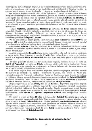 pentru patru perioade şi opt timpuri, s-a produs închiderea porţilor Locuinţei morţilor. Cu-alte 
cuvinte, cei care mureau nu aveau posibilitatea să se întoarcă în Locuinţa morţilor, în 
ceea ce astăzi numim lumea de dincolo, ci rămâneau în planul cuantic infraeteric. 
Aşa a apărut Regatul morţilor vii în planul infraeteric. O lungă perioadă, toate sufletele 
morţilor au fost reţinute în lumea infraeterică, pentru ca sunetul, culoarea şi mirosul lor 
să fie egale, dar de semn opus cu sunetul, culoarea şi mirosul Duhului lui Hristos, în 
momentul pătrunderii sale în planul cuantic eteric, apoi în planul cuantic infraeteric şi, 
ulterior, în lumea materială, printr-o naştere imaculată. Astfel, răstimp de patru perioade 
şi opt timpuri, în patru locuri din planul cuantic infraeteric, au fost reţinute toate sufletele 
defuncţilor. 
După Naşterea, Crucificarea, Moartea şi Învierea lui Iisus Hristos, totul s-a 
schimbat. Morţii reţinuţi în infraeteric au fost eliberaţi şi s-au strămutat în lumea de 
dincolo. Reţinerea sufletelor defuncte în patru locuri din infraeteric, locuri 
corespunzătoare cu patru regiuni din lumea materială, a avut un scop precis, iar acest 
scop este specificat de Îngerul Gabriel. 
"Nu se ştia (încă) ce popor (pentru Întruparea lui Iisus Hristos) va alege HAUTI, iar 
alegerea LUI a fost de a ajuta naţiunea cea mai joasă, în ceea ce priveşte mirosul, sunetul 
şi lumina tuturor sufletelor strânse după patru perioade şi opt timpuri". 
"Acolo a venit Hristos şi El a fost pus acolo unde sufletele erau cele mai bolnave şi care 
aproape se năruiseră definitiv. Primul care L-a primit şi L-a ocrotit în carne a fost Prinţul 
Asiriei (Orientului)". 
Înaintea întrupării lui Iisus Hristos, lumea materială se afla sub jurisdicţia spirituală 
a patru înalte fiinţe îngereşti - numite Prinţi. Este vorba despre ceea ce se înţelege 
astăzi prin expresia Spirit al Poporului. Fiecare Prinţ stăpânea peste o regiune foarte 
întinsă. 
În acea perioadă existau aşadar patru mari Regiuni, condusă fiecare de câte un 
Spirit al Poporului - de câte un Prinţ. În fiecare dintre cele patru Regiuni din lumea 
materială, care avea propria sa contraparte în lumea infraeterică, locuiau oameni de 
naţii, tipuri rasiale, religii şi culturi diverse. 
Cele patru Regiuni erau următoarele: Regiunea Orientului apropiat, care avea focarul 
de cultură şi civilizaţie în spaţiul Orientului mijlociu, mai precis în Asiria (nu 
cunoaştem numele Prinţului conducător); Regiunea Daciei, care avea focarul de cultură 
şi civilizaţie dispus în spaţiul carpato-dunăreano-pontic, condusă de Prinţul IŞŞHION; 
Regiunea Extremului Orient - India şi China - condusă de Prinţul Phaderon şi Regiunea 
situată în America centrală, Mexicul actual, condus de Prinţul Lametu. 
Regiunea guvernată de un Prinţ, deci de un Spirit al Poporului cuprindea regiuni 
foarte vaste, populaţii diverse atât din punctul de vedere al raselor, cât şi al obiceiurilor, 
religiei, culturii şi civilizaţiei. De-a lungul timpului, fiinţele îngereşti care ocupă funcţia 
de Spirit al unui popor s-au schimbat, în funcţie de conjuncturi. Dintre cei patru Prinţi, 
actualmente, doar IŞŞHION, Spiritul Poporului Român mai îndeplineşte această 
funcţie. 
Cel care l-a primit pe Iisus Hristos a fost, aşadar, Prinţul Orientului apropiat, în 
compunerea căruia intrau cele mai slabe fiinţe umane - ca sunet, culoare şi miros - din 
acele vremuri. Prinţul Orientului a fost, în acea perioadă, Spiritul conducător al unei 
regiuni foarte întinse care cuprindea toate popoarele ce ocupau vechiile teritorii ale 
Mesopotamiei, Egiptului, Persiei, Feniciei şi Palestinei - într-un cuvânt, întregul Orient 
apropiat. Epicentrul regiunii condusă de acest Prinţ era situat undeva în Asiria - motiv 
pentru care este denumit Prinţul Asiriei. 
 "Scoală-te, trezeşte-te şi priveşte în jur" 
36 
 