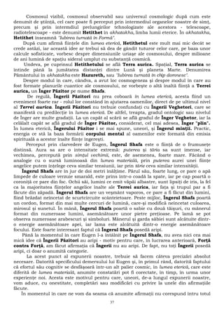 Cosmosul vizibil, cosmosul observabil sau universul cosmologic după cum este 
denumit de ştiinţă, cel care poate fi perceput prin intermediul organelor noastre de simţ, 
precum şi prin intermdiul prelungirilor tehnologizate ale acestora - telescoape, 
radiotelescoape - este denumit Hetithet în akhatakha, limba lumii eterice. În akhatakha, 
Hetithet înseamnă "Iubirea turnată în Formă". 
După cum afirmă fiinţele din lumea eterică, Hetithetul este mult mai mic decât se 
crede astăzi, iar această idee ar trebui să dea de gândit tuturor celor care, pe baza unor 
calcule sofisticate, vorbesc despre dimensiunile uriaşe ale cosmosului, despre milioane 
de ani lumină de spaţiu sideral umplut cu substanţă cosmică. 
Undeva, pe cuprinsul Hetithetului se află Terra aurica. Spaţial, Terra aurica se 
întinde până la jumătatea distanţei dintre Lună şi planeta Marte. Denumirea 
Pământului în akhatakha este Hazureth, sau "Iubirea turnată în chip domnesc". 
Despre modul în care, cândva, a avut loc cosmogeneza şi despre modul în care au 
fost formate planurile cuantice ale cosmosului, ne vorbeşte o altă înaltă fiinţă a Terrei 
aurica, un Înger Păzitor pe nume Shafa. 
De regulă, Îngerii Păzitori nu prea coboară în lumea eterică, acesta fiind un 
eveniment foarte rar - rolul lor constând în ajutarea oamenilor, direct de pe ultimul nivel 
al Terrei aurica. Îngerii Păzitori nu trebuie confundaţi cu Îngerii Veghetori, care se 
manifestă cu predilecţie în lumea eterică. De altfel, treapta, gradul ontologic sau nivelul 
de Înger are multe gradaţii. La un capăt al scării se află gradul de Înger Veghetor, iar la 
celălalt capăt se află gradul de Înger Păzitor, considerat, cel mai adesea, Înger "plin". 
În lumea eterică, Îngerului Păzitor i se mai spune, uneori, şi Îngerul minţii. Practic, 
energia ce stă la baza formării corpului mental al oamenilor este formată din emisia 
spirituală a acestor înalte fiinţe îngereşti. 
Perceput prin clarvedere de Eugen, Îngerul Shafa este o fiinţă de o frumuseţe 
distinsă. Aura sa are o intensitate extremă: puterea şi tăria sa sunt imense, iar 
vechimea, percepută prin simţul vechimii, este, de asemenea, foarte mare. Făcând o 
analogie cu o sursă luminoasă din lumea materială, prin puterea aurei unei fiinţe 
angelice putem înţelege ceva similar tensiunii, iar prin tărie ceva similar intensităţii. 
Îngerul Shafa are în jur de doi metri înălţime. Părul său, foarte lung, ce pare o apă 
limpede de culoare verzuie smarald, este prins într-o coadă la spate, iar pe cap poartă o 
coroniţă ce pare din foc. Ochii săi, lumini ce emit văpăi albastre, sunt lipsiţi de iris, la fel 
ca la majoritatea fiinţelor angelice înalte ale Terrei aurica, iar faţa şi trupul par a fi 
făcute din zăpadă. Îngerul Shafa are un veşmânt vaporos, ce pare a fi făcut din lumini, 
fiind brăzdat neîncetat de scurtcircuite scânteietoare. Peste mijloc, Îngerul Shafa poartă 
un cordon, format din mai multe cercuri de lumină, care-şi modifică neîncetat culoarea, 
mirosul şi sunetul. În mână, Îngerul Shafa poartă o sabie cu două tăişuri, cu mânerul 
format din numeroase lumini, asemănătoare unor pietre preţioase. Pe lamă se pot 
observa numeroase arabescuri şi simboluri. Mânerul şi garda săbiei sunt alcătuite dintr-o 
energie asemănătoare apei, iar lama este alcătuită dintr-o energie asemănătoare 
focului. Este foarte interesant faptul că Îngerul Shafa posedă aripi. 
Până la momentul în care Eugen l-a întâlnit pe Îngerul Shafa, nu avea nici cea mai 
mică idee că Îngerii Păzitori au aripi - motiv pentru care, în lucrarea anterioară, Forţă 
contra Forţă, am făcut afirmaţia că Îngerii nu au aripi. De fapt, nu toţi Îngerii posedă 
aripi, ci doar o anumită categorie. 
La acest punct al expunerii noastre, trebuie să facem câteva precizări absolut 
necesare. Datorită specificului demersului lui Eugen şi, în primul rând, datorită faptului 
că efortul său cognitiv se desfăşoară într-un alt palier cosmic, în lumea eterică, care este 
diferită de lumea materială, anumite constatări pot fi corectate, în timp, în urma unor 
experienţe noi. Acesta este motivul pentru care, uneori, de-a lungul expunerii noastre, 
vom aduce, cu onestitate, completări sau modificări cu privire la unele din afirmaţiile 
făcute. 
În momentul în care ne vom da seama că anumite afirmaţii nu corespund întru totul 
37 
 