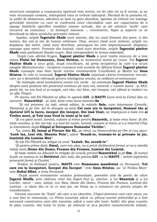 structurii complexe a cosmosului spiritual vom reveni, ori de câte ori va fi nevoie, şi ne 
vom recunoaşte eroarea, îndreptând ceea ce trebuie îndreptat. Plecând de la premisa că, 
în astfel de demersuri, adevărul se lasă cu greu descifrat, sperăm că cititorii vor înţelege 
greutăţile inerente cu care se confruntă orice clarvăzător care are capacitatea de a 
sparge limitările specifice condiţiei umane actuale, dar şi ale oricărui "scrib" care 
încearcă să comunice - în limbajul omenesc -, evenimente, fapte şi aspecte ce se 
derulează în afara arealului perceptiv comun. 
Aşadar, aripile Îngerului Shafa sunt imense, dar nu sunt formate din pene, ci din 
lumini, din mii şi mii de lumini orbitoare. Deşi, atunci când sunt strânse, aripile nu 
depăşesc doi metri, când sunt deschise, anvergura lor este impresionantă: depăşesc 
aproape şase metri. Formate din lumină, când sunt deschise, aripile Îngerului păzitor 
Shafa emit parfumuri florale suave, fără corespondent în lumea materială. 
După cum afirmă Eugen, Îngerul păzitor Shafa a avut înalta misiune de a ţine 
mâna Fiului lui Dumnezeu, Iisus Hristos, în momentul morţii pe cruce. Tot Îngerul 
Păzitor Shafa a avut grijă, după crucificare, să preia recipientul în care s-a scurs 
sângele Mântuitorului - recipient cunoscut sub numele de Sfântul Graal. Îngerul păzitor 
Shafa cunoaşte mai bine decât oricine evenimentele Crucificării şi Morţii lui Iisus 
Hristos. În cele ce urmează, Îngerul Păzitor Shafa relatează câteva evenimente trecute, 
care au o deosebită relevanţă pentru înţelegerea omului, ca cetăţean al cosmosului. 
"Se întâmpla când luminătorul vostru era verde - îşi aminteşte Îngerul Păzitor Shafa 
despre acea porţiune din prezentul continuu pe care noi, oamenii, o numim trecut - şi AICI, 
peste tot, nu era încă zi şi noapte, nici rău, nici bine, nici început, nici sfârşit şi nicăieri nu 
se afla Timpul. 
Pe atunci, toţi Fiii Flăcării se aflau în spatele LUI. Şi HAUTI lucra încă la Cortul Său cu 
oamenii - Hazurethul - şi, iată, toate erau bune înaintea Sa ". 
"Şi noi priveam, cu toţii, miraţi adânc, la mâinile Sale, cum întocmeşte Cerurile, 
Pământul şi pe Om. Iar în dreapta sa (sta) Cel care era la începuturi, Domnul tău şi 
Ajutorul LUI la lucru, început din început, Doi însă Unul, iar împrejurul a toate era al 
Treilea mare, şi Toţi erau Unul în toate şi în noi". 
"Şi s-a găsit sunet, lumină, culoare şi miros pentru Hazureth, şi toate erau bune. Şi din 
toate acestea, şi din noi toţi, s-a luat iar sunet, lumină, culoare şi miros şi s-a întocmit Chip 
şi Asemănare după Chipul şi Întruparea Domnului Tăriilor". 
"La urmă, EL însuşi şi Fiecare din EL, pe rând, au binecuvântat pe Om şi i-au spus: 
"Looh Iaa, Lezi eth, Shantia Pein", adică "Scoală-te, trezeşte-te şi priveşte în jur, 
luminiţă din Lumina Mea" 
"Şi toţi Fiii Flăcării au strigat ca unul: "Leziah. Da, scoală-te". 
"Şi pentru prima dată, Omul, care era stea, ne-a privit dinlăuntrul formei şi ne-a zâmbit 
întâia oară, Domn din Domn, Frumos din Frumos, Lumină din Lumină. 
Şi toate stelele au izbucnit în strigăte de veselie privind Hazurethul şi pe Om. Şi numai 
laude se auzeau în tot Hetitetul căci, iată, din pricina LUI - a lui HAUTI - stelele (spiritele) 
priseseră formă şi Cuvânt." 
Tradus în limbajul nostru, HAUTI este Dumnezeu manifestat ca Persoană; "Cel 
care era la începuturi, Început din Început " este Iisus Hristos, iar "al Treilea Mare" 
este Duhul Sfânt, a treia Persoană. 
După aceste evenimente cosmice primordiale, povestite atât de poetic de către 
Îngerul Shaffa, prin căderea celor doi Îngeri Puri şi, ulterior, a lui Shantiah şi a lui 
Lucifer, omul - care, iniţial, era Stea, Domn din Domn, Frumos din Frumos, Lumină din 
Lumina - a căzut din ce în ce mai jos, iar fiinţa sa a cunoscut un proces amplu de 
transformare. 
Virusat succesiv de "fraţii" săi care s-au răzvrătit, Chipul domnesc care este omul, nu 
a mai fost în rezonanţă, cu Prima Locuinţă, adică cu planul cuantic primordial şi a fost 
necesară construirea unei alte Locuinţe, adică a unei alte lumi. Astfel, din plan cuantic 
în plan cuantic, din lume în lume, pe măsură ce şi-a pierdut caracteristicile iniţiale, 
38 
 