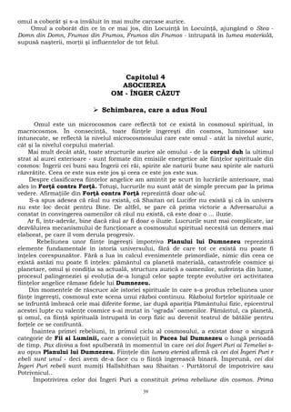 omul a coborât şi s-a învăluit în mai multe carcase aurice. 
Omul a coborât din ce în ce mai jos, din Locuinţă în Locuinţă, ajungând o Stea - 
Domn din Domn, Frumos din Frumos, Frumos din Frumos - întrupată în lumea materială, 
supusă naşterii, morţii şi influentelor de tot felul. 
Capitolul 4 
ASOCIEREA 
OM - ÎNGER CĂZUT 
 Schimbarea, care a adus Noul 
Omul este un microcosmos care reflectă tot ce există în cosmosul spiritual, în 
macrocosmos. În consecinţă, toate fiinţele îngereşti din cosmos, luminoase sau 
întunecate, se reflectă la nivelul microcosmosului care este omul - atât la nivelul auric, 
cât şi la nivelul corpului material. 
Mai mult decât atât, toate structurile aurice ale omului - de la corpul duh la ultimul 
strat al aurei exterioare - sunt formate din emisiile energetice ale fiinţelor spirituale din 
cosmos: Îngerii cei buni sau Îngerii cei răi, spirite ale naturii bune sau spirite ale naturii 
răzvrătite. Ceea ce este sus este jos şi ceea ce este jos este sus. 
Despre clasificarea fiinţelor angelice am amintit pe scurt în lucrările anterioare, mai 
ales în Forţă contra Forţă. Totuşi, lucrurile nu sunt atât de simple precum par la prima 
vedere. Afirmaţiile din Forţă contra Forţă reprezintă doar abc-ul. 
S-a spus adesea că răul nu există, că Shaitan ori Lucifer nu există şi că în univers 
nu este loc decât pentru Bine. De altfel, se pare că prima victorie a Adversarului a 
constat în convingerea oamenilor că răul nu există, că este doar o ... iluzie. 
Ar fi, într-adevăr, bine dacă răul ar fi doar o iluzie. Lucrurile sunt mai complicate, iar 
dezvăluirea mecanismului de funcţionare a cosmosului spiritual necesită un demers mai 
elaborat, pe care îl vom derula progresiv. 
Rebeliunea unor fiinţe îngereşti împotriva Planului lui Dumnezeu reprezintă 
elemente fundamentale în istoria universului, fără de care tot ce există nu poate fi 
înţeles corespunzător. Fără a lua în calcul evenimentele primordiale, nimic din ceea ce 
există astăzi nu poate fi înţeles: pământul ca planetă materială, catastrofele cosmice şi 
planetare, omul şi condiţia sa actuală, structura aurică a oamenilor, suferinţa din lume, 
procesul palingeneziei şi evoluţia de-a lungul celor şapte trepte evolutive ori activitatea 
fiinţelor angelice rămase fidele lui Dumnezeu. 
Din momentele de răscruce ale istoriei spirituale în care s-a produs rebeliunea unor 
fiinţe îngereşti, cosmosul este scena unui război continuu. Războiul forţelor spirituale ce 
se înfruntă îmbracă cele mai diferite forme, iar după apariţia Pământului fizic, epicentrul 
acestei lupte cu valenţe cosmice s-ai mutat în "ograda" oamenilor. Pământul, ca planetă, 
şi omul, ca fiinţă spirituală întrupată în corp fizic au devenit teatrul de bătălie pentru 
forţele ce se confruntă. 
Înaintea primei rebeliuni, în primul ciclu al cosmosului, a existat doar o singură 
categorie de Fii ai Luminii, care a convieţuit în Pacea lui Dumnezeu o lungă perioadă 
de timp. Pax divina a fost spulberată în momentul în care cei doi Îngeri Puri ai Temeliei s-au 
opus Planului lui Dumnezeu. Fiinţele din lumea eterică afirmă că cei doi Îngeri Puri r 
ebeli sunt unul - deci avem de-a face cu o fiinţă îngerească binară. Împreună, cei doi 
Îngeri Puri rebeli sunt numiţi Hallshithan sau Shaitan - Purtătorul de împotrivire sau 
Potrivnicul.. 
Împotrivirea celor doi Îngeri Puri a constituit prima rebeliune din cosmos. Prima 
39 
 