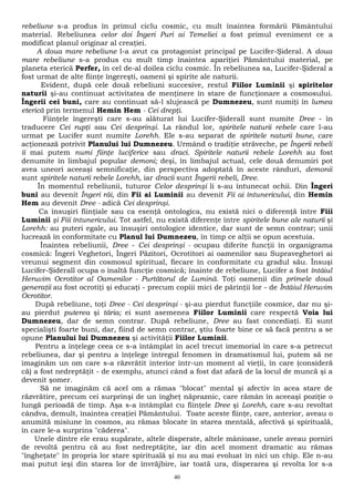 rebeliune s-a produs în primul ciclu cosmic, cu mult înaintea formării Pământului 
material. Rebeliunea celor doi Îngeri Puri ai Temeliei a fost primul eveniment ce a 
modificat planul originar al creaţiei. 
A doua mare rebeliune l-a avut ca protagonist principal pe Lucifer-Şideral. A doua 
mare rebeliune s-a produs cu mult timp înaintea apariţiei Pământului material, pe 
planeta eterică Perfer, în cel de-al doilea ciclu cosmic. În rebeliunea sa, Lucifer-Şideral a 
fost urmat de alte fiinţe îngereşti, oameni şi spirite ale naturii. 
Evident, după cele două rebeliuni succesive, restul Fiilor Luminii şi spiritelor 
naturii şi-au continuat activitatea de menţinere în stare de funcţionare a cosmosului. 
Îngerii cei buni, care au continuat să-l slujească pe Dumnezeu, sunt numiţi în lumea 
eterică prin termenul Hemin Hem - Cei drepţi. 
Fiinţele îngereşti care s-au alăturat lui Lucifer-Şiderall sunt numite Dree - în 
traducere Cei rupţi sau Cei desprinşi. La rândul lor, spiritele naturii rebele care l-au 
urmat pe Lucifer sunt numite Lorehh. Ele s-au separat de spiritele naturii bune, care 
acţionează potrivit Planului lui Dumnezeu. Urmând o tradiţie străveche, pe Îngerii rebeli 
îi mai putem numi fiinţe luciferice sau draci. Spiritele naturii rebele Lorehh au fost 
denumite în limbajul popular demoni; deşi, în limbajul actual, cele două denumiri pot 
avea uneori aceeaşi semnificaţie, din perspectiva adoptată în aceste rânduri, demonii 
sunt spiritele naturii rebele Lorehh, iar dracii sunt Îngerii rebeli, Dree. 
În momentul rebeliunii, tuturor Celor desprinşi li s-au întunecat ochii. Din Îngeri 
buni au devenit Îngeri răi, din Fii ai Luminii au devenit Fii ai întunericului, din Hemin 
Hem au devenit Dree - adică Cei desprinşi. 
Ca însuşiri fiinţiale sau ca esenţă ontologica, nu există nici o diferenţă între Fiii 
Luminii şi Fiii întunericului. Tot astfel, nu există diferenţe între spiritele bune ale naturii şi 
Lorehh: au puteri egale, au însuşiri ontologice identice, dar sunt de semn contrar; unii 
lucrează în conformitate cu Planul lui Dumnezeu, în timp ce alţii se opun acestuia. 
Înaintea rebeliunii, Dree - Cei desprinşi - ocupau diferite funcţii în organigrama 
cosmică: Îngeri Veghetori, Îngeri Păzitori, Ocrotitori ai oamenilor sau Supraveghetori ai 
vreunui segment din cosmosul spiritual, fiecare în conformitate cu gradul său. Însuşi 
Lucifer-Şiderall ocupa o înaltă funcţie cosmică; înainte de rebeliune, Lucifer a fost întâiul 
Heruvim Ocrotitor al Oamenilor - Purtătorul de Lumină. Toţi oamenii din primele două 
generaţii au fost ocrotiţi şi educaţi - precum copiii mici de părinţii lor - de Întâiul Heruvim 
Ocrotitor. 
După rebeliune, toţi Dree - Cei desprinşi - şi-au pierdut funcţiile cosmice, dar nu şi-au 
pierdut puterea şi tăria; ei sunt asemenea Fiilor Luminii care respectă Voia lui 
Dumnezeu, dar de semn contrar. După rebeliune, Dree au fast concediaţi. Ei sunt 
specialişti foarte buni, dar, fiind de semn contrar, ştiu foarte bine ce să facă pentru a se 
opune Planului lui Dumnezeu şi activităţii Fiilor Luminii. 
Pentru a înţelege ceea ce s-a întâmplat în acel trecut imemorial în care s-a petrecut 
rebeliunea, dar şi pentru a înţelege întregul fenomen în dramatismul lui, putem să ne 
imaginăm un om care s-a răzvrătit interior într-un moment al vieţii, în care (consideră 
că) a fost nedreptăţit - de exemplu, atunci când a fost dat afară de la locul de muncă şi a 
devenit şomer. 
Să ne imaginăm că acel om a rămas "blocat" mental şi afectiv în acea stare de 
răzvrătire, precum cei surprinşi de un îngheţ năpraznic, care rămân în aceeaşi poziţie o 
lungă perioadă de timp. Aşa s-a întâmplat cu fiinţele Dree şi Lorehh, care s-au revoltat 
cândva, demult, înaintea creaţiei Pământului. Toate aceste fiinţe, care, anterior, aveau o 
anumită misiune în cosmos, au rămas blocate în starea mentală, afectivă şi spirituală, 
în care le-a surprins "căderea". 
Unele dintre ele erau supărate, altele disperate, altele mânioase, unele aveau porniri 
de revoltă pentru că au fost nedreptăţite, iar din acel moment dramatic au rămas 
"îngheţate" în propria lor stare spirituală şi nu au mai evoluat în nici un chip. Ele n-au 
mai putut ieşi din starea lor de învrăjbire, iar toată ura, disperarea şi revolta lor s-a 
40 
 