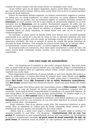 revărsat de atunci asupra celui din cauza căruia s-a întâmplat totul: omul. 
Acum trebuie spus un alt aspect important: pentru aceste fiinţe nu există Timpul, 
aşa cum există pentru oameni. Pentru toate aceste fiinţe este la fel ca în prima fracţiune 
de timp de după rebeliune. 
Înainte de răzvrătirea fiinţelor îngereşti, nu existau caracteristici negative în cosmos: 
nu exista ura, nu exista supărarea, nu exista minciuna, nu exista trădarea. Înaintea 
rebeliunii, totul era perfect; nici un sentiment negativ nu umbrea puritatea creaţiei lui 
Dumnezeu. În acest context, este de la sine înţeles că sentimentele negative nu au fost 
inventate nici de Dumnezeu, nici de oameni. Sentimentele negative, de altfel, nici nu 
aparţin oamenilor. Ele sunt împrumutate, prin rezonanţă, de la fiinţele angelice rebele. 
Oamenii sunt cei care, prin liberul lor arbitru, le copiază şi le manifestă în lumea 
materială. Omul nu poate manifesta în lumea fizică ceva care să nu fi existat în 
cosmosul spiritual. 
În concluzie, se poate spune că fiinţele rebele sunt blocate într-o anumită ipostază 
caracterială şi au nevoie de a ieşi din ea. Ceea ce este cu adevărat dramatic este însă 
faptul că nu sunt capabile, prin ele însele, să înţeleagă eroarea pe care au săvârşit-o în 
momentul rebeliunii. Ele încă se menţin în starea de revoltă din prima fracţiune de 
secundă de după rebeliune. Prin propriile lor puteri, aceste fiinţe nu se mai pot ridica - 
ca luminozitate, culoare, miros şi sunet - la starea originară, de Fiii ai Luminii. 
În actualul stadiu al cosmosului, doar omul poate conştientiza o astfel de stare. De 
aceea, aceste fiinţe acţionează asupra omului, care, prin rezonanţă, le preia stările 
caracteriale. 
 Cele cinci etape ale metamorfozei 
Dree - Cei desprinşi pot fi împărţiţi în mai multe categorii distincte. Mai mult decât 
atât, se poate vorbi despre un proces evolutiv sau, mai degrabă, despre o metamorfoză în 
cazul fiinţelor luciferice Dree şi a spiritelor naturii rebele, Lorehh. Această metamorfoză 
cuprinde mai multe etape. 
Prima etapă poate fi considerată a fi starea iniţială, în care toate fiinţele din cosmos se 
aflau în nediferenţiat - în lumea fără formă. În această stare, toate fiinţele sunt spirite 
lipsite de corp spiritual de formă umanoidă. De altfel, prima stare a cosmosului a fost 
starea fără formă. Însuşi IŞŞ, Creatorul a tot ce există, Dumnezeu nemanifestat, 
este fără formă. Această stare este dincolo de dincolo - după cum spun fiinţele din lumea 
eterică. 
În a doua etapă, Dree făceau parte din comunitatea unică a Fiilor Luminii. Toţi Fiii 
Luminii au un corp de lumină, de formă umanoidă, asemănător corpului duh al 
oamenilor. Acest corp de formă umanoidă poate fi considerat a fi corpul duh îngeresc. El 
este totuşi diferit de cel omenesc prin anumite particularităţi. În această etapă nu se 
născuse încă răul, iar Fiii Luminii trăiau în Pacea lui Dumnezeu. 
A treia etapă s-a declanşat în momentul rebeliunii, când fiinţele luciferice s-au rupt de 
Dumnezeu, iar ochii lor s-au întunecat şi n-au mai văzut Adevărul. În această etapă, ei 
poartă numele Dree - Cei desprinşi. 
După rebeliune, Dree şi-au păstrat corpul duh. Din momentul rebeliunii şi până 
astăzi, Dree se manifestă în corpuri duh de formă umanoidă; drept urmare, pot fi 
observaţi de toţi acei oameni care posedă cea de-a doua vedere. 
Există însă şi a patra mare etapă a metamorfozei. Această etapă se produce în 
anumite condiţii, în care Dree - Cei desprinşi - conştientizează răul pe care l-au 
produs. În momentul în care conştientizează răul pe care l-au produs, cu Cei desprinşi 
se petrece o transformare esenţială: îşi pierd corpul de formă umanoidă. De fapt, îşi 
pierd forma. Ei continuă totuşi să posede un corp spiritual, dar acesta este lipsit de 
41 
 