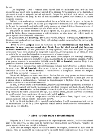 formă. 
Cei desprinşi - Dree - redevin asfel spirite care se manifestă încă într-un corp 
energetic, dar acest corp nu mai are formă. Deşi dispare forma corpului lor de lumină, ei 
păstrează totuşi un corp de natură spirituală. Corpul lor spiritual încă există, dar este 
disipat în miliarde de părţi. El nu se mai manifestă ca formă, dar continuă să existe 
risipit în cosmos. 
Evident, este vorba despre o metamorfoză foarte subtilă, destul de greu de înţeles în 
lumea oamenilor. Este greu de înţeles şi de explicat ce înseamnă un corp energetic lipsit 
de formă. În cosmosul spiritual există multe procese ce scapă înţelegerii omeneşti, care-i 
bazată doar pe mecanismele conceptuale aflate astăzi în uz. 
Din punct de vedere metafizic, se poate spune că, în a patra stare, Cei desprinşi se 
mută la limita dintre macrocosmos şi microcosmos, iar din punct de vedere auric se 
poate spune că se disipează în cosmos. 
În a patra stare, Cei desprinşi, Dree, sunt numiţi Ashpan - în traducere, Cei reîntorşi. 
Evident, este vorba despre aceleaşi fiinţe, diferă doar stadiul metamorfozei în care se află 
la un moment dat. 
Dree nu devin Ashpan decât în momentul în care conştientizează răul făcut. În 
secunda în care conştientizează răul făcut, Dree îşi pierd corpul duh îngeresc 
deforma umanoidă. Ei încă păstrează un corp spiritual, care este însă lipsit de formă 
umanoidă. Acest corp spiritual se disipează în cosmos, precum ploaia pe un câmp, în timp 
ce spiritul lor se mută la limita dintre macrocosmos şi microcosmos. 
Lipsiţi de corpul duh îngeresc, în a patra stare, Dree-Ashpan, Cei reîntorşi, participă, 
altături de om, la procesul evolutiv cosmic, manifestându-se în felul lor specific. Pentru 
a se putea întoarce la demnitatea iniţială, cea de Fiii ai Luminii, acestor fiinţe li s-a 
permis să intre în conexiune directă cu aura omului. 
Scopul acestei metamorfoze este reîntoarcerea tuturor Celor desprinşi la starea dintâi, 
în care erau Fii ai Luminii. Starea de Ashpan nu presupune încă reîntoarcerea 
definitivă la starea de Fiu al Luminii - reîntoarcerea la începuturi. Starea de Ashpan 
implică doar începutul reîntoarcerii. 
Starea de Ashpan este doar tranzitorie. Ea implică un lung proces de transformare 
alături şi prin om. Abia la capătul acestei stări, fiinţele Dree devenite Ashpan pot trece în 
a cincea stare a metamorfozei. Procesul de transformare a fiinţelor Dree în Ashpan se 
produce continuu - secundă de secundă. 
În fine, a cincea stare a metamorfozei fiinţelor luciferice implică pierderea definitivă a 
unui corp de natură spirituală. În momentul pierderii corpului spiritual, fiinţele Ashpan 
se reîntorc în non-formă - în fără formă - starea iniţială aflată înaintea dobândirii unui 
trup luminos de formă umanoidă. De fapt, în a cincea stare, fiinţele luciferice se reîntorc 
în nediferenţiat. În această stare ele sunt stele, adică spirite. 
Toate cele cinci stări sau etape sunt valabile atât pentru Dree, Îngerii rebeli, cât şi 
pentru spiritele naturii rebele - denumite Lorehh. 
La fel ca fiinţele luciferice Dree, spiritele naturii rebele Lorehh urmează acelaşi proces 
de reîntoarcere. La fel ca şi Dree, spiritele naturii rebele Lorehh doresc reîntoarcerea la 
ceea ce au fost cândva. 
 Dree - a treia stare a metamorfozei 
Departe de a fi doar o iluzie generată de imperfecţiunea omului, răul se manifestă 
prin forme concrete, iar căile sale de manifestare sunt adesea întortochiate. Filozofic, se 
poate spune că răul are esenţă ontologică. 
Chiar dacă se acceptă faptul că răul are esenţă ontologică, lucrurile nu sunt atât de 
simple. Răul se manifestă în cosmos pentru că există fiinţe spirituale care l-au creat: Cei 
42 
 