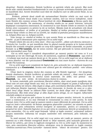 desprinşi - fiinţele shaitanice, fiinţele luciferice şi spiritele rebele ale naturii. Mai mult 
decât atât: există deosebiri fundamentale în ceea ce priveşte activitatea fiinţelor prin care 
se manifestă răul. Aceste deosebiri sunt date de stadiul în care se află aceste fiinţe, la un 
moment dat. 
Evident, primele două stadii ale metamorfozei fiinţelor rebele nu mai sunt de 
actualitate. Primele două stadii s-au încheiat cândva, într-un trecut îndepărtat, când 
toate fiinţele din cosmos urmau Planul instituit de către Dumnezeu şi făceau parte din 
aceeaşi unică familie. De asemenea, al cincelea stadiu nu ne poate interesa, întrucât 
depăşeşte cunoaşterea omenească. În momentul în care fiinţele rebele se reîntorc în fără 
formă, orice cunoaştere cu privire la ele se încheie. Rămân însă de actualitate cele două 
stadii intermediare: al treilea şi al patrulea. Stadiul al treilea presupune manifestarea 
acestor fiinţe rebele ca Dree ori ca Lorehh, iar stadiul al patrulea presupune manifestarea 
ca Ashpan-Dree sau ca Ashpan-Lorehh. 
Vom începe cu stadiul al treilea, în care aceste fiinţe se manifestă ca Dree sau ca 
Lorehh - şi pot fi desemnate prin expresia Cei cu ochii negri. 
Fiinţele rebele din cea de-a treia stare - Dree sau Lorehh -, aflate sub directa cârmuire a 
Prinţului lor, Lucifer, se pot manifesta doar în planul cuantic propriu şi în lumea eterică; 
fiinţele din această categorie posedă un corp duh îngeresc de formă umanoidă, au puteri 
fiinţiale ca şi Fiii Luminii, dar de semn contrar. Ele pot pătrunde în lumea eterică doar 
prin intermediul unor Porţi. 
Cei cu ochii negri îi consideră răspunzători pe oameni pentru tot ceea ce li s-a 
întâmplat şi vor să-i distrugă. Ei sunt, de asemenea, supăraţi că Dumnezeu - aşa cred ei 
- îi iubeşte mai mult pe oameni decât pe ei. De aceea, Cei cu ochii negri vor să se răzbune 
în sens absolut: vor să-i pricinuiască Creatorului cea mai mare durere - durerea de a-şi 
pierde Fiii luminoşi. 
Cei cu ochii negri sunt conştienţi de faptul că, prin acţiunile lor, se răzbună împotriva 
cosmosului şi a Creatorului. Acesta este ultimul gest de rebeliune posibil - este ultima 
rebeliune. 
Chiar dacă la originea răului din cosmos se află fiinţele îngereşti - Cei desprinşi: 
fiinţele shaitanice, fiinţele luciferice şi spiritele rebele ale naturii -, doar omul le poate 
manifesta caracteristicile la nivelul lumii materiale. De altfel, nici primul om, 
Shantiah, nu este străin de intruziunea răului în cosmos. 
În lumea materială, prin exercitarea liberului arbitru, doar omul poate manifesta răul. 
Omul este cel care alege binele sau răul, iar în momentul alegerii nu poate fi influenţat de 
nimeni - absolut de nimeni. Abia după ce alege, prin exercitarea liberului arbitru, omul intră 
sub influenţa fiinţelor îngereşti, luminoase sau întunecate, în funcţie de ceea ce a ales. 
Dacă omul alege binele se alătură Fiilor Luminii, iar dacă alege răul se alătură Fiilor 
întunericului. Mai întâi omul alege şi abia după aceea atrage, ca un magnet, influenţele 
celorlalţi cetăţeni ai cosmosului. 
Cei cu ochii negri nu pot acţiona în mod direct asupra omului, întrucât, în actuala 
stare a cosmosului, ei nu mai vibrează în consonanţă cu ceea ce este acesta. În mod 
normal, între Cei cu ochii negri şi oameni există o mare diferenţă de potenţial. Cei cu ochii 
negri au însă o alternativă: să forţeze spargerea planurilor cuantice, iar aceasta se poate 
realiza doar prin coboarârea nivelul energetic al oamenilor, pentru a-l armoniza cu 
propriul lor nivel. Datorită faptului că nu pot intra în conexiune directă şi nemijlocită cu 
aura oamenilor, Cei cu ochii negri forţează "cifrele şi legile cosmice", acţionând indirect 
asupra oamenilor. Influenţa lor asupra oamenilor este exterioară, prin inducţie, nu 
directă. 
În mod normal, Cei cu ochii negri nici n-ar putea să-i vadă pe oameni, pentru că 
oamenii au o altă vibraţie energetică decât ei. Doar oamenii, prin acţiunile generate de 
liberul lor arbitru, pot intra în legătură energetică cu Cei cu ochii negri. În momentul în 
care, prin exercitarea liberului arbitru, săvârşesc ceva în disonanţă cu Legile cosmice 
-Ordinea cosmică sau Firea Lucrurilor - oamenii devin "obiect de cercetare" pentru Cei 
43 
 