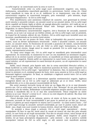 cu ochii negri şi se conectează auric la ceea ce sunt ei. 
Caracteristicile celor cu ochii negri sunt sentimentele negative: ura, mânia, 
răzbunarea, sexualitatea exacerbată garnisită cu perversiuni, furtul, crima etc. Când 
omul manifestă în viaţa de zi cu zi, indiferent în ce împrejurare, una din aceste 
caracteristici negative se conectează energetic, prin rezonanţă - prin sintonie, după 
principiul diapazonului - la Cei cu ochii negri. 
Prin manifestarea unei asemenea trăsături de caracter, care generează la nivelul 
aurei omului o anumită culoare, un anumit sunet şi un anumit miros, Cei cu ochii negri 
devin capabili să forţeze legile şi cifrele, să spargă planurile cuantice, să-l vadă pe om şi 
să se conecteze enegetico-informaţional fiinţei sale. Întregul proces se desfăşoară 
fulgerător, în câteva fracţiuni de secună. 
Prin manifestarea caracteristicilor negative, într-o fracţiune de secundă, oamenii 
cheamă, ca şi cum i-ar suna pe un telefon celular, pe Cei cu ochii negri, care se prezintă, 
în trupul lor de lumină, alături de om. Evident, Cei cu ochii negri sunt invizibili unui om 
încarnat, manifestându-se la nivelul lumii eterice. 
Când un om are un puseu de furie, chiar şi îndreptăţit din punctul omenesc de 
vedere, aura sa devine instantaneu întunecată - emite o anumită culoare, un anumit 
sunet, un anumit miros. În fracţiunea de secundă a puseului de mânie, caracteristicile 
aurei omului devin identice cu cele ale Celor cu ochii negri. Instantaneu, la nivelul 
cuantic al lumii eterice, lângă omul în cauză se prezintă Cei cu ochii negri sau, mai 
precis, reprezentantul acestora. 
În cazul unui singur om, Cei cu ochii negri se manifestă prin intermediul unui 
reprezentat. În consecinţă, în momentul în care un om manifestă un sentiment negativ, 
alături de el, la nivelul cuantic al lumii eterice, se manifestă un trimis specializat în acea 
caracteristică negativă. Există astfel un reprezentat în cazul furiei, un alt reprezentat în 
cazul violului, un alt reprezentant în cazul dorinţei de putere, un alt reprezentat în cazul 
tâlhăriei etc. 
Astfel, omul cheamă, prin faptele sale, dar în urma exercitării liberului arbitru, o 
fiinţă luciferică cu ochii negri. Până în momentul puseului de furie, omul respectiv nici 
nu exista pentru Cel cu ochii negri - "specialistul" în domeniu. Dar, în momentul în care a 
intrat în sintonie cu el, emiţând puseul de furie, între aura omului şi Cel cu ochii negri se 
formează legături energetice. În final, se stabileşte o legătură aurică între Cel cu ochii 
negri şi omul respectiv. 
Prin repetarea acţiunii ce a determinat apariţia sentimentului negativ, legătura 
energetică dintre om şi Cel cu ochii negri se adânceşte pe zi ce trece. Astfel, omul 
manifestă din ce în ce des puseuri incontrolabile de furie. 
Din acest moment lucrurile încep să intre pe un făgaş din ce în ce mai dramatic 
pentru om. Cel cu ochii negri, care la început doar a fost "deranjat" de om prin formarea 
numărului său de telefon, dobândeşte o anumită stăpânire asupra omului, întrucât aura 
acestuia îi manifestă din ce în ce mai des caracteristicile. Omul respectiv se simte 
adesea ca şi cum "dracul" a intrat în el - ceea ce nu este departe de adevăr. Ba chiar este 
adevărul curat, spus doar parţial. 
Omul doreşte însă să se calmeze, pentru că simte că furia sa poate lua forme 
aberante; accesele de furie incontrolabilă îi pot pune în pericol pe cei din jur. Atunci, 
pentru a-l păstra pe omul respectiv în starea care îi convine - în cazul nostru furia -, Cel 
cu ochii negri recurge la anumite scenarii existenţiale, pe care le putem numi Jocuri ale 
Sorţii - sau, după cum sunt numite în lumea eterică, Jocuri ale Vieţii şi ale Morţii. 
În această a doua etapă a acţiunii, Cel cu ochii negri -specialistul - devine 
manipulator. El face în aşa fel, încât omul în cauză să treacă cât mai des prin situaţii 
critice, în care furia sa să irupă necontrolat. Pus des în situaţii critice, omul începe să-şi 
piardă autocontrolul şi recurge la fapte necugetate. Astfel, omul respectiv se poate 
întâlni, tot pe baza principiului diapazonului - prin sintonie -, dar şi printr-o subtilă 
manipulare indusă de Cel cu ochii negri, cu alţi oameni care manifestă aceeaşi 
44 
 