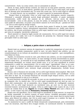 caracteristică - furia. La urma urmei, cine se aseamănă se adună. 
Dacă, în timp, mânia devine cronică, iar omul nu se mai poate controla, atunci are 
toate şansele de a fi, în mod efectiv, posedat auric de către Cel cu ochii negri, care poate 
face ce doreşte prin intermediul său. În acest din urmă caz, Cel cu ochii negri se calează 
auric - în mod concret, iar nu metaforic - pe omul respectiv în momentele delicate. 
Scopul final al acţiunilor Celui cu ochii negri este distrugerea omului respectiv. 
Obţinând o anumită influenţă aurică după principiul sintoniei, el poate manipula 
evenimentele, astfel încât doi oameni să se înfrunte, într-un acces de mânie 
incontrolabilă - ceea ce din păcate, în ziua de astăzi, se întâmplă foarte des. În urma 
unei astfel de înfruntări, cel puţin unul dintre oameni va fi scos din joc - parţial ori total 
-, iar Cel cu ochii negri îşi atinge scopul. 
Acest exemplu ce are ca punct de pornire furia poate fi extins la toate celelalte 
caracteristici negative: furtul, sexualitatea exacerbată, batjocura etc. Astfel, prin liberul 
lor arbitru, dar şi prin activitatea Celor cu ochii negri, oamenii sunt coborâţi energetic şi 
pot intra în categoria "pierderilor colaterale ". 
Dacă oamenii ar respecta legile morale ale cosmosului, Cei cu ochii negri nici măcar 
nu ar putea să-i vadă; nici n-ar fi conştienţi de prezenţa lor. Oamenii drepţi scapă 
percepţiei Celor cu ochii negri. 
 Ashpan, a patra stare a metamorfozei 
Există însă un moment extrem de important în modul de comportare al unui om şi, 
am spune, în evoluţia cosmosului: acela în care, tot prin liberul său arbitru, un om 
conştientizează că nu trebuie să manifeste o caracteristică negativă - spre exemplificare, 
vom folosi tot furia. 
Aşadar, în momentul crucial în care, prin liberul său arbitru, un om conştientizează 
că nu este bine ce face - în cazul nostru, în care înţelege că furia necontrolată nu poate 
duce la nimic bun - şi renunţă să se mai manifeste astfel, se petrece un eveniment de o 
importanţă deosebită: nu numai omul învaţă ceva, ci şi cel care manifestă la nivelul 
cosmosului o astfel de caracteristică: Cel cu ochii negri -"specialistul". Este ca şi cum, 
omul, după ce a format pe telefonul celular numărul unei fiinţe din categoria Celor cu 
ochii negri, chemându-l prin sintonie după principiul diapazonului, închide brusc 
telefonul. 
Atunci, într-o fracţiune de secundă, Cel cu ochii negri rămâne descumpănit. Mai mult 
decât atât, Cel cu ochii negri înţelege şi el, prin conexiune inversă - prin feedbeak - că nu 
este bine ce face. Şi, în aceeaşi fracţiune de secundă după timpul nostru, Cel cu ochii 
negri conştientizează ce este şi ce a devenit. 
În acea fracţiune crucială de secundă, în care un om conştientizează că nu trebuie să 
se comporte rău, la rândul său, Cel cu ochii negri conştientizează tot răul pe care l-a 
făcut atât cosmosului, cât şi oamenilor, de-a lungul eonilor de conflagraţie cosmică. 
Atunci, Cel cu ochii negri încearcă un sentiment nou, pe care nu l-a mai încercat 
nicicând înainte: sentimentul de ruşine. Celui cu ochii negri îi este ruşine de om, îi este 
ruşine de ceilalţi fraţi ai săi, Îngerii din ierarhia Fiilor Flăcării (din care a făcut şi el 
parte) - îi este ruşine mai ales de Dumnezeu, Creatorul tuturor. 
După cum am specificat, Cei cu ochii negri se manifestă în mod concret, în trupul lor 
de formă umanoidă, la nivelul cuantic al lumii eterice, invizibili percepţiei normale, 
alături de toţi oamenii care comit răul. Oamenii sunt cei care comit răul la nivelul lumii 
fizice, prin liberul lor arbitru, dar Cei cu ochii negri îi însoţesc ca o umbră. De fapt, ei 
sunt Umbra, sunt Răul apărut după rebeliunile succesive. 
În momentul în care o astfel de fiinţă întunecată conştientizează, prin intermediul 
unui om încarnat, răul făcut de-a lungul eonilor, se cutremură interior. În momentul 
45 
 