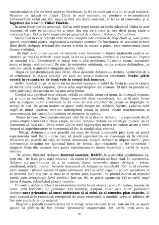 conştientizării, Cel cu ochii negri se blochează, la fel ca orice om pus în situaţii similare. 
Rămâne ca trăznit de fulger. Chiar în acel moment, se produce o extraordinară 
metamorfoză: ochii săi, din negri şi fără iris devin normali, la fel ca ai oamenilor şi ai 
Îngerilor din ierarhia Fiiilor Flăcării. 
În acea fracţiune de secundă, Cel cu ochii negri începe să vadă Adevărul. Chiar în acel 
moment, el este pe punctul de a trece din cea de-a treia în cea de-a patra stare a 
metamorfozei: Cel cu ochii negri este pe punctul de a deveni Ashpan, Cel reîntors. 
Momentul în care o fiinţă Dree devine Ashpan este extrem de important şi, s-ar putea 
spune, reprezintă piatra unghiulară a evoluţiei cosmice. În fracţiunea de secundă în care 
Dree devin Ashpan, trecând din starea a treia în starea a patra, este concentrată toată 
drama evoluţiei. 
De fapt, s-ar putea spune că oamenii s-au încarnat în lumea materială pentru a-i 
vindeca pe toţi Cei rătăciţi - care sunt, la fel ca şi oamenii, cetăţeni ai cosmosului. Faptul 
că oamenii s-au "îmbolnăvit" ei înşişi este o altă problemă. În multe cazuri, salvatorii 
sunt, ei înşişi, contaminaţi. Se ştie, în existenţa cotidiană, multe victime dobândesc, în 
cele din urmă, o anumită simpatie pentru călăi. 
După ce conştientizează răul făcut, Dree devenite Ashpan au dorinţa nestăvilită de a 
se reîntoarce la starea iniţială, pe care au avut-o înaintea rebeliunii. Preţul plătit 
constă în renunţarea de bună voie la corpul duh luminos. 
Astfel, imediat după ce ochii săi au devenit normali, o astfel de fiinţă îşi pierde corpul 
de formă umanoidă; corporal, Cel cu ochii negri dispare din cosmos. El încă va posedă un 
corp spiritual, dar acesta nu va mai avea formă. 
Corpul său spiritual este disipat, celulă cu celulă, atom cu atom, în întregul cosmos, 
ca şi cum ar exploda. De fapt, fiinţa respectivă chiar explodează, iar particulele fiinţei 
sale se risipesc în tot cosmosul, la fel cum un nor aducător de ploaie se împrăştie în 
stropii de apă. De acum înainte se poate vorbi despre un Ashpan. Spiritul Celui cu ochii 
negri se mută undeva, într-un nobodyland situat la limita dintre macrocosmos şi 
microcosmos, iar trupul lui luminos se risipeşte în spaţiu. 
Starea în care Dree conştientizează răul făcut şi devine Ashpan, nu reprezintă decât 
prima etapă. Urmează a doua etapă, în care Ashpan trebuie să simtă pe "pielea" sa ce 
înseamnă să facă răul. Până acum Cel cu ochii negri a fost mereu un călău; acum a venit 
timpul să experimenteze ce înseamnă să fie, la rândul său, victimă. 
Totuşi, Ashpan nu mai posedă un corp de formă umanoidă prin care să poată 
experimenta răul făcut - prin care să poată experimenta ce înseamnă să fie victimă. 
Deoarece nu posedă un corp de formă umanoidă, fiinţele Ashpan se alipesc auric - prin 
intermediul corpului lor spiritual lipsit de formă, dar răspândit în tot universul - 
singurei fiinţe din cosmos care poate experimenta în lumea materială o astfel de stare: 
omului. 
De aceea, fiinţelor Ashpan, Domnul Lumilor, HAUTI, le-a acordat posibilitatea ca, 
prin om - de fapt, prin aura omului - să simtă ce înseamnă să facă răul. În consecinţă, 
Ashpan au posibilitatea de a se conecta direct corpurilor aurice derivate - eteric, 
emoţional, astral, mental. Aceasta înseamnă că Ashpan se manifestă doar în al cincelea 
plan cuantic - planul cuantic al aurei exterioare. (Cei cu ochii negri nu se pot manifesta în 
al cincelea plan cuantic, ci doar în al treilea plan cuantic - în planul cuantic al corpului 
eteric, care corespunde lumii eterice.). Într-un fel, se poate spune că Cei cu ochii negri 
devin Ashpan, schimbând planul cuantic. 
Cuvântul Ashpan, folosit în akhatakha, limba lumii eterice, poate fi tradus, înainte de 
toate, prin termenul de prizonier. Cei reîntorşi, Ashpan, chiar asta sunt: prizonieri. 
Ashpan sunt prizonieri ai aurei exterioare şi al celui de-al cincelea plan cuantic. Ei 
sunt captaţi prin rezonanţă energetică de aura exterioară a omului, precum pilitura de 
fier este captată de un magnet. 
Magnetul posedă caracteristica de a atrage orice element feros. Într-un fel, se poate 
spune că pilitura de fier devine "prizoniera" magnetului. Tot astfel, prin aura sa 
46 
 