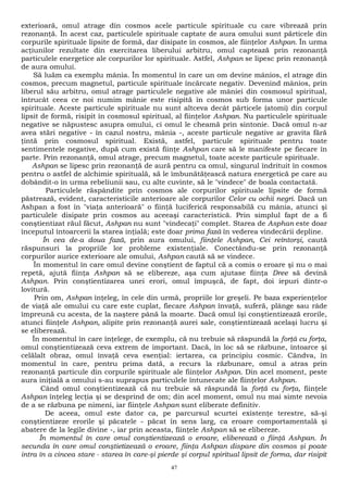 exterioară, omul atrage din cosmos acele particule spirituale cu care vibrează prin 
rezonanţă. În acest caz, particulele spirituale captate de aura omului sunt părticele din 
corpurile spirituale lipsite de formă, dar disipate în cosmos, ale fiinţelor Ashpan. În urma 
acţiunilor rezultate din exercitarea liberului arbitru, omul captează prin rezonanţă 
particulele energetice ale corpurilor lor spirituale. Astfel, Ashpan se lipesc prin rezonanţă 
de aura omului. 
Să luăm ca exemplu mânia. În momentul în care un om devine mânios, el atrage din 
cosmos, precum magnetul, particule spirituale încărcate negativ. Devenind mânios, prin 
liberul său arbitru, omul atrage particulele negative ale mâniei din cosmosul spiritual, 
întrucât ceea ce noi numim mânie este risipită în cosmos sub forma unor particule 
spirituale. Aceste particule spirituale nu sunt altceva decât părticele (atomi) din corpul 
lipsit de formă, risipit în cosmosul spiritual, al fiinţelor Ashpan. Nu particulele spirituale 
negative se năpustesc asupra omului, ci omul le cheamă prin sintonie. Dacă omul n-ar 
avea stări negative - în cazul nostru, mânia -, aceste particule negative ar gravita fără 
ţintă prin cosmosul spiritual. Există, astfel, particule spirituale pentru toate 
sentimentele negative, după cum există fiinţe Ashpan care să le manifeste pe fiecare în 
parte. Prin rezonanţă, omul atrage, precum magnetul, toate aceste particule spirituale. 
Ashpan se lipesc prin rezonanţă de aură pentru ca omul, singurul îndrituit în cosmos 
pentru o astfel de alchimie spirituală, să le îmbunătăţească natura energetică pe care au 
dobândit-o în urma rebeliunii sau, cu alte cuvinte, să le "vindece" de boala contactată. 
Particulele răspândite prin cosmos ale corpurilor spirituale lipsite de formă 
păstrează, evident, caracteristicile anterioare ale corpurilor Celor cu ochii negri. Dacă un 
Ashpan a fost în "viaţa anterioară" o fiinţă luciferică responsabilă cu mânia, atunci şi 
particulele disipate prin cosmos au aceeaşi caracteristică. Prin simplul fapt de a fi 
conştientizat răul făcut, Ashpan nu sunt "vindecaţi" complet. Starea de Asphan este doar 
începutul întoarcerii la starea inţială; este doar prima fază în vederea vindecării depline. 
În cea de-a doua fază, prin aura omului, fiinţele Ashpan, Cei reîntorşi, caută 
răspunsuri la propriile lor probleme existenţiale. Conectându-se prin rezonanţă 
corpurilor aurice exterioare ale omului, Ashpan caută să se vindece. 
În momentul în care omul devine conştient de faptul că a comis o eroare şi nu o mai 
repetă, ajută fiinţa Ashpan să se elibereze, aşa cum ajutase fiinţa Dree să devină 
Ashpan. Prin conştientizarea unei erori, omul împuşcă, de fapt, doi iepuri dintr-o 
lovitură. 
Prin om, Ashpan înţeleg, în cele din urmă, propriile lor greşeli. Pe baza experienţelor 
de viaţă ale omului cu care este cuplat, fiecare Ashpan învaţă, suferă, plânge sau râde 
împreună cu acesta, de la naştere până la moarte. Dacă omul îşi conştientizează erorile, 
atunci fiinţele Ashpan, alipite prin rezonanţă aurei sale, conştientizează acelaşi lucru şi 
se eliberează. 
În momentul în care înţelege, de exemplu, că nu trebuie să răspundă la forţă cu forţa, 
omul conştientizează ceva extrem de important. Dacă, în loc să se răzbune, întoarce şi 
celălalt obraz, omul învaţă ceva esenţial: iertarea, ca principiu cosmic. Cândva, în 
momentul în care, pentru prima dată, a recurs la răzbunare, omul a atras prin 
rezonanţă particule din corpurile spirituale ale fiinţelor Ashpan. Din acel moment, peste 
aura iniţială a omului s-au suprapus particulele întunecate ale fiinţelor Ashpan. 
Când omul conştientizează că nu trebuie să răspundă la forţă cu forţa, fiinţele 
Ashpan înţeleg lecţia şi se desprind de om; din acel moment, omul nu mai simte nevoia 
de a se răzbuna pe nimeni, iar fiinţele Ashpan sunt eliberate definitiv. 
De aceea, omul este dator ca, pe parcursul scurtei existenţe terestre, să-şi 
conştientizeze erorile şi păcatele - păcat în sens larg, ca eroare comportamentală şi 
abatere de la legile divine -, iar prin aceasta, fiinţele Ashpan să se elibereze. 
În momentul în care omul conştientizează o eroare, eliberează o fiinţă Ashpan. În 
secunda în care omul conştietizează o eroare, fiinţa Ashpan dispare din cosmos şi poate 
intra în a cincea stare - starea în care-şi pierde şi corpul spiritual lipsit de forma, dar risipit 
47 
 