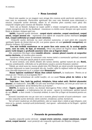 în cosmos. 
 Noua Locuinţă 
Omul este aşadar ca un magnet care atrage din cosmos acele particule spirituale cu 
care este în rezonanţă. Particulele spirituale din care este formată aura exterioară a 
omului {corpurile aurice derivate, aflate în al cincelea plan cuantic) sunt părţi din 
corpurile risipite prin cosmos ale fiinţelor Ashpan. 
Între om şi fiinţele Ashpan se naşte astfel o relaţie energetică profundă. Această 
relaţie energetică este de tip feedbeak - conexiune cu dublu sens: dinspre om spre aceste 
fiinţe şi dinspre Ashpan spre om. 
Astfel, corpurile aurice derivate - corpul eteric exterior, corpul emoţional, corpul 
astral, corpul mental etc - reprezintă ceva diferit de corpurile aurice interioare (corpul 
duh, corpul sufletului şi corpul eteric interior). 
Corpurile aurice derivate nu sunt structuri autonome, ci sunt părţi din corpurile 
spirituale lipsite de formă (într-un fel, s-ar putea spune că sunt proiecţii energetice) ale 
fiinţelor Ashpan, Cei reîntorşi. 
Cea mai teribilă constatare ce se poate face este aceea că, în acelaşi spaţiu 
auric, care nu este, de fapt, al vreunuia, Omul stă alături de Îngerul căzut. Astfel se 
poate vorbi despre o profundă asociere între om şi Îngerul căzut. 
Din asocierea Om-Inger căzut rezultă altceva - anume planul cuantic al corpurilor 
aurice derivate, al cincelea plan cuantic. 
Asocierea dintre uman şi nonuman este marea taină a cosmosului spiritual; această 
mare taină nu a mai fost spusă până în acest moment. 
În acest context, una dintre fiinţele din lumea eterică, spiritul naturii de aer, Hutil, 
spunea următoarele, referindu-se la adevărata cauză a acestui fenomen uimitor: 
"Odată, pe când avea loc marea sfadă între Fiii Flăcării, pe când cerurile începuseră să 
se mişte împreună cu toate Locuinţele din ele, Lucifer, aflat în mijlocul miilor de Îngeri care 
s-au răzvrătit împreună cu el, a strigat către Dumnezeu: 
Haam Işşhaim ezzhlissa? Haam thas aohnii hatitat?, în traducere: "Pentru ce ai 
creat pe om ? Pentru ce ţi-ai lepădat Fiii"? 
Şi, nici nu termninase de vorbit Lucifer, că s-a auzit Vocea plină de iubire a lui 
Dumnezeu: 
"Lah Iaaa ! Ion, Ioah Işş padival, dehşhain, hlem sabat asiii. Hetitet şhamadat 
şhassa", în traducere: "Iată, EU, Cel din care izvorăşte Dreptatea, voi crea pe unul care vă 
va judeca nepărtinitor. Şi tot Hetitetul Îmi va fi martor". 
HAUTI, în marea sa iubire, nu doreşte distrugerea Fiilor rebeli - Îngeri, spirite ale 
naturii sau oameni -, ci îndreptarea lor; de aceea - spune în continuare spiritul naturii 
de aer, Hutil - a fost creată "o Locuinţă străină, în care Om şi Înger să locuiască pentru un 
timp". 
Această Locuinţă este cea pe care noi o numim planul cuantic al aurei exterioare - care 
conţine corpurile aurice derivate: eteric exterior, emoţional, astral, mental etc. 
"Iar cel care-l judecă pe om fără părtinire, căci se naşte doar o dată şi apoi dispare, este 
ceea ce tu, şaman, numeşti aură (exterioară)", mai spune - adresându-se lui Eugen - spiritul 
naturii, Hutil. 
 Focarele de personalitate 
Aşadar, corpurile aurice derivate - corpul eteric exterior, corpul emoţional, corpul 
astral, corpul mental - sunt proiecţii ale corpurile spirituale ale fiinţelor Ashpan. 
48 
 