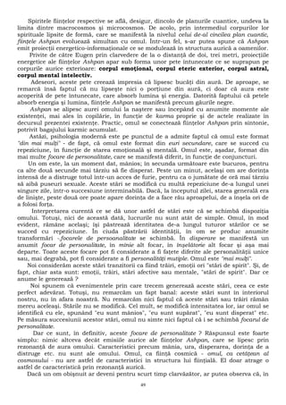 Spiritele fiinţelor respective se află, desigur, dincolo de planurile cuantice, undeva la 
limita dintre macrocosmos şi microcosmos. De acolo, prin intermediul corpurilor lor 
spirituale lipsite de formă, care se manifestă la nivelul celui de-al cincilea plan cuantic, 
fiinţele Ashpan evoluează simultan cu omul. Într-un fel, s-ar putea spune că Ashpan 
emit proiecţii energetico-informaţionale ce se modulează în structura aurică a oamenilor. 
Privite de către Eugen prin clarvedere de la o distanţă de doi, trei metri, proiecţiile 
energetice ale fiinţelor Ashpan apar sub forma unor pete întunecate ce se suprapun pe 
corpurile aurice exterioare: corpul emoţional, corpul eteric exterior, corpul astral, 
corpul mental intelectiv. 
Adeseori, aceste pete creează impresia că lipsesc bucăţi din aură. De aproape, se 
remarcă însă faptul că nu lipseşte nici o porţiune din aură, ci doar că aura este 
acoperită de pete întunecate, care absorb lumina şi energia. Datorită faptului că petele 
absorb energia şi lumina, fiinţele Ashpan se manifestă precum găurile negre. 
Ashpan se alipesc aurei omului la naştere sau începând cu anumite momente ale 
existenţei, mai ales în copilărie, în funcţie de karma proprie şi de actele realizate în 
decursul prezentei existenţe. Practic, omul se conectează fiinţelor Ashpan prin sintonie, 
potrivit bagajului karmic acumulat. 
Astăzi, psihologia modernă este pe punctul de a admite faptul că omul este format 
"din mai mulţi" - de fapt, că omul este format din euri secundare, care se succed cu 
repeziciune, în funcţie de starea emoţională şi mentală. Omul este, aşadar, format din 
mai multe focare de personalitate, care se manifestă diferit, în funcţie de conjuncturi. 
Un om este, la un moment dat, mânios; în secunda următoare este bucuros, pentru 
ca alte două secunde mai târziu să fie disperat. Peste un minut, acelaşi om are dorinţa 
intensă de a distruge totul într-un acces de furie, pentru ca o jumătate de oră mai târziu 
să aibă puseuri sexuale. Aceste stări se modifică cu multă repeziciune de-a lungul unei 
singure zile, într-o succesiune interminabilă. Dacă, la începutul zilei, starea generală era 
de linişte, peste două ore poate apare dorinţa de a face rău aproapelui, de a înşela ori de 
a folosi forţa. 
Interpretarea curentă ce se dă unor astfel de stări este că se schimbă dispoziţia 
omului. Totuşi, nici de această dată, lucrurile nu sunt atât de simple. Omul, în mod 
evident, rămâne acelaşi; îşi păstrează identitatea de-a lungul tuturor stărilor ce se 
succed cu repeziciune. În ciuda păstrării identităţii, în om se produc anumite 
transformări -.focarele de persoanalitate se schimbă. În disperare se manifestă un 
anumit focar de personalitate, în mînie alt focar, în înşelătorie alt focar şi aşa mai 
departe. Toate aceste focare pot fi considerate a fi faţete diferite ale personalităţii unice 
sau, mai degrabă, pot fi considerate a fi personalităţi mutiple. Omul este "mai mulţi". 
Noi considerăm aceste stări tranzitorii ca fiind trăiri, emoţii ori "stări de spirit". Şi, de 
fapt, chiar asta sunt: emoţii, trăiri, stări afective sau mentale, "stări de spirit". Dar ce 
anume le generează ? 
Noi spunem că evenimentele prin care trecem generează aceste stări, ceea ce este 
perfect adevărat. Totuşi, nu remarcăm un fapt banal: aceste stări sunt în interiorul 
nostru, nu în afara noastră. Nu remarcăm nici faptul că aceste stări sau trăiri rămân 
mereu aceleaşi. Stările nu se modifică. Cel mult, se modifică intensitatea lor, iar omul se 
identifică cu ele, spunând "eu sunt mânios", "eu sunt supărat", "eu sunt disperat" etc. 
Pe măsura succesiunii acestor stări, omul nu simte nici faptul că i se schimbă focarul de 
personalitate. 
Dar ce sunt, în definitiv, aceste focare de personalitate ? Răspunsul este foarte 
simplu: nimic altceva decât emisiile aurice ale fiinţelor Ashpan, care se lipesc prin 
rezonanţă de aura omului. Caracteristici precum mânia, ura, disperarea, dorinţa de a 
distruge etc. nu sunt ale omului. Omul, ca fiinţă cosmică - omul, ca cetăţean al 
cosmosului - nu are astfel de caracteristici în structura lui fiinţială. El doar atrage o 
astfel de caracteristică prin rezonanţă aurică. 
Dacă un om obişnuit ar deveni pentru scurt timp clarvăzător, ar putea observa că, în 
49 
 