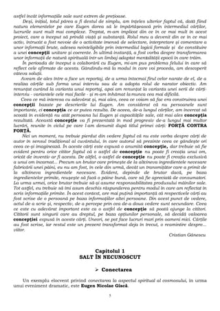 astfel încăt informaţiile sale sunt extrem de preţioase. 
Deşi, iniţial, totul părea a fi destul de simplu, am înţeles ulterior faptul că, dată fiind 
natura elementelor pe care Eugen dorea să le împărtăşească prin intermediul cărţilor, 
lucrurile sunt mult mai complexe. Treptat, m-am implicat din ce în ce mai mult în acest 
proiect, care a început să prindă viaţă şi substanţă. Rolul meu a devenit din ce în ce mai 
activ, întrucât a fost nevoie de o activitate imensă de selectare, interpretare şi comentare a 
unor informaţii brute, adesea neinteligibile prin intermediul logicii formale şi de constituire 
a unei concepţii unitare şi coerente. În ultimă instanţă, a fost vorba despre transformarea 
unor informaţii de natură spirituală într-un limbaj adaptat mentalităţii epocii în care trăim. 
În perioada de început a colaborării cu Eugen, mi-am pus problema felului în care să 
reflect cele afirmate de acesta. Gândindu-mă la modul în care voi proceda, am descoperit 
câteva soluţii. 
Aveam de ales între a face un reportaj, de a urma întocmai firul celor narate de el, de a 
realiza cărţile sub forma unui interviu sau de a adopta rolul de narator obiectiv. Am 
renunţat curând la varianta unui reportaj, apoi am renunţat la varianta unei serii de cărţi-interviu 
- variantele cele mai facile - şi m-am înhămat la munca cea mai dificilă. 
Ceea ce mă interesa cu adevărat şi, mai ales, ceea ce voiam să fac era construirea unei 
concepţii bazate pe descrierile lui Eugen. Am considerat că nu persoanele sunt 
importante, ci concepţia ce ar putea rezulta. De aceea, de-a lungul cărţilor, am încercat să 
scoată în evidenţă nu atât persoana lui Eugen şi capacităţile sale, cât mai ales concepţia 
rezultată. Această concepţie va fi prezentată în mod progresiv de-a lungul mai multor 
lucrări, reunite în ciclul pe care l-am denumit după titlul primei cărţi: FORŢĂ CONTRA 
FORŢĂ. 
Nici un moment, nu trebuie pierdut din vedere faptul că nu este vorba despre cărţi de 
autor în sensul tradiţional al cuvântului, în care autorul să prezinte ceea ce gândeşte ori 
ceea ce-şi imaginează. În aceste cărţi este expusă o anumită concepţie, dar trebuie să fie 
evident pentru orice cititor faptul că o astfel de concepţie nu poate fi creaţia unui om, 
oricât de inventiv ar fi acesta. De altfel, o astfel de concepţie nu poate fi creaţia exclusivă 
a unui om încarnat... Precum un brutar care primeşte de la altcineva ingredientele necesare 
fabricării unei pâini, eu nu am fost, în cele din urmă, decât un transmiţător care a primit de 
la altcineva ingredientele necesare. Evident, depinde de brutar dacă, pe baza 
ingredientelor primite, reuşeşte să facă o pâine bună, care să fie apreciată de consumatori. 
La urma urmei, orice brutar trebuie să-şi asume responsabilitatea produsului mâinilor sale. 
Tot astfel, eu trebuie să îmi asum deschis răspunderea pentru modul în care am reflectat în 
scris informaţiile primite. În acest context, are mai puţină importanţă că respectivele cărţi au 
fost scrise de o persoană pe baza informaţiilor altei persoane. Din acest punct de vedere, 
actul de a scrie şi, respectiv, de a percepe prin cea de-a doua vedere sunt secundare. Ceea 
ce este cu adevărat important este ca o astfel de concepţie să poată ajunge la cititori. 
Cititorii sunt singurii care au dreptul, pe baza opţiunilor personale, să decidă valoarea 
concepţiei expusă în aceste cărţi. Uneori, se pot face lucruri mari prin oameni mici. Cărţile 
au fost scrise, iar restul este un prezent transformat deja în trecut, o reamintire despre... 
viitor. 
Cristian Gănescu 
Capitolul 1 
SALT ÎN NECUNOSCUT 
 Conectarea 
Un exemplu elocvent privind conectarea la aspectul spiritual al cosmosului, în urma 
unui eveniment dramatic, este Eugen Nicolae Gîscă. 
5 
 
