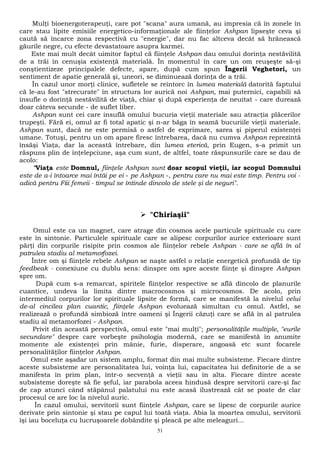 Mulţi bioenergoterapeuţi, care pot "scana" aura umană, au impresia că în zonele în 
care stau lipite emisiile energetico-informaţionale ale fiinţelor Ashpan lipseşte ceva şi 
caută să încarce zona respectivă cu "energie", dar nu fac altceva decât să hrănească 
găurile negre, cu efecte devastatoare asupra karmei. 
Este mai mult decât uimitor faptul că fiinţele Ashpan dau omului dorinţa nestăvilită 
de a trăi în cenuşia existenţă materială. În momentul în care un om reuşeşte să-şi 
conştientizeze principalele defecte, apare, după cum spun Îngerii Veghetori, un 
sentiment de apatie generală şi, uneori, se diminuează dorinţa de a trăi. 
În cazul unor morţi clinice, sufletele se reîntorc în lumea materială datorită faptului 
că le-au fost "strecurate" în structura lor aurică noi Ashpan, mai puternici, capabili să 
insufle o dorinţă nestăvilită de viaţă, chiar şi după experienţa de neuitat - care durează 
doar câteva secunde - de suflet liber. 
Ashpan sunt cei care insuflă omului bucuria vieţii materiale sau atracţia plăcerilor 
trupeşti. Fără ei, omul ar fi total apatic şi n-ar băga în seamă bucuriile vieţii materiale. 
Ashpan sunt, dacă ne este permisă o astfel de exprimare, sarea şi piperul existenţei 
umane. Totuşi, pentru un om apare firesc întrebarea, dacă nu cumva Ashpan reprezintă 
însăşi Viaţa, dar la această întrebare, din lumea eterică, prin Eugen, s-a primit un 
răspuns plin de înţelepciune, aşa cum sunt, de altfel, toate răspunsurile care se dau de 
acolo: 
"Viaţa este Domnul, fiinţele Ashpan sunt doar scopul vieţii, iar scopul Domnului 
este de a-i întoarce mai întâi pe ei - pe Ashpan -, pentru care nu mai este timp. Pentru voi - 
adică pentru Fiii femeii - timpul se întinde dincolo de stele şi de neguri". 
 "Chiriaşii" 
Omul este ca un magnet, care atrage din cosmos acele particule spirituale cu care 
este în sintonie. Particulele spirituale care se alipesc corpurilor aurice exterioare sunt 
părţi din corpurile risipite prin cosmos ale fiinţelor rebele Ashpan - care se află în al 
patrulea stadiu al metamorfozei. 
Între om şi fiinţele rebele Ashpan se naşte astfel o relaţie energetică profundă de tip 
feedbeak - conexiune cu dublu sens: dinspre om spre aceste fiinţe şi dinspre Ashpan 
spre om. 
După cum s-a remarcat, spiritele fiinţelor respective se află dincolo de planurile 
cuantice, undeva la limita dintre macrocosmos şi microcosmos. De acolo, prin 
intermediul corpurilor lor spirituale lipsite de formă, care se manifestă la nivelul celui 
de-al cincilea plan cuantic, fiinţele Ashpan evoluează simultan cu omul. Astfel, se 
realizează o profundă simbioză între oameni şi Îngerii căzuţi care se află în al patrulea 
stadiu al metamorfozei - Ashpan. 
Privit din această perspectivă, omul este "mai mulţi"; personalităţile multiple, "eurile 
secundare" despre care vorbeşte psihologia modernă, care se manifestă în anumite 
momente ale existenţei prin mânie, furie, disperare, angoasă etc sunt focarele 
personalităţilor fiinţelor Ashpan. 
Omul este aşadar un sistem amplu, format din mai multe subsisteme. Fiecare dintre 
aceste subsisteme are personalitatea lui, voinţa lui, capacitatea lui definitorie de a se 
manifesta în prim plan, într-o secvenţă a vieţii sau în alta. Fiecare dintre aceste 
subsisteme doreşte să fie şeful, iar parabola aceea hindusă despre servitorii care-şi fac 
de cap atunci când stăpânul palatului nu este acasă ilustrează cât se poate de clar 
procesul ce are loc la nivelul auric. 
În cazul omului, servitorii sunt fiinţele Ashpan, care se lipesc de corpurile aurice 
derivate prin sintonie şi stau pe capul lui toată viaţa. Abia la moartea omului, servitorii 
îşi iau boceluţa cu lucruşoarele dobândite şi pleacă pe alte meleaguri... 
51 
 