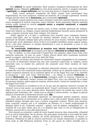 Nici sufletul nu poate îmbătrâni, fiind susţinut energetico-informaţional de către 
spiritul omului. Sămânţa sufletului nu este decât proiecţia, pentru o singură existenţă, 
a spiritului, iar corpul sufletului este un corp duh pentru o singură existenţă. 
Toate aceste elemente componete ale fiinţei umane sunt anentropice (sau 
negentropice); ele sunt susţinute, moment de moment, de o energie superioară. Această 
energie provine direct de la Dumnezeu, prin intermediul spiritului. 
În schimb, trupul material este supus entropiei universale datorită faptului că îşi are 
sursa energetică la nivelul corpurilor aurice derivate. Sursa existenţei trupului material 
trebuie astfel căutată la nivelul corpului astral, a corpului emoţional, a corpului 
mental intelectiv etc. 
Corpurile aurice derivate ale omului sunt, în fond, emisiile spirituale ale Ashpan. 
Când este eliberat un Ashpan, trupul material îmbătrâneşte întrucât sursa menţinerii în 
viaţă a corpului material sunt chiar Ashpan, Cei reîntorşi. 
Astfel, departe de a fi doar o combinaţie între nucleele unor substanţe chimice, 
esenţa vieţii fizice, atât de căutată de savanţii ultimilor secole, are la bază emisiile 
spirituale ale fiinţelor Ashpan lipite prin sintonie de aura omului. Celelalte energii fizice 
precum apa, aerul, pământul, focul, la fel ca şi energiile transfizice prana, apana, udana, 
qi etc, sunt doar elemente ce menţin dinamismul a ceva ce preexistă, a ceva ce este 
situat în profunzime. 
În consecinţă, îmbătrânirea şi moartea sunt efectul desprinderii fiinţelor 
Ashpan, care se eliberează (şi la propriu şi la figurat), eliberând în acelaşi timp omul. 
Dar, în definiv, ce este corpul fizic? Corpul fizic este pământ, adică suma celor cinci 
elemente materiale. Ce este un atom ? Nimic altceva decât sfere luminoase încărcate 
pozitiv şi negativ, adică Doi-într-Unul: Hali Shi Than. 
Corpul fizic al omului este format din elementele chimice răspândite în tot cosmosul. 
Într-un fel, şi elementele chimice din care este constituit corpul fizic şi, implicit, lumea 
materială sunt, la rândul lor, particule din corpurile unor fiinţe cosmice de mare 
anvergură. 
Pentru a înţelege ce înseamnă cu adevărat elementele chimice, care sunt cărămizile 
de bază din care este constituită lumea materială, trebuie să ne amintim modul în care a 
apărut cosmosul material; să ne amintim faptul că cei doi Îngeri Puri care s-au răzvrătit 
la începuturi - care sunt Unul: Hall-shi-than -, au rămas în centrul Perferului, în 
centrul Hetitetului, dar şi al Hazurethului, înţelegem astfel că materia, Pământul ca 
glob material, reprezintă "corpul" acestor doi Îngeri Puri, care s-au răzvrătit. Şi ce poate 
să însemne materia, adică aspectul mineral, altceva decât o formă de manifestare a celor 
doi Îngeri Puri rebeli ? 
Trebuie remarcat cu luciditate că tot ce, la om, ţine de aspectul "mineral" al lumii, de 
"ţărână" cum se mai spune, nu reprezintă decât "trupul" universului construit de cei doi 
Îngeri Puri, care s-au opus planului divin. Rezultatul direct al revoltei din ceruri a fost 
apariţia lumii materiale, care - după cum se afirmă în lumea eterică - nu figura în planul 
iniţial al Creatorului şi Domnului acestei lumi, IŞŞ. 
Dacă am corela informaţiile spirituale cu informaţiile ştiinţei moderne, natura 
aspectului material al cosmosului ne-ar apărea într-o altă lumină. Există astăzi o teorie 
ştiinţifică despre deviaţia spre roşu a tuturor corpurilor cosmice. Privite prin telescop, 
toate corpurile cosmice par a se îndepărta de Pământ cu o viteză proporţională cu 
distanţa până la ele. Corpurile cosmice - galaxii, nori de galaxii, metagalaxii etc - au 
tendinţa de a-şi mări viteza, deci de a se deplasa spre roşu cu cât se îndepărtează de 
Pământ, punctul fix în care află observatorul. 
Unii savanţi au contestat o astfel de teorie bazată totuşi pe date măsurabile, refuzând 
să ia în calcul implicaţiile. Nu de altceva, dar principala consecinţă a unei astfel de teorii 
n-ar fi decât cea afirmată, cândva, de vechii astronomii ai antichităţii, în frunte cu 
Ptolemeu: Pământul se află în centrul universului, iar creaţia cosmosului s-a produs în 
locul unde se află Pământul material. Ceea ce, din punct de vedere ştiinţific pare o 
53 
 