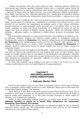 Înainte de apariţia celor mai vechi coduri de legi - înaintea aparţiei Codului lui 
Hammurabi sau înaintea apariţiei Dreptului roman, care a constituit prima formă de 
organizare juridică ce se aplica cetăţeanului, deci omului care vieţuia într-o comunitate 
-, oamenii se bazau doar pe legile nescrise, care erau reflectarea Ordinii cosmic-divine. 
Deşi Legile nescrise au fost transmise generaţii de-a rândul prin intermediul Cărţilor 
sacre - legile de conduită erau interpretate drept Porunci ale Zeilor -, oamenii le-au cam 
uitat. 
Dacă, în urmă cu 5000 de ani, viaţa unui individ nu avea prea mare importanţă, căci 
fiinţa umană putea fi vândută sau cumpărată în schimbul unei căruţe noi şi a unei 
perechi de cai costelivi, iar organizarea societăţilor antice a fost tocmai reflectarea 
moralei existente în acea perioadă, astăzi lucrurile par a sta diferit. Deşi, în ziua de 
astăzi, comerţul cu sclavi sub forma prostituţiei şi a traficului de carne vie sau de 
organe este încă un atribut al fiinţelor umane decăzute - aflate sub influenţa fiinţelor 
luciferice - aplicarea Legilor, ca reflectare a Ordinii divine, încearcă să protejeze fiinţa 
umană. 
Prin intermediul oamenilor cu corpuri duh evoluate, care înţeleg să-şi respecte şi să-şi 
iubească semenii, Ashpan, Cei reintorşi, ajung treptat la înţelegerea erorii lor 
fundamentale: ruperea de Dumnezeu. Prin oameni, Ashpan încep să înţeleagă Lucrarea 
lui Dumnezeu şi să conştientizeze eroarea pe care au făcut-o. Atât oamenii, cât şi 
Ashpan se ridică, încetul cu încetul, către cunoaşterea Lucrării lui Dumnezeu şi, 
implicit, ajută la întoarcerea tuturor la starea iniţială, din care au căzut, cândva, la 
începutul creaţiei. 
Astăzi, oamenii sunt încă egoişti şi individualişti - calităţi luciferice prin excelenţă; va 
veni însă un timp în care oamenii nu vor mai suporta răul şi pe cei care-l produc. Dacă 
astăzi, pe stradă, oamenii încă se uită apatici la un răufăcător cum jefuieşte o bătrână, 
în viitor, nici un tâlhar nu va mai avea curajul să facă acest lucru. Aceasta se va datora 
atât nivelului de moralitate al oamenilor, reflectat la nivelul corpului duh, cât şi 
imboldurilor fiinţelor Ashpan. 
În viitor, atât oamenii, cât şi Ashpan, care stau cu "chirie", vor fi din ce în ce mai 
evoluaţi, astfel încât cei care vor încalcă legile vor fi aspru pedepsiţi. 
Capitolul 5 
INFLUENŢA MARILOR 
FIINŢE DIRIGUITOARE 
 Influenţa Marilor Tării 
Omul nu este singur şi nici nu este lăsat la discreţia Celor cu ochii negri, a fiinţelor 
Dree, a spiritelor naturii rebele Lorehh ori a celor shaitanice, după cum nu este lăsat nici 
la discreţia fiinţelor Ashpan - Cei reîntorşi. 
Dacă omul ar fi fost lăsat la discreţia tuturor acestor fiinţe potrivnice, totul s-ar fi 
încheiat cu mult timp în urmă, iar din pajiştile înverzite sau din răsăriturile de Soare ce 
bucură astăzi ochii oamenilor, ca şi din toate lucrurile frumose ce există astăzi pe 
pământ, n-ar fi rămas nici amintirea. 
Astfel, în afara influenţelor forţelor potrivnice, la nivelul aurei umane se manifestă 
influenţe benefice ce provin de la marile fiinţe diriguitoare ale cosmosului: 
Dumnezeu, Iisus Hristos, Fiii Luminii. 
Marile fiinţe diriguitoare ale cosmosului au permanent grijă de om şi lucrează 
neîncetat pentru binele său. Ele influenţează omul în bine, dar nu se pot substitui 
omului şi nu-i pot încălca liberul arbitru. 
55 
 