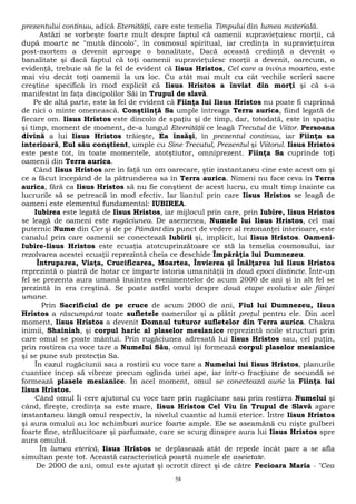 prezentului continuu, adică Eternităţii, care este temelia Timpului din lumea materială. 
Astăzi se vorbeşte foarte mult despre faptul că oamenii supravieţuiesc morţii, că 
după moarte se "mută dincolo", în cosmosul spiritual, iar credinţa în supravieţuirea 
post-mortem a devenit aproape o banalitate. Dacă această credinţă a devenit o 
banalitate şi dacă faptul că toţi oamenii supravieţuiesc morţii a devenit, oarecum, o 
evidenţă, trebuie să fie la fel de evident că Iisus Hristos, Cel care a învins moartea, este 
mai viu decât toţi oamenii la un loc. Cu atât mai mult cu cât vechile scrieri sacre 
creştine specifică în mod explicit că Iisus Hristos a înviat din morţi şi că s-a 
manifestat în faţa discipolilor Săi în Trupul de slavă. 
Pe de altă parte, este la fel de evident că Fiinţa lui Iisus Hristos nu poate fi cuprinsă 
de nici o minte omenească. Conştiinţă Sa umple întreaga Terra aurica, fiind legată de 
fiecare om. Iisus Hristos este dincolo de spaţiu şi de timp, dar, totodată, este în spaţiu 
şi timp, moment de moment, de-a lungul Eternităţii ce leagă Trecutul de Viitor. Persoana 
divină a lui Iisus Hristos trăieşte, Ea însăşi, în prezentul continuu, iar Fiinţa sa 
interioară, Eul său conştient, umple cu Sine Trecutul, Prezentul şi Viitorul. Iisus Hristos 
este peste tot, în toate momentele, atotştiutor, omniprezent. Fiinţa Sa cuprinde toţi 
oamenii din Terra aurica. 
Când Iisus Hristos are în faţă un om oarecare, ştie instantaneu cine este acest om şi 
ce a făcut începând de la pătrunderea sa în Terra aurica. Nimeni nu face ceva în Terra 
aurica, fără ca Iisus Hristos să nu fie conştient de acest lucru, cu mult timp înainte ca 
lucrurile să se petreacă în mod efectiv. Iar liantul prin care Iisus Hristos se leagă de 
oameni este elementul fundamental: IUBIREA. 
Iubirea este legată de Iisus Hristos, iar mijlocul prin care, prin Iubire, Iisus Hristos 
se leagă de oameni este rugăciunea. De asemenea, Numele lui Iisus Hristos, cel mai 
puternic Nume din Cer şi de pe Pământ din punct de vedere al rezonanţei interioare, este 
canalul prin care oamenii se conectează Iubirii şi, implicit, lui Iisus Hristos. Oameni- 
Iubire-Iisus Hristos este ecuaţia atotcuprinzătoare ce stă la temelia cosmosului, iar 
rezolvarea acestei ecuaţii reprezintă cheia ce deschide Împărăţia lui Dumnezeu. 
Întruparea, Viaţa, Crucificarea, Moartea, Învierea şi Înălţarea lui Iisus Hristos 
reprezintă o piatră de hotar ce împarte istoria umanităţii în două epoci distincte. Într-un 
fel se prezenta aura umană înaintea evenimentelor de acum 2000 de ani şi în alt fel se 
prezintă în era creştină. Se poate astfel vorbi despre două etape evolutive ale fiinţei 
umane. 
Prin Sacrificiul de pe cruce de acum 2000 de ani, Fiul lui Dumnezeu, Iisus 
Hristos a răscumpărat toate sufletele oamenilor şi a plătit preţul pentru ele. Din acel 
moment, Iisus Hristos a devenit Domnul tuturor sufletelor din Terra aurica. Chakra 
inimii, Shainiah, şi corpul haric al plaselor mesianice reprezintă noile structuri prin 
care omul se poate mântui. Prin rugăciunea adresată lui Iisus Hristos sau, cel puţin, 
prin rostirea cu voce tare a Numelui Său, omul îşi formează corpul plaselor mesianice 
şi se pune sub protecţia Sa. 
În cazul rugăciunii sau a rostirii cu voce tare a Numelui lui Iisus Hristos, planurile 
cuantice încep să vibreze precum oglinda unei ape, iar într-o fracţiune de secundă se 
formează plasele mesianice. În acel moment, omul se conectează auric la Fiinţa lui 
Iisus Hristos. 
Când omul Îi cere ajutorul cu voce tare prin rugăciune sau prin rostirea Numelui şi 
când, fireşte, credinţa sa este mare, Iisus Hristos Cel Viu în Trupul de Slavă apare 
instantaneu lângă omul respectiv, la nivelul cuantic al lumii eterice. Între Iisus Hristos 
şi aura omului au loc schimburi aurice foarte ample. Ele se aseamănă cu nişte pulberi 
foarte fine, strălucitoare şi parfumate, care se scurg dinspre aura lui Iisus Hristos spre 
aura omului. 
În lumea eterică, Iisus Hristos se deplasează atât de repede încât pare a se afla 
simultan peste tot. Această caracteristică poartă numele de aseietate. 
De 2000 de ani, omul este ajutat şi ocrotit direct şi de către Fecioara Maria - "Cea 
58 
 