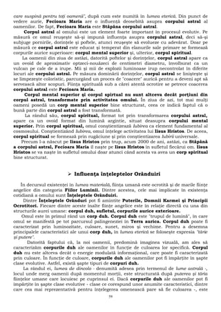 care suspină pentru toţi oamenii", după cum este numită în lumea eterică. Din punct de 
vedere aurie, Fecioara Maria are o influenţă deosebită asupra corpului astral al 
oamenilor. De fapt, Fecioara Maria este Stăpâna corpului astral. 
Corpul astral al omului este un element foarte important în procesul evolutiv. Pe 
măsură ce omul reuşeşte să-şi impună influenţa asupra corpului astral, deci să-şi 
subjuge pornirile, dorinţele şi poftele, atunci reuşeşte să evolueze cu adevărat. Doar pe 
măsură ce corpul astral este educat şi temperat din elanurile sale primare se formează 
corpurile aurice superioare: corpul mental superior şi, ulterior, corpul spiritual. 
La oamenii din ziua de astăzi, datorită poftelor şi dorinţelor, corpul astral apare ca 
un ovoid de aproximativ optzeci-nouăzeci de centimetri diametru, învolburat ca un 
vulcan pe cale de a irupe. Mii şi mii de explozii luminoase irup necontrolat în diferite 
locuri ale corpului astral. Pe măsura dominării dorinţelor, corpul astral se linişteşte şi 
se limpezeşte coloristic, parcurgând un proces de "coacere" aurică pentru a deveni apt să 
servească altor scopuri. Fiinţa spirituală sub a cărei atentă ocrotire se petrece coacerea 
corpului astral este Fecioara Maria. 
Corpul mental superior şi corpul spirtual nu sunt altceva decât porţiuni din 
corpul astral, transformate prin activitatea omului. În ziua de azi, tot mai mulţi 
oameni posedă un corp mental superior bine structurat, ceea ce indică faptul că o 
bună parte din corpul astral a fost transformată. 
La rândul său, corpul spiritual, format tot prin transformarea corpului astral, 
apare ca un ovoid format din lumină argintie, situat deasupra corpului mental 
superior. Prin corpul spiritual, omul conştientizează Iubirea ca element fundamental al 
cosmosului. Conştientizând Iubirea, omul înţelege activitatea lui Iisus Hristos. De aceea, 
corpul spiritual se formează prin rugăciune şi prin conştientizarea Iubirii universale. 
Precum l-a născut pe Iisus Hristos prin trup, acum 2000 de ani, astăzi, ca Stăpână 
a corpului astral, Fecioara Maria îl naşte pe Iisus Hristos în sufletul fiecărui om. Iisus 
Hristos se va naşte în sufletul omului doar atunci când acesta va avea un corp spiritual 
bine structurat. 
 Influenţa înţeleptelor Orânduiri 
În decursul existenţei în lumea materială, fiinţa umană este ocrotită şi de marile fiinţe 
angelice din categoria Fiilor Luminii. Dintre acestea, cele mai implicate în existenţa 
cotidiană a omului sunt Înţeleptele Orânduiri. 
Dintre Înţeleptele Orânduri pot fi amintite Puterile, Domnii Karmei şi Principii 
Ocrotitori. Fiecare dintre aceste înalte fiinţe angelice este în relaţie directă cu una din 
structurile aurei umane: corpul duh, sufletul, corpurile aurice exterioare. 
Omul este în primul rând un corp duh. Corpul duh este "trupul de lumină", în care 
omul se manifestă pe tot parcursul palingeneziei în Terra aurica. Corpul duh poate fi 
caracterizat prin luminozitate, culoare, sunet, miros şi vechime. Pentru a desemna 
principalele caracteristici ale unui corp duh, în lumea eterică se foloseşte expresia "tărie 
şi putere". 
Datorită faptului că, la noi oamenii, predomină imaginea vizuală, am ales să 
caracterizăm corpurile duh ale oamenilor în funcţie de culoarea lor specifică. Corpul 
duh nu este altceva decât o energie modulată informaţional, care poate fi caracterizată 
prin culoare. În funcţie de culoare, corpurile duh ale oamenilor pot fi împărţite în şapte 
clase evolutive. Astfel, există şapte tipuri de corpuri duh. 
La rândul ei, lumea de dincolo - denumită adesea prin termenul de lume astrală -, 
locul unde merg oamenii după momentul morţii, este structurată după puterea şi tăria 
fiinţelor umane care locuiesc pe cuprinsul ei. Dacă corpurile duh ale oamenilor pot fi 
împărţite în şapte clase evolutive - clase ce corespund unor anumite caracteristici, dintre 
care cea mai reprezentativă pentru înţelegerea omenească pare să fie culoarea -, este 
59 
 