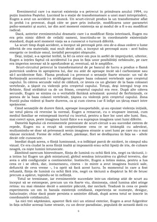 Evenimentul care i-a marcat existenţa s-a petrecut în primăvara anului 1994, cu 
puţin înaintea Paştelui. Lucrând la o staţie de transformatoare a unei mari întreprinderi, 
Eugen a avut un accident de muncă. Un scurt-circuit produs la un transformator aflat 
în probă i-a provocat, după câte se pare prin inducţie, modificarea unor parametri 
psiho-somatici şi aurici, iar din acel moment existenţa sa şi modul de a fi s-au modificat 
radical. 
Dacă, anterior evenimentului dramatic care i-a modificat fiinţa interioară, Eugen nu 
era prin nimic diferit de ceilalţi oameni, înscriindu-se în coordonatele existenţiale 
standard, după acel moment viaţa sa a cunoscut o turnură diferită. 
La scurt timp după accident, a început să perceapă prin cea de-a doua vedere o lume 
diferită de cea materială; mai mult decât atât, a început să perceapă aura - acel halou 
energetic ce învăluie omul, invizibil percepţiei obişnuite. 
Deşi, iniţial, s-a speriat teribil, la fel ca orice om pus în astfel de împrejurări, ulterior, 
Eugen a înţeles faptul că accidentul l-a pus în faţa unor posibilităţi nebănuite, pe care 
era imperios necesar să le aprofundeze şi, eventual, să le amplifice. 
Scurt-circuitul petrecut la transformatorul de pe bancul de lucru a produs o flamă 
puternică undeva în apropierea lui, dar nu atât de aproape încât să-l carbonizeze sau 
să-l accidenteze fizic. Flama produsă i-a provocat o senzaţie foarte stranie: un val de 
fierbinţeală accentuată l-a străfulgerat dinspre baza coloanei vertebrale spre creştetul 
capului. În câteva secunde valul de căldură, ce izvora ca un gheizer de la baza coloanei 
vertebrale, a ţâşnit cu violenţă prin creştetul capului. Totuşi, deşi întregul trup era 
fiebinte, fiind străbătut ca de un frison, creştetul capului era rece. După alte câteva 
secunde, Eugen se simţea ca o veritabilă fântână arteziană: şuvoiul de fierbinţeală, ce 
pornea de la baza colanei vertebrale, ţâşnea cu violenţă prin creştetul capului. Zona 
frunţii pulsa violent şi foarte dureros, ca şi cum cineva i-ar fi înfipt un ţăruş exact între 
sprâncene. 
Când senzaţiile de durere fizică, aproape insuportabile, şi-au epuizat violenţa iniţială, 
iar totul părea că revenise la normal, Eugen a remarcat, cu o stupoare imensă, cum 
mediul familiar se estompează încetul cu încetul, pentru a face loc unei alte lumi. Sau, 
mai corect spus, peste imaginea lumii fizice s-a suprapus imaginea unei lumi diferite. 
Datorită faptului că evenimentele provocate de scurt-circuit s-au succedat extrem de 
repede, Eugen nu a reuşit să conştientizeze ceea ce se întâmplă cu adevărat, 
mulţumindu-se doar să priveasacă senin imaginea stranie a unei lumi pe care nu o mai 
văzuse nicicând. Forme de relief, arbori, pârâiaşe, flori se desfăşurau în faţa sa - altele 
decât cele cunoscute. 
Imediat după aceea, o fiinţă luminoasă, s-a înfăţişat parcă de nicăieri, în câmpul său 
vizual. Ce era ciudat la acea fiinţă înaltă şi impozantă erau ochii lipsiţi de iris, de culoare 
neagră, ca nişte lumini întunecate. 
Zâmbind oarecum binevoitoare, fiinţa de lumină cu ochii fără iris, negri ca tăciunii, i-a 
întins lui Eugen un glob miniatural; globul semăna întrucâtva cu globul terestru, dar 
avea o altă configuraţie a continentelor. Instinctiv, Eugen a întins mâna, pentru a lua 
ceea ce i se oferă, dar, instantaneu, cineva - în minte a avut imaginea bunicii sale, 
defunctă de ceva vreme -, l-a oprit să facă acest lucru. În momentul în care a fost 
refuzată, fiinţa de lumină cu ochii fără iris, negri ca tăciunii a dispărut la fel de brusc 
precum a apărut, topindu-se în nefiinţă. 
Totul se terminase, iar evenimentele succedate într-un răstimp atât de scurt au 
început să se estompeze, precum un vis foarte viu, dimineaţa, când lumina zilei atinge 
retina: nu mai rămâne decât o amintire plăcută, dar neclară. Tradusă în ceea ce poate 
experimenta un om în banala existenţă cotidiană, experienţa se numeşte, desigur, 
halucinaţie; chiar dacă poate persista o amintire difuză, după aceea totul se înscrie în 
coordonatele cotidianului. 
La nici trei săptămâni, aparent fără nici un stimul exterior, Eugen a avut fulgerător 
în faţa ochilor aceeaşi lume stranie, cu un decor paradisiac, populată de această dată cu 
6 
 