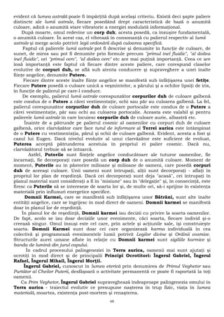 evident că lumea astrală poate fi împărţită după acelaşi criteriu. Există deci şapte paliere 
distincte ale lumii astrale, fiecare posedând drept caracteristică de bază o anumită 
culoare, adică o anumită stare vibratorie a energiei modulată informaţional. 
După moarte, omul redevine un corp duh; acesta posedă, ca însuşire fundamentală, 
o anumită culoare. În acest caz, el vibrează în consonanţă cu palierul respectiv al lumii 
astrale şi merge acolo potrivit legii ordonării după culoarea specifică. 
Faptul că palierele lumii astrale pot fi descrise şi denumite în funcţie de culoare, de 
sunet, de miros sau pot fi denumite prin formule precum "primul inel fluidic", "al doilea 
inel fluidic", ori "primul cerc", "al doilea cerc" etc are mai puţină importanţă. Ceea ce are 
însă importanţă este faptul că fiecare dintre aceste paliere, care corespund claselor 
evolutive de corpuri duh, se află sub atenta conducere şi supraveghere a unei înalte 
fiinţe angelice, denumite Putere. 
Fiecare dintre aceste înalte fiinţe angelice se manifestă sub înfăţişarea unei fetiţe. 
Fiecare Putere posedă o culoare unică a veşmintelor, a părului şi a ochilor lipsiţi de iris, 
în funcţie de palierul pe care-l conduce. 
De exemplu, palierul lumii astrale corespunzător corpurilor duh de culoare galbenă 
este condus de o Putere a cărei vestimentaţie, ochi sau păr au culoarea galbenă. La fel, 
palierul corespunzător corpurilor duh de culoare portocalie este condus de o Putere a 
cărei vestimentaţie, păr sau ochi au culoarea portocalie. Aceasta este valabil şi pentru 
palierele lumii astrale în care locuiesc corpurile duh de culoare aurie, albastră etc. 
Înainte de a pătrunde pe palierul cosmic al oamenilor cu corpuri duh de culoare 
galbenă, orice clarvăzător care face turul de informare al Terrei aurica este întâmpinat 
de o Putere cu vestimentaţia, părul şi ochii de culoare galbenă. Evident, acesta a fost şi 
cazul lui Eugen. Dacă nivelul evolutiv al unui clarvăzător este suficient de evoluat, 
Puterea acceptă pătrunderea acestuia în propriul ei palier cosmic. Dacă nu, 
clarvăzătorul trebuie să se întoarcă. 
Astfel, Puterile sunt fiinţele angelice conducătoare ale tuturor oamenilor, fie 
încarnaţi, fie decorporaţi care posedă un corp duh de o anumită culoare. Moment de 
moment, Puterile au în păstorire milioane şi milioane de oameni, care posedă corpuri 
duh de aceeaşi culoare. Unii oameni sunt întrupaţi, alţii sunt decorporaţi - aflaţi în 
propriul lor plan de reşedinţă. Dacă cei decorporaţi sunt deja "acasă", cei întrupaţi în 
planul material sunt consideraţi a fi în "misiune" sau în "delegaţie" şi, în consecinţă, este 
firesc ca Puterile să se intereseze de soarta lor şi, de multe ori, să-i sprijine în existenţa 
materială prin influxuri energetice specifice. 
Domnii Karmei, care se manifestă sub înfăţişarea unor Bătrâni, sunt alte înalte 
entităţi angelice, care se îngrijesc în mod direct de oameni. Domnii karmei se manifestă 
doar în planul lor de reşedinţă. 
În planul lor de reşedinţă, Domnii karmei iau decizii cu privire la soarta oamenilor. 
De fapt, acolo se iau doar deciziile unor evenimente, căci soarta, fiecare individ şi-o 
creează singur. Omul însuşi este cel care, prin actele şi acţiunile sale, îşi construieşte 
soarta. Domnii Karmei sunt doar cei care organizează karma individuală în cea 
colectivă şi programează evenimentele lumii potrivit Legilor divine şi Ordinii cosmice. 
Structurile aurei umane aflate în relaţie cu Domnii karmei sunt sigiliile karmice şi 
banda de lumină din jurul capului. 
În cadrul procesului palingeneziei în Terra aurica, oamenii mai sunt ajutaţi şi 
ocrotiţi în mod direct şi de principalii Principi Ocrotitori: Îngerul Gabriel, Îngerul 
Rafael, Îngerul Mihail, Îngerul Morţii. 
Îngerul Gabriel, cunoscut în lumea eterică prin denumirea de Primul Veghetor sau 
Purtător al Cheilor Puterii, desfăşoară o activitate permanentă ce poate fi raportată la toţi 
oamenii. 
Ca Prim Veghetor, Îngerul Gabriel supraveghează îndeaproape palingenezia omului în 
Terra aurica - traiectul evolutiv ce presupune naşterea în trup fizic, viaţa în lumea 
materială, moartea, existenţa post-mortem şi renaşterea. 
60 
 