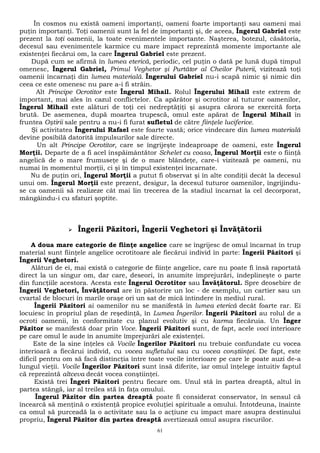 În cosmos nu există oameni importanţi, oameni foarte importanţi sau oameni mai 
puţin importanţi. Toţi oamenii sunt la fel de importanţi şi, de aceea, Îngerul Gabriel este 
prezent la toţi oamenii, la toate evenimentele importante. Naşterea, botezul, căsătoria, 
decesul sau evenimentele karmice cu mare impact reprezintă momente importante ale 
existenţei fiecărui om, la care Îngerul Gabriel este prezent. 
După cum se afirmă în lumea eterică, periodic, cel puţin o dată pe lună după timpul 
omenesc, Îngerul Gabriel, Primul Veghetor şi Purtător al Cheilor Puterii, vizitează toţi 
oamenii încarnaţi din lumea materială. Îngerului Gabriel nu-i scapă nimic şi nimic din 
ceea ce este omenesc nu pare a-i fi străin. 
Alt Principe Ocrotitor este Îngerul Mihail. Rolul Îngerului Mihail este extrem de 
important, mai ales în cazul conflictelor. Ca apărător şi ocrotitor al tuturor oamenilor, 
Îngerul Mihail este alături de toţi cei nedreptăţiţi şi asupra cărora se exercită forţa 
brută. De asemenea, după moartea trupescă, omul este apărat de Îngerul Mihail în 
fruntea Oştirii sale pentru a nu-i fi furat sufletul de către fiinţele luciferice. 
Şi activitatea Îngerului Rafael este foarte vastă; orice vindecare din lumea materială 
devine posibilă datorită impulsurilor sale directe. 
Un alt Principe Ocrotitor, care se îngrijeşte îndeaproape de oameni, este Îngerul 
Morţii. Departe de a fi acel înspăimântător Schelet cu coasa, Îngerul Morţii este o fiinţă 
angelică de o mare frumuseţe şi de o mare blândeţe, care-i vizitează pe oameni, nu 
numai în momentul morţii, ci şi în timpul existenţei încarnate. 
Nu de puţin ori, Îngerul Morţii a putut fi observat şi în alte condiţii decât la decesul 
unui om. Îngerul Morţii este prezent, desigur, la decesul tuturor oamenilor, îngrijindu-se 
ca oamenii să realizeze cât mai lin trecerea de la stadiul încarnat la cel decorporat, 
mângâindu-i cu sfaturi şoptite. 
 Îngerii Păzitori, Îngerii Veghetori şi Învăţătorii 
A doua mare categorie de fiinţe angelice care se îngrijesc de omul încarnat în trup 
material sunt fiinţele angelice ocrotitoare ale fiecărui individ în parte: Îngerii Păzitori şi 
Îngerii Veghetori. 
Alături de ei, mai există o categorie de fiinţe angelice, care nu poate fi însă raportată 
direct la un singur om, dar care, deseori, în anumite împrejurări, îndeplineşte o parte 
din funcţiile acestora. Acesta este Îngerul Ocrotitor sau Învăţătorul. Spre deosebire de 
Îngerii Veghetori, Învăţătorul are în păstorire un loc - de exemplu, un cartier sau un 
cvartal de blocuri în marile oraşe ori un sat de mică întindere în mediul rural. 
Îngerii Păzitori ai oamenilor nu se manifestă în lumea eterică decât foarte rar. Ei 
locuiesc în propriul plan de reşedinţă, în Lumea Îngerilor. Îngerii Păzitori au rolul de a 
ocroti oamenii, în conformitate cu planul evolutiv şi cu karma fiecăruia. Un Înger 
Păzitor se manifestă doar prin Voce. Îngerii Păzitori sunt, de fapt, acele voci interioare 
pe care omul le aude în anumite împrejurări ale existenţei. 
Este de la sine înţeles că Vocile Îngerilor Păzitori nu trebuie confundate cu vocea 
interioară a fiecărui individ, cu vocea sufletului sau cu vocea conştiinţei. De fapt, este 
dificil pentru om să facă distincţia între toate vocile interioare pe care le poate auzi de-a 
lungul vieţii. Vocile Îngerilor Păzitori sunt însă diferite, iar omul înţelege intuitiv faptul 
că reprezintă altceva decât vocea conştiinţei. 
Există trei Îngeri Păzitori pentru fiecare om. Unul stă în partea dreaptă, altul în 
partea stângă, iar al treilea stă în faţa omului. 
Îngerul Păzitor din partea dreaptă poate fi considerat conservator, în sensul că 
încearcă să menţină o existenţă propice evoluţiei spirituale a omului. Întotdeuna, înainte 
ca omul să purceadă la o activitate sau la o acţiune cu impact mare asupra destinului 
propriu, Îngerul Păzitor din partea dreaptă avertizează omul asupra riscurilor. 
61 
 