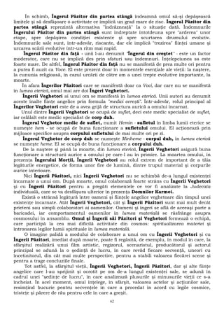 În schimb, Îngerul Păzitor din partea stângă îndeamnă omul să-şi depăşească 
limitele şi să desfăşoare o activitate ce implică un grad mare de risc. Îngerul Păzitor din 
partea stângă reprezintă alternativa "îndrăzneaţă" Ia o situaţie dată. Îndemnurile 
Îngerului Păzitor din partea stângă sunt îndreptate întotdeuna spre "arderea" unor 
etape, spre depăşirea condiţiei existente şi spre scurtarea drumului evolutiv. 
Îndemnurile sale sunt, într-adevăr, riscante, dar ele implică "trezirea" fiinţei umane şi 
urcarea scării evolutive într-un ritm mai rapid. 
Îngerul Păzitor din faţă - unii l-au denumit "Îngerul din creştet" - este un factor 
moderator, care nu se implică des prin sfaturi sau îndemnuri. Înţelepciunea sa este 
foarte mare. De altfel, Îngerul Păzitor din faţă nu se manifestă de prea multe ori pentru 
a putea fi auzit ca Voce. El este prezent doar în momentele esenţiale ale vieţii: la naştere, 
la cununia religioasă, în cazul urcării de către om a unei trepte evolutive importante, la 
moarte. 
În afara Îngerilor Păzitori care se manifestă doar ca Voci, dar care nu se manifestă 
în lumea eterică, omul mai are doi Îngeri Veghetori. 
Îngerii Veghetori ai unui om se manifestă în lumea eterică. Unii autori au denumit 
aceste înalte fiinţe angelice prin formula "medici cereşti". Într-adevăr, rolul principal al 
Îngerilor Veghetori este de a avea grijă de structura aurică a omului încarnat. 
Unul dintre Îngerii Veghetori se ocupă de suflet, deci este medic specialist de suflet, 
iar celălalt este medic specialist de corp duh. 
Îngerul Veghetor medic de suflet, numit Hemin - sufletul în limba lumii eterice se 
numeşte hem - se ocupă de buna funcţionare a sufletului omului. El acţionează prin 
mijloace specifice asupra corpului sufletului de mai multe ori pe zi. 
Îngerul Veghetor de corp duh se numeşte Minheme - corpul duh, în lumea eterică 
se numeşte heme. El se ocupă de buna funcţionare a corpului duh. 
De la naştere şi până la moarte, din lumea eterică, Îngerii Veghetori asigură buna 
funcţionare a structurii aurice a omului pe care-l au în primire. La moartea omului, în 
prezenţa Îngerului Morţii, Îngerii Veghetori au rolul extrem de important de a tăia 
legăturile energetice, de forma unor fire de lumină, dintre trupul material şi corpurile 
aurice interioare. 
Nici Îngerii Păzitori, nici Îngerii Veghetori nu se schimbă de-a lungul existenţei 
încarnate a unui om. După moarte, omul colaborază foarte strâns cu Îngerii Veghetori 
şi cu Îngerii Păzitori pentru a pregăti elementele ce vor fi analizate la Judecata 
individuală, care se va desfăşura ulterior în prezenţa Domnilor Karmei. 
Există o strânsă legătură între oameni şi fiinţele angelice veghetoare din timpul unei 
existenţe încarnate. Atât Îngerii Veghetori, cât şi Îngerii Păzitori sunt mai mult decât 
prieteni sau simpli colaboratori ai oamenilor. Oameni şi îngeri se află de aceeaşi parte a 
baricadei, iar comportamentul oamenilor în lumea materială se răsfrânge asupra 
cosmosului în ansamblu. Omul şi Îngerii săi Păzitori şi Veghetori formează o echipă, 
care participă la cea mai dificilă activitate din cosmos: spiritualizarea materiei şi 
întronarea legilor lumii spirituale în lumea materială. 
O imagine palidă a modului de colaborare a unui om cu Îngerii Veghetori şi cu 
Îngerii Păzitori, imediat după moarte, poate fi regăsită, de exemplu, în modul în care, la 
sfârşitul realizării unui film artistic, regizorul, scenaristul, producătorul şi actorul 
principal se adună la o şedinţă de lucru, în care revăd fiecare secvenţă, uneori cu 
încetinitorul, din cât mai multe perspective, pentru a stabili valoarea fiecărei scene şi 
pentru a trage concluziile finale. 
Tot astfel, la sfârşitul vieţii, Îngerii Veghetori, Îngerii Păzitori, dar şi alte fiinţe 
angelice care l-au sprijinit şi ocrotit pe om de-a lungul existenţei sale, se adună în 
cadrul unei "şedinţe de lucru", în care analizează plusurile şi minusurile vieţii ce s-a 
încheiat. În acel moment, omul înţelege, în sfârşit, valoarea actelor şi acţiunilor sale, 
resimţind bucurie pentru secvenţele în care a procedat în acord cu legile cosmice, 
tristeţe şi părere de rău pentru cele în care a greşit. 
62 
 