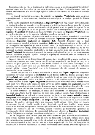 Tocmai părerile de rău şi dorinţa de a îndrepta ceea ce a greşit reprezintă "tendinţele" 
karmice care-l vor determina pe om să se încarneze în viitor. Privită din acest punct de 
vedere, reîncarnarea nu este o lege aplicată arbitrar de cineva, ci este efectul deciziei 
omului. 
În timpul existenţei încarnate, la apropierea Îngerilor Veghetori, aura unui om 
interacţionează cu aura acestora, formându-se o mulţime de norişori pufoşi de diferite 
culori. 
Este foarte important de ştiut faptul că Îngerii Veghetori "tapetează" pereţii locuinţei 
cu norişorii pufoşi de energie ce se formează prin interacţiunea dintre aura lor şi aura 
omului. Atâta timp cât un om stă într-o locuinţă, pereţii sunt acoperiţi de tapetul fin de 
energie - nu mai gros de un lat de palmă - format din intereacţiunea aurei sale cu aura 
Îngerilor Veghetori. De fapt, una din activităţile principale ale Îngerilor Veghetori este 
aceea de a tapeta energetic locuinţa îndată ce omul s-a mutat în ea. 
Un mare inconvenient al procesului evolutiv uman în lumea materială îl constituie 
apariţia unor deosebiri în ceea ce priveşte activitatea Îngerului Veghetor al sufletului şi 
activitatea Îngerului Veghetor al corpului duh. Această deosebire are la bază 
comportamentul omului în lumea materială. Sufletul se bazează adesea pe dorinţele şi 
pe concepţiile sale specifice şi, nu în ultimul rând, pe legile omeneşti la "modă" într-o 
perioadă oarecare de timp, care pot să nu fie cele mai înţelepte. În acest caz, nu se mai 
formează norişorii energetici multicolori, ca liant energetic între om şi aura celor doi 
Îngeri Veghetori, iar aceasta înseamnă întreruperea legăturilor energetice în defavoarea 
omului. Totodată, dispare "tapetul" energetic al pereţilor locuinţei, ceea ce constituie un 
fapt deosebit de periculos. 
În acest caz este vorba despre locuinţă în sens larg; prin locuinţă se poate înţelege nu 
numai apartamentul sau casa în care omul locuieşte o perioadă mai lungă de timp, ci şi 
camera ocupată pentru o noapte la un hotel, camera în care omul locuieşte la un 
internat, la un cămin sau într-un dormitor comun - de exemplu, când îşi satisface 
stagiul militar. Lipsa "tapetului" energetic înseamnă că, din puncul de vedere al 
cosmosului, omul nu există. 
Ieşirea omului de sub tutela protectoare a celor doi Îngeri Veghetori înseamnă 
coborârea nivelului energetic al sufletului. Când decade sufletul, decade şi corpul fizic, 
căci sufletul este "şeful" corpului fizic. Urmările ieşirii de sub protecţia ocrotitoare a 
Îngerilor Veghetori se traduc prin boli, accidente, conflicte şi împrejurări nefaste. 
Există cazuri în care Îngerii Veghetori influenţează în mod direct omul. Aceste cazuri 
sunt însă rare. Omul este ajutat în mod direct de către Îngerii săi Veghetori doar în 
cazurile unor evenimente existenţiale dramatice sau a unor incidente karmice. În restul 
timpului are loc o influenţare normală, care nu implică modificări ale aurei umane. 
În cazuri extreme - de exemplu, în cazul unor accidente - se realizează una dintre 
cele mai importante lucrări îngereşti în care este implicat omul. Aura strălucitoare a 
Îngerului Veghetor se calează pe aura omului, iar în acest caz corpul astral şi corpul 
emoţional se estompează aproape total, locul lor fiind luat de aura îngerească. Starea 
omului lipsit de corpul emoţional şi de corpul astral se aseamănă cu starea adamică 
dinainte de cădere. Această stare nu durează decât câteva clipe, doar pe durata 
incidentului karmic: boală, accident etc. Totodată, omul este învăluit într-o dulce 
relaxare musculară, emoţională, mentală şi sufletească. În acele momente, omul nu mai 
doreşte să cunoască ori să cerceteze, dispar oboseala şi febrilitatea generate de 
evenimentele vieţii cotidiene. În momentul influenţei directe a Îngerilor Veghetori, 
fiinţele Ashpan nu se mai pot manifesta, mai ales cei cu influenţă mare. 
Să ne imaginăm doar un om care iese teafăr dintr-un grav accident de automobil - 
ceea ce unii numesc minune -, când în jurul lui totul este făcut zob. Totul a durat doar 
câteva fracţiuni de secundă şi se crede că şoferul şi-a salvat viaţa datorită instinctului. 
Se spune că şoferul a fost inspirat sau că a avut experienţă. De fapt, în fracţiunea de 
secundă ce a premers accidentul, în lumea eterică este forfotă mare. Datorită faptului că, 
63 
 