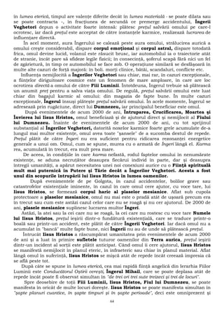 în lumea eterică, timpul are valenţe diferite decât în lumea materială - se poate dilata sau 
se poate contracta -, în fracţiunea de secundă ce premerge accidentului, Îngerii 
Veghetori depun o activitate foarte intensă: plătesc preţul salvării omului pe care-l 
ocrotesc, iar dacă preţul este acceptat de către instanţele karmice, realizează lucrarea de 
influenţare directă. 
În acel moment, aura Îngerului se calează peste aura omului, strălucirea aurică a 
omului creşte considerabil, dispare corpul emoţional şi corpul astral, dispare totodată 
frica, omul devine lucid, volanul este răsucit brusc, iar automobilul ia o traiectorie atât 
de stranie, încât pare să sfideze legile fizicii; în consecinţă, şoferul scapă fără nici un fel 
de zgârietură, în timp ce automobilul se face zob. O operaţiune similară se desfăşoară în 
multe alte cazuri de forţă majoră: în boli. morţi clinice, bătăi, scandaluri, conflicte etc. 
Influenţa nemijlocită a Îngerilor Veghetori sau chiar, mai rar, în cazuri excepţionale, 
a fiinţelor diriguitoare cosmice este un fenomen de mare amploare, în care are loc 
ocrotirea directă a omului de către Fiii Luminii. Întotdeuna, Îngerul trebuie să plătească 
un anumit preţ pentru a salva viaţa omului. De regulă, preţul salvării omului este luat 
chiar din bagajul karmic al omului: din magazia de fapte bune. În multe cazuri 
excepţionale, Îngerul însuşi plăteşte preţul salvării omului. În acele momente, Îngerul se 
adresează prin rugăciune, direct lui Dumnezeu, iar principalul beneficiar este omul. 
După evenimentele de acum 2000 de ani, Întruparea, Crucificarea, Moartea şi 
Învierea lui Iisus Hristos, omul beneficiază şi de ajutorul direct şi nemijlocit al Fiului 
lui Dumnezeu. Înainte de evenimentele de acum 2000 de ani, cu tot sprijinul 
substanţial al Îngerilor Veghetori, datorită noxelor karmice foarte grele acumulate de-a 
lungul mai multor existenţe, omul avea toate "şansele" de a sucomba destul de repede. 
Preţul plătit de către Îngeri nu era suficient pentru ridicarea rezonanţei energetice 
generale a unui om. Omul, cum se spune, murea cu o armată de Îngeri lângă el. Karma 
rea, acumulată în trecut, era mult prea mare. 
De aceea, în condiţiile în care karma nefastă, rodul faptelor omului în nenumărate 
existenţe, se aduna necruţător deasupra fiecărui individ în parte, dar şi deasupra 
întregii umanităţi, a apărut necesitatea unei noi conexiuni aurice cu o Fiinţă spirituală 
mult mai puternică în Putere şi Tărie decât a Îngerilor Veghetori. Acesta a fost 
unul din scopurile întrupării lui Iisus Hristos în lumea oamenilor. 
După evenimentele de pe Golgota, în cazul accidentelor, bolilor grave sau 
catastrofelor existenţiale iminente, în cazul în care omul cere ajutor, cu voce tare, lui 
Iisus Hristos, se formează corpul haric al plaselor mesianice. Aflat sub cupola 
protectoare a plaselor mesianice, omul nu mai este o pradă atât de uşoară precum era 
în trecut sau cum este astăzi cazul celor care nu se roagă şi nu cer ajutorul. De 2000 de 
ani, plasele mesianice suplinesc lucrarea multor Îngeri. 
Astăzi, la atei sau la cei care nu se roagă, la cei care nu rostesc cu voce tare Numele 
lui Iisus Hristos, preţul ieşirii dintr-o fundătură existenţială, care se traduce printr-o 
boală sau printr-un accident, este plătit de către Îngerii Veghetori. Iar dacă omul nu a 
acumulat în "bancă" multe fapte bune, nici Îngerii nu au de unde să plătească preţul. 
Întrucât Iisus Hristos a răscumpărat umanitatea prin evenimentele de acum 2000 
de ani şi a luat în primire sufletele tuturor oamenilor din Terra aurica, preţul ieşirii 
dintr-un incident al sorţii este plătit anticipat. Când omul îi cere ajutorul, Iisus Hristos 
se manifestă nemijlocit în planul eteric, în infraeteric sau chiar în planul material. Aflat 
lângă omul în suferinţă, Iisus Hristos se mişcă atât de repede încât creează impresia că 
se află peste tot. 
După câte se spune în lumea eterică, cea mai rapidă fiinţă angelică din Ierarhia Fiilor 
Luminii este Conducătorul Oştirii cereşti, Îngerul Mihail, care se poate deplasa atât de 
repede încât poate fi observat simultan în "de trei ori trei sute treizeci şi trei de locuri". 
Spre deosebire de toţii Fiii Luminii, Iisus Hristos, Fiul lui Dumnezeu, se poate 
manifesta în oricât de multe locuri doreşte. Iisus Hristos se poate manifesta simultan în 
"şapte planuri cuantice, în şapte timpuri şi în şapte perioade", deci este omniprezent şi 
64 
 