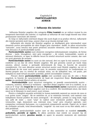 omniştient. 
Capitolul 6 
PARTICULARITĂŢI 
AURICE 
 Influenţe din interior 
Influenţa fiinţelor angelice din categoria Fiilor Luminii nu se reduce numai la cea 
temporară exercitată din exterior, ci cuprinde şi influenţe de mai lungă durată sau chiar 
permanante exercitate din interior. 
În timp ce influenţele exterioare dispar din aură după ce-şi produc efectul, influenţele 
din interior persistă mult timp, uneori chiar şi pe durata întregii vieţi. 
Influenţele din interior ale fiinţelor angelice se desfăşoară prin intermediul unor 
elemente aurice perceptibile de către Eugen prin clarvedere. Astfel, în afara structurilor 
"naturale", aura omului mai poate prezenta anumite elemente, care formează ceea ce 
vom denumi a fi particularităţile aurice. 
Particularităţile aurice sunt elemente energetico-informaţionale complexe, de forme 
diverse - inele, triunghiuri, mici pete energetice -, de culori, luminozităţi, sunete şi 
mirosuri distincte, ce apar în diferite locuri la nivelul structurii aurice umane, dar care 
nu sunt generate de aceasta. 
Particularităţile aurice nu sunt un dat natural, deci nu apar la toţi oamenii, ci sunt 
conferite ca un dar de către fiinţele angelice. Ele pot persista uneori pe toată viaţa 
omului, alteori numai o perioadă determinată de timp, în funcţie de anumite 
considerente. Cei care dăruiesc aceste structuri aurice sunt fiinţele angelice, iar cei ce 
beneficiază de ele sunt acei oameni care, în anumite conjuncturi, în conformitate cu 
karma proprie sau cu nivelul de evoluţie atins, au de îndeplinit sau, cel puţin, pot 
îndeplini în mod virtual anumite activităţi, potivit necesităţilor cosmice. 
Fiecare dintre particularităţile aurice este acordată unui om de câte o fiinţă 
angelică, în funcţie de caracteristicile de bază ale respectivei fiinţe. Particularităţile 
aurice nu anulează liberul arbitru al omului. 
Particularităţile sunt structuri energetice ce posedă caracteristicile aurice - 
culoarea, sunetul, mirosul şi vechimea - specifice fiinţei angelice care le-a conferit, ca şi 
cum ar fi "trup" din trupul lor de lumină. Particularităţile aurice reprezintă o părticică 
din trupul de lumină al fiinţei angelice care le-a conferit. Ele înnobilează omul, dar dacă 
omul nu le foloseşte în mod corect, sunt retrase. 
Pentru a îndeplini anumite activităţi în lumea materială, oamenii au nevoie de ceea ce 
s-ar putea numi "ungeri". Să ne amintim că, şi în existenţa terestră, unii oameni care 
îndeplinesc funcţii publice de mare anvergură - de exemplu, preoţii cu rang înalt, regii 
sau şefii de state -, sunt "unşi" în cadrul unor ceremonii publice. De-a lungul 
vremurilor, regii, domnitorii sau voievozii erau "unşi" prin ritualuri speciale, care 
comportau ceremonii fastuoase, cu o puternică componentă sacrală. Faptul că, în tipul 
de civilizaţie actuală, total desacralizată, "ungerile" nu mai sunt ce-au fost odată, este o 
altă problemă. 
Printre particularităţile aurice care se dau oamenilor se numără cununile, 
podoabele, peceţile şi siglele. În afara acestora mai există un anumit tip de 
particularitate aurică, pecetea morţii, ce apare în anumite momente ale existenţei 
omului. 
65 
 