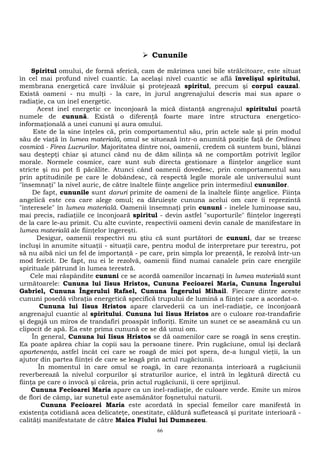  Cununile 
Spiritul omului, de formă sferică, cam de mărimea unei bile strălcitoare, este situat 
în cel mai profund nivel cuantic. La acelaşi nivel cuantic se află învelişul spiritului, 
membrana energetică care învăluie şi protejează spiritul, precum şi corpul cauzal. 
Există oameni - nu mulţi - la care, în jurul angrenajului descris mai sus apare o 
radiaţie, ca un inel energetic. 
Acest inel energetic ce înconjoară la mică distanţă angrenajul spiritului poartă 
numele de cunună. Există o diferenţă foarte mare între structura energetico-informaţională 
a unei cununi şi aura omului. 
Este de la sine înţeles că, prin comportamentul său, prin actele sale şi prin modul 
său de viaţă în lumea materială, omul se situează într-o anumită poziţie faţă de Ordinea 
cosmică - Firea Lucrurilor. Majoritatea dintre noi, oamenii, credem că suntem buni, blânzi 
sau deştepţi chiar şi atunci când nu de dăm silinţa să ne comportăm potrivit legilor 
morale. Normele cosmice, care sunt sub directa gestionare a fiinţelor angelice sunt 
stricte şi nu pot fi păcălite. Atunci când oamenii dovedesc, prin comportamentul sau 
prin aptitudinile pe care le dobândesc, că respectă legile morale ale universului sunt 
"însemnaţi" la nivel auric, de către înaltele fiinţe angelice prin intermediul cununilor. 
De fapt, cununile sunt daruri primite de oameni de la înaltele fiinţe angelice. Fiinţa 
angelică este cea care alege omul; ea dăruieşte cununa acelui om care îi reprezintă 
"interesele" în lumea materială. Oamenii însemnaţi prin cununi - inelele luminoase sau, 
mai precis, radiaţiile ce înconjoară spiritul - devin astfel "suporturile" fiinţelor îngereşti 
de la care le-au primit. Cu alte cuvinte, respectivii oameni devin canale de manifestare în 
lumea materială ale fiinţelor îngereşti. 
Desigur, oamenii respectivi nu ştiu că sunt purtători de cununi, dar se trezesc 
incluşi în anumite situaţii - situaţii care, pentru modul de interpretare pur terestru, pot 
să nu aibă nici un fel de importanţă - pe care, prin simpla lor prezenţă, le rezolvă într-un 
mod fericit. De fapt, nu ei le rezolvă, oamenii fiind numai canalele prin care energiile 
spirituale pătrund în lumea terestră. 
Cele mai răspândite cununi ce se acordă oamenilor încarnaţi în lumea materială sunt 
următoarele: Cununa lui Iisus Hristos, Cununa Fecioarei Maria, Cununa Îngerului 
Gabriel, Cununa Îngerului Rafael, Cununa Îngerului Mihail. Fiecare dintre aceste 
cununi posedă vibraţia energetică specifică trupului de lumină a fiinţei care a acordat-o. 
Cununa lui Iisus Hristos apare clarvederii ca un inel-radiaţie, ce înconjoară 
angrenajul cuantic al spiritului. Cununa lui Iisus Hristos are o culoare roz-trandafirie 
şi degajă un miros de trandafiri proaspăt înfloriţi. Emite un sunet ce se aseamănă cu un 
clipocit de apă. Ea este prima cunună ce se dă unui om. 
În general, Cununa lui Iisus Hristos se dă oamenilor care se roagă în sens creştin. 
Ea poate apărea chiar la copii sau la persoane tinere. Prin rugăciune, omul îşi declară 
apartenenţa, astfel încât cei care se roagă de mici pot spera, de-a lungul vieţii, la un 
ajutor din partea fiinţei de care se leagă prin actul rugăciunii. 
În momentul în care omul se roagă, în care rezonanţa interioară a rugăciunii 
reverberează la nivelul corpurilor şi straturilor aurice, el intră în legătură directă cu 
fiinţa pe care o invocă şi căreia, prin actul rugăciunii, îi cere sprijinul. 
Cununa Fecioarei Maria apare ca un inel-radiaţie, de culoare verde. Emite un miros 
de flori de câmp, iar sunetul este asemănător foşnetului naturii. 
Cununa Fecioarei Maria este acordată în special femeilor care manifestă în 
existenţa cotidiană acea delicateţe, onestitate, căldură sufletească şi puritate interioară - 
calităţi manifestatate de către Maica Fiului lui Dumnezeu. 
66 
 