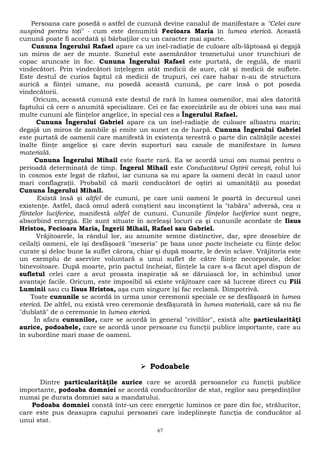 Persoana care posedă o astfel de cunună devine canalul de manifestare a "Celei care 
suspină pentru toţi" - cum este denumită Fecioara Maria în lumea eterică. Această 
cunună poate fi acordată şi bărbaţilor cu un caracter mai aparte. 
Cununa Îngerului Rafael apare ca un inel-radiaţie de culoare alb-lăptoasă şi degajă 
un miros de aer de munte. Sunetul este asemănător troznetului unor trunchiuri de 
copac aruncate în foc. Cununa Îngerului Rafael este purtată, de regulă, de marii 
vindecători. Prin vindecători înţelegem atât medicii de aure, cât şi medicii de suflete. 
Este destul de curios faptul că medicii de trupuri, cei care habar n-au de structura 
aurică a fiinţei umane, nu posedă această cunună, pe care însă o pot poseda 
vindecătorii. 
Oricum, această cunună este destul de rară în lumea oamenilor, mai ales datorită 
faptului că cere o anumită specializare. Cei ce fac exorcizările au de obicei una sau mai 
multe cununi ale fiinţelor angelice, în special cea a Îngerului Rafael. 
Cununa Îngerului Gabriel apare ca un inel-radiaţie de culoare albastru marin; 
degajă un miros de zambile şi emite un sunet ca de harpă. Cununa Îngerului Gabriel 
este purtată de oamenii care manifestă în existenţa terestră o parte din calităţile acestei 
înalte fiinţe angelice şi care devin suporturi sau canale de manifestare în lumea 
materială. 
Cununa Îngerului Mihail este foarte rară. Ea se acordă unui om numai pentru o 
perioadă determinată de timp. Îngerul Mihail este Conducătorul Oştirii cereşti, rolul lui 
în cosmos este legat de război, iar cununa sa nu apare la oameni decât în cazul unor 
mari conflagraţii. Probabil că marii conducători de oştiri ai umanităţii au posedat 
Cununa Îngerului Mihail. 
Există însă şi altfel de cununi, pe care unii oameni le poartă în decursul unei 
existenţe. Astfel, dacă omul aderă conştient sau inconştient la "tabăra" adversă, cea a 
fiintelor luciferice, manifestă altfel de cununi. Cununile fiinţelor luciferice sunt negre, 
absorbind energia. Ele sunt situate în aceleaşi locuri ca şi cununile acordate de Iisus 
Hristos, Fecioara Maria, Îngerii Mihail, Rafael sau Gabriel. 
Vrăjitoarele, la rândul lor, au anumite semne distinctive, dar, spre deosebire de 
ceilalţi oameni, ele îşi desfăşoară "meseria" pe baza unor pacte încheiate cu fiinţe deloc 
curate şi deloc bune la suflet cărora, chiar şi după moarte, le devin sclave. Vrăjitoria este 
un exemplu de aservire voluntară a unui suflet de către fiinţe necorporale, deloc 
binevoitoare. După moarte, prin pactul încheiat, fiinţele la care s-a făcut apel dispun de 
sufletul celei care a avut proasta inspiraţie să se dăruiască lor, în schimbul unor 
avantaje facile. Oricum, este imposibil să existe vrăjitoare care să lucreze direct cu Fiii 
Luminii sau cu Iisus Hristos, aşa cum singure îşi fac reclamă. Dimpotrivă. 
Toate cununile se acordă în urma unor ceremonii speciale ce se desfăşoară în lumea 
eterică. De altfel, nu există vreo ceremonie desfăşurată în lumea materială, care să nu fie 
"dublată" de o ceremonie în lumea eterică. 
În afara cununilor, care se acordă în general "civililor", există alte particularităţi 
aurice, podoabele, care se acordă unor persoane cu funcţii publice importante, care au 
în subordine mari mase de oameni. 
 Podoabele 
Dintre particularităţile aurice care se acordă persoanelor cu funcţii publice 
importante, podoaba domniei se acordă conducătorilor de stat, regilor sau preşedinţilor 
numai pe durata domniei sau a mandatului. 
Podoaba domniei constă într-un cerc energetic luminos ce pare din foc, strălucitor, 
care este pus deasupra capului persoanei care îndeplineşte funcţia de conducător al 
unui stat. 
67 
 