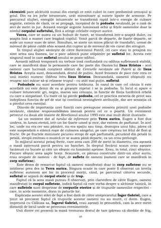 cârmuirii pare alcătuită numai din energii ce emit culori în care predomină cenuşiul şi 
griul. Din ea ies jerbe întunecate, urât mirositoare şi sunete lipsite de armonie. Pe 
parcursul slujbei, energiile întunecate se transformă rapid într-o energie de culoare 
argintie, extrem de clară, ce se propagă, începând de la podoaba nevăzută, pe o rază de 
zeci de metri în jur. Această energie argintie luminează ochii şi feţele oamenilor doar la 
nivelul corpului sufletului, fără a atinge celelalte corpuri aurice. 
Vocea, care se auzea ca un bubuit de tunet, se transformă într-o şoaptă dulce, ca 
şoapta lină a mamei care leagănă copilul. Venit parcă de departe, de foarte departe, se 
aude un susur suav de izvor. Simultan, se simte un miros plăcut de trandafiri, urmat de 
mirosul de pâine caldă abia scoasă din cuptor şi de mirosul de vin curat din struguri. 
În timpul slujbei săvârşite de către Suveranul Pontif, cei care stau în preajmă nu 
simt setea sau foamea, iar o pace adâncă pune stăpânire pe sufletul lor. Acesta este 
singurul mod în care sufletul omului se poate odihni. 
Această odihnă temporară nu trebuie însă confundată cu odihna sufletească stabilă, 
care se manifestă doar la persoanele care fac parte din Oastea lui Iisus Hristos - acei 
oameni care lucrează conştient alături de Cercurile nevăzute ale Puterii şi de Iisus 
Hristos. Aceştia sunt, deocamdată, destul de puţini. Acest fenomen de pace este ceea ce 
unii mistici numesc Odihna întru Iisus Hristos. Deocamdată, oamenii obişnuiţi nu 
reuşesc nici măcar să-şi relaxeze trupul - cu atât mai puţin, sufletul. 
Podoabele nu sunt acordate pentru totdeuna. În cazul în care cel căruia îi este 
acordată nu este demn de ea şi greşeşte repetat i se ia podoaba. În locul ei apare o 
culoare întunecată: gri, negru, maron sau cenuşiu, în funcţie de fiinţa luciferică rebelă 
cu care a simpatizat. Cu toate că îşi pierde podoaba, cel ce practica meseria de preot sau 
îndeplinea funcţia de şef de stat îşi continuă nestingherit atribuţiile, dar are senzaţia că 
a pierdut ceva esenţial. 
Dincolo de importanţa unei funcţii care presupune onoarea primirii unei podoabe 
nevăzute, rămâne responsabilitatea imensă pentru cel ce o poartă. Un eveniment 
petrecut cu două zile înainte de Revelionul anului 1995 este mai mult decât ilustrativ. 
La un moment dat al turului de informare prin Terra aurica, Eugen a fost dus 
undeva, în lumea eterică, într-un loc foarte umed şi rece, dar extrem de parfumat. În acel 
loc, unde nu era cer sau pământ, nu era spaţiu sau timp, deasupra unui hău, părea că 
este suspendată o stâncă roşie de culoarea sângelui, pe care creşteau tot felul de flori şi 
fructe. De pe fructele minunate picurau stropi de apă parfumată; picurând din petală în 
petală, stropii emiteau o muzică ce se auzea până departe, ca un ecou prelungit. 
În mijlocul acestui peisaj feeric, care avea cam 200 de metri în diametru, era aşezată 
o masă aşternută parcă pentru un banchet. În dreptul fiecărui scaun erau aşezate 
tacâmuri cu bucate şi câte un sfeşnic cu lumânări aprinse. Erau, în total, cinci sfeşnice. 
Fiecare sfeşnic avea şapte braţe. Scaunele, ce păreau construite dintr-un abur auriu, 
erau ocupate de oameni - de fapt, de suflete de oameni (oameni care se manifestă în 
corp sufletesc). 
Este demn de remarcat faptul că oameni manifestaţi doar în corp sufletesc nu se 
întâlnesc prea des în Terra aurica. Singura ocazie în care poate fi observat un înveliş 
sufletesc autonom are loc în procesul morţii, când, pe parcursul câtorva secunde, 
sufletul se separă de corpul eteric şi de trup. 
Faptul că la acea masă puteau fi observaţi, prin clarvedere de către Eugen, oameni 
manifestaţi în corpul sufletesc, indică faptul că este vorba despre o alchimie tainică, în 
care sufletele sunt desprinse de corpurile eterice şi de trupurile oamenilor respectivi - 
care, în acele momente, dorm în paturile lor. 
Explicaţia acestei stări de fapt a fost dată de către atotprezentul Înger Gabriel, care a 
ţinut să precizeze faptul că trupurile acestor oameni nu au murit, ci dorm. Eugen, 
împreună cu Călăuza sa, Îngerul Gabriel, erau aşezaţi în penumbră, cam la zece metri 
distanţă de locul unde se petreceau evenimentele. 
Unii dintre cei prezenţi la masă tremurau destul de tare (păreau că dârdâie de frig, 
69 
 