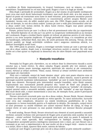 o mulţime de fiinţe impresionante, în trupuri luminoase, care se mişcau cu viteză 
ameţitoare. Înspăimântat în cel mai înalt grad, Eugen a luat-o la fugă pe stradă. 
Abia după o perioadă de acomodare, Eugen şi-a dat seama că percepţiile neobişnuite 
sunt ceva mai mult decât halucinaţii trecătoare; mai mult decât atât, şi-a dat seama de 
faptul că poate să contacteze acea lume în mod voluntar, prin presarea anumitor puncte 
de pe suprafaţa trupului, concomitent cu concentrarea privirii asupra flăcării unei 
lumânări. Acesta este, de altfel, modul prin care, din 1994, Eugen poate accede, ori de 
câte ori doreşte, la cea de-a doua vedere. Lumea pe care o vede prin intermediul celei de-a 
doua vederi este lumea eterică. În afara lumii eterice, Eugen mai poate percepe 
structura aurică a fiinţelor. 
Fireşte, primul lucru pe care 1-a făcut a fost să povestească celor din jur experienţele 
sale. Datorită faptului că cei din jur l-au privit cu suspiciune nedisimulată şi au început 
să-l ocolească, Eugen a învăţat foarte repede că trebuie să păstreze pentru el cele văzute, 
pentru a nu avea surprize neplăcute. O lungă perioadă de timp, s-a considerat pe sine 
un handicapat, influenţat fiind, mai ales, de unele persoane din anturaj. Totuşi, cât mai 
discret posibil, pe lângă activităţile cotidiene care-i asigurau existenţa zilnică, s-a 
dedicat investigării acelei lumi. 
Din 1994 până în prezent, Eugen a investigat metodic lumea pe care o percepe prin 
cea de-a doua vedere, după cum a investigat structura aurică a omului. De cele mai 
multe ori a fost ajutat cu explicaţii în demersul său de către fiinţele care populează acea 
lume. 
 Simţurile transfizice 
Percepţia lui Eugen prin clarvedere, nu se reduce doar la observarea vizuală a aurei 
omului sau a lumii eterice. În afara văzului, Eugen posedă alte trei simţuri, prin 
intermediul cărora poate investiga aspectele spirituale ale omului şi ale cosmosului: 
auzul, mirosul şi simţul vechimii. Văzul, auzul, mirosul şi simţul vechimii sunt atributele 
principale ale clarvederii. 
Fără nici o îndoială, simţul de bază rămâne văzul - prin care poate observa ceea ce 
spectrul său perceptiv transfizic îi permite să vadă. În afara văzului, auzul îi permite să 
perceapă sunetele modulate informaţional, "melodiile" pe care le emite fiecare structură, 
fiinţă sau element. Percepută prin intermediul auzului transfizic, orice fiinţă umană, 
supraumană sau nonumană posedă propriul său "sunet de fond" sau propria sa 
"melodie". De asemenea, fiecare structură aurică emite propria sa "melodie"; de exemplu, 
corpul mental emite o anumită melodie, spiritul are altă "melodie" şi aşa mai departe. 
Mai mult decât atât, o stare momentană a unui om, de exemplu furia, poate fi percepută 
printr-un sunet specific. 
Fiecare structură cercetată prin cea de-a doua vedere, fiecare fiinţă, fiecare element 
cosmic sau fiecare corp al aurei posedă un miros specific. În cazul mirosurilor, lucrurile 
sunt ceva mai complicate, deoarece nu există întotdeuna posibilitatea de a face 
comparaţie cu lumea materială, pentru a fi explicate în detaliu. De exemplu, corpul eteric 
al unei persoane cu multă vitalitate are uneori mirosul florilor de câmp, în timp ce 
corpul eteric al unei persoane cu mai puţină vitalitate are mirosul fânului proaspăt 
cosit. 
În mod analog, fiecare fiinţă, fiecare structură sau element al aurei posedă o anumită 
vechime; această vechime este percepută de Eugen prin al patrulea simţ auxiliar de care 
dispune - simţul vechimii. Vechimea percepută prin acest simţ nu poate fi estimată în 
ani, ci într-o stare specială, fără corespondent în limbajul omenesc. Singurul 
corespondent acceptabil pentru înţelegerea omenească este o stare, pe care fiecare om o 
cunoaşte şi pe care a experimentat-o de mai multe ori de-a lungul vieţii - starea în care 
s-a simţit, dintr-o dată, aparent fără motiv, extrem de bătrân. 
Lumea pe care Eugen o percepe prin cea de-a doua vedere şi prin simţurile auxiliare - 
7 
 