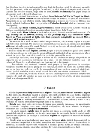 dar frigul era interior, moral sau psihic, nu fizic), iar lumina emisă de sfeşnicul aşezat în 
faţa lor, pe masă, abia mai pâlpâia. În schimb, la alţii, sfeşnicul pâlpâia mai puternic. 
Lumina din sfeşnice indică, după câte se pare, lumina sufletului; cele şapte braţe ale 
sfeşnicului sunt reflectările chakrelor. 
Parcă de nicăieri, instantaneu, a apărut Iisus Hristos Cel Viu în Trupul de Slavă. 
Din pieptul lui Iisus Hristos emana o lumină extrem de intensă, iar aura sa era mirifică. 
Apropiindu-se de cei aflaţi la masă, Iisus Hristos a mustrat cu vocea lui blândă, dar 
fermă, sufletele închinate Lui, care primiseră Podoaba domniei, căci acei oameni erau 
înalţi prelaţi. 
Arătându-l pe Iisus Hristos, Îngerul Gabriel a rostit următoarele cuvinte: "Iată-L pe 
Cel care ascultă şi vede toate şi nu judecă decât după inima fiului femeii". 
Printre altele, Iisus Hristos a rostit celor prezenţi la masă următoarele cuvinte: "Cu 
toţii sunteţi fiii lui HAUTI; încetaţi să mai judecaţi după faţa semenilor voştri. 
Faceţi ce V-am poruncit şi, iată, cele două porunci: mângâiaţi-i pe săracii Mei şi 
strigaţi să li se facă dreptate! " 
Mustrarea Sa a avut un efect teribil asupra tuturor, căci o mare ruşine a acoperit 
sufletele celor prezenţă. Un amestec de culori întunecate părea că emană din corpurile 
sufleteşti ale celor aşezeţi la masă. Toţi cei prezenţi au început să plângă, căci nici unul 
nu respectase cele două porunci sacre. 
Luat de acolo de către Îngerul Gabriel, Eugen s-a văzut alături de patul unui bătrân 
care dormea şi care se zvârcolea în somn, plângând. Alături de el, pe un scaun, se afla o 
sutană de preot. Era unul dintre sufletele prelaţilor prezenţi la masă. 
Abia după două zile, când Eugen a încetat să mai tremure de emoţia vie produsă de 
impactul cu un asemenea eveniment, şi-a spus - şi aici folosesc cuvintele sale - că 
trebuie să fii un tip cu adevărat puternic dacă vrei să te faci preot. 
Într-adevăr, noi, oamenii "normali" mai greşim şi mai păcătuim în exerciţiul 
funcţiunii noastre de oameni prinşi în cele lumeşti, şi poate, de multe ori, suntem iertaţi 
sau ni se trec cu vederea erorile de comportament sau suntem mustraţi părinteşte; 
pentru prelaţi, mai ales pentru înalţii prelaţi, lucrurile par să stea într-un mod diferit. 
Diferit şi, mai ales, dramatic în cazul în care, urcând pe scara iearhică, aceştia uită 
normele de bază ale vocaţiei pe care au ales-o prin liberul arbitru şi prin asumarea 
liberă a unei responsabilităţi. 
 Siglele 
Alt tip de particularităţi aurice sunt siglele. Precum podoabele şi cununile, siglele 
nu fac parte din structura aurică a omului. Ele sunt acordate de către fiinţele îngereşti 
unor oameni care devin astfel capabili să le manifeste o parte din caracteristicile 
fiinţiale. Siglele au aceleaşi caracteristici - luminozitate, culoare, miros şi sunet - ca şi 
trupurile de lumină ale fiinţelor îngereşti care le-au acordat. 
Siglele sunt mici pete energetice, de forma unor cornete luminoase, de aproximativ 
10 centimetri lungime, care emit lumini multicolore; ele sunt situate în dreptul 
chakrelor, dar la nivelul corpului sufletului. 
În unele cazuri, siglele apar în partea din spate a corpului, acolo unde se află 
aspectul de voinţă a chakrelor, iar în alte cazuri apar în partea din faţă a trupului, acolo 
unde se află aspectul de recepţie a chakrelor. Siglele au imprimată o mişcare de rotaţie 
foarte rapidă. 
Siglele apar în urma încheierii unor pacte. Culoarea siglei indică fiinţa angelică cu 
care persoana respectivă a încheiat, conştient sau inconştient, pactul. Inconştient, în 
acest caz, înseamnă că persoana respectivă a încheiat pactul în vis, în timpul somnului, 
iar personalitatea diurnă, omul aflat în stare de veghe, nu cunoaşte acest fapt. 
70 
 