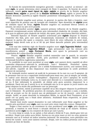 În funcţie de caracteristicile energetice generale - culoarea, sunetul şi mirosul - ale 
unei sigle, se poate determina cărei categorii de fiinţe îi aparţine. În funcţie de aceste 
influenţe, există patru mari tipuri de sigle: siglele ce provin de la fiinţele angelice 
{Hemin Hem), siglele ce provin de la fiinţele luciferice (Dree), siglele ce provin de la 
fiinţele demonice (Lorehh) şi siglele fiinţelor prometeice tehnologizate din lumea eterică 
(Ment). 
Siglele fiinţelor angelice sunt prinse, în general, în partea din faţă a trupului, care 
sunt aspectele de primire sau de recepţie ale chakrelor. Spre deosebire de siglele puse 
de celelalte tipuri de fiinţe, siglele fiinţelor angelice nu anulează liberul arbitru al 
omului, iar omul nu ştie că le posedă. 
Prin intermediul acestor sigle, oamenii primesc influenţe de la fiinţele angelice. 
Oamenii recepţionează aceste influenţe prin intermediul chakrelor de recepţie, din faţă, 
şi le pun în aplicare prin chakrele de voinţă, din spate, prin exercitarea liberului arbitru. 
Datorită faptului că fiinţele angelice acţionează prin siglele dispuse în dreptul 
chakrelor din faţă, prin care omul recepţionează, înseamnă că chakrele de voinţă, 
dispuse în partea din spate a corpului, sunt libere de orice influenţă; în acest mod, 
oamenii înşişi decid cum şi în ce fel îşi pot folosi darurile primite prin intermediul 
siglelor. 
Cele mai des întâlnite sigle ale fiinţelor angelice sunt: sigla Îngerului Rafael - sigla 
vindecătorilor -, sigla Îngerului Mihail - sigla persoanelor care fac minuni prin 
manifestarea puterii -, sigla Fecioarei Maria, care apare la persoanele care au 
capacitatea de a alina durerile celorlalţi. 
Practic, siglele fiinţelor angelice conferă oamenilor care le poartă, în anumite 
momente, capacităţi specifice. Astfel, prin purtătorii unor sigle, fiinţele angelice 
acţionează beneficia rugăciunea oamenilor. 
În condiţiile în care sunt purtători ai unor sigle, unii oameni devin capabili să ofere 
semenilor răspunsuri adecvate la problemele care-i frământă. Proverbul neaoş 
"gura păcătosului adevăr grăieşte" are o solidă fundamentare aurică, unii oameni fiind, 
într-adevăr, capabili să dea răspunsuri sau rezolvări ingenioase Ia unele probleme 
aparent de nerezolvat. 
Se întâmplă multor oameni să audă de la persoane de la care nu s-ar fi aşteptat, de 
la persoane care nu au o capacitate intelectuală prea mare sau, pur şi simplu, pe stradă, 
în cadrul unei discuţii auzită "întâmplător", răspunsul pe care-l aşteptau de multă 
vreme. Se poate întâmpla cuiva ca, în cazul unei discuţii cu o cunoştinţă oarecare, care 
să nu fi fost informată în prealabil, să obţină prin gura acesteia răspunsul la o 
problemă. Dacă toţi am fi atenţi la ce se întâmplă sau la ce se spune în jurul nostru am 
primi răspuns la multe din problemele care ne preocupă. 
În acest context, există şi persoane capabile să-şi dea singure răspuns la problemele 
care le frământă - fie probleme practice; de exemplu, dacă să cumpere o casă, o mobilă, 
dacă să accepte un loc de muncă sau să părăsească un loc de muncă - prin tehnici 
simple. Astfel, se poate deschide la întâmplare Biblia, în special Noul Testament, şi se 
poate citi un pasaj sau o frază alese aleatoriu. Analizând fraza respectivă, se poate 
căpăta mesajul dorit. 
Există însă multe cazuri dramatice în care influenţele unei fiinţe angelice se fac 
simţite prin purtătorii unor sigle, care nu sunt prin nimic ieşiţi din comun. Dimpotrivă. 
Eugen a fost martor la un eveniment în care purtătorul unei sigle, prin simpla sa 
prezenţă, a rezolvat în mod fericit o situaţie delicată de viaţă şi de moarte. Evident, 
purtătorul acelei sigle nu era conştent de darul pe care-l purta. 
Cu ceva timp în urmă, la un spital, a fost adusă o fetiţă de 9 ani, rănită grav într-un 
accident. După cum arăta aura fetiţei, karma nu era prea mare şi nici nu erau prezente 
semnele care ar fi trebuit să indice moartea iminentă. De asemenea, aura părinţilor era 
destul de curată - aura unor oameni normali, drepţi, care nu indica prezenţa unor noxe 
karmice pe linie de familie. 
71 
 