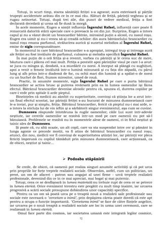 Totuşi, în scurt timp, starea sănătăţii fetiţei s-a agravat; aura exterioară şi părţile 
trupeşti accidentate arătau din ce în ce mai rău. Alături de fetiţă, părinţii vegheau şi se 
rugau neîncetat. Totuşi, după trei zile, din punct de vedere medical, fetiţa a fost 
declarată decedată şi urma să fie dusă la morgă. 
În acele momente, Eugen a simţit influenţa Îngerului Rafael, influenţă care poate fi 
remarcată datorită stării speciale care o provoacă la cei din jur. Surprins, Eugen a întors 
capul şi nu a văzut decât un brancardier bătrân, mirosind puţin a alcool, cu nasul roşu. 
Eugen era uimit şi nu-i venea să-şi creadă ochilor: din aura bătrânelului brancardier cu 
nasul roşu emana parfumul, strălucirea aurică şi sunetul melodios al Îngerului Rafael, 
emise de sigla corespunzătoare. 
În momentul în care bătrânul brancardier s-a apropiat, întregul trup şi întreaga aură 
ale fetiţei au fost învăluite de parfumul, culoarea şi melodia specifică Îngerului Rafael. 
În mai puţin de o oră fetiţa şi-a revenit, vorbea cu părinţii şi le cerea suc de mere, 
băutura care-i plăcea cel mai mult. Fetiţa a povestit apoi părinţilor visul pe care l-a avut: 
se juca cu mingea şi, deodată, s-a murdărit cu noroi. A început să plângă cu sughiţuri, 
apoi a venit o femeie învăluită într-o lumină minunată şi cu faţa din zăpadă, cu părul 
lung şi alb prins într-o diademă de foc, cu ochii mari din lumină şi a spălat-o de noroi 
cu un buchet de flori, frumos mirositor, umed de rouă. 
Practic, în anumite momente, sigla Îngerului Rafael pe care o purta bătrânul 
brancardier se activa brusc şi puterea revărsată prin ea în lumea oamenilor îşi făcea 
efectul. Bătrânul brancardier devenise alcoolic pentru că, spunea el, durerea copiilor pe 
care-i vede prin spitale îi arde pieptul. 
Bineînţeles că medicii au zâmbit cu superioritate, convinşi că ştiinţa lor a avut într-un 
final efectul scontat, iar părinţii fetiţei s-au bucurat de minunea dumnezeiască care 
le-a înviat, pur şi simplu, fetiţa. Bătrânul brancardier, fericit că pieptul nu-i mai arde, s-a 
întors la sticluţa lui de vin ieftin şi a sărbătorit singur evenimentul, aşa cum se cuvine. 
Dumnezeu răspunde întotdeuna la rugile oamenilor; căile Lui sunt într-adevăr 
neştiute, iar cererile oamenilor se rezolvă într-un mod pe care oamenii nu pot să-l 
bănuiască. Problemele se rezolvă nu în momentele alese de oameni, ci în felul neştiut şi 
tainic ales de Dumnezeu. 
Şi poate că, cu altă ocazie, un alt copil, care va sta suspendat între cer şi pământ în 
lunga agonie ce precede morţii, va fi atins de bătrânul brancardier cu nasul roşu; 
atunci, din nou, medicii vor fi convinşi de superioritatea ştiinţei lor, iar părinţii vor pleca 
fericiţi împreună cu copilul tămăduit prin minunea dumnezeiască, care acţionează, ca 
de obicei, neştiut şi tainic... 
 Podoaba stăpânirii 
Se crede, de obicei, că oamenii pot realiza singuri anumite activităţi şi că pot urca 
prin propriile lor forţe treptele realizării sociale. Observăm, astfel, cum un politician, un 
preot, un om de afaceri - patron sau angajat al unei firme - urcă treptele realizării 
profesionale, devenind din ce în ce mai apreciat, mai bogat şi mai puternic. 
Totuşi, ceea ce se desfăşoară în lumea materială nu trebuie rupt de ceea ce se petrece 
în lumea eterică. Orice eveniment terestru este pregătit cu mult timp înainte, iar urcarea 
progresivă a scării sociale presupune dobândirea unor capacităţi specifice. 
Pentru ca un om să poată urca pe o treaptă nouă a realizării sale profesionale sau 
sociale este necesară o "cercetare a inimii", prin depăşirea căreia poate dovedi că este apt 
pentru a ocupa o funcţie importantă. "Cercetarea inimii" se face de către fiinţele angelice, 
iar urcarea pe o nouă treaptă a realizării sociale are loc în urma unei ceremonii, care se 
realizează în lumea eterică. 
Omul face parte din cosmos, iar societatea umană este integrată legilor cosmice, 
72 
 