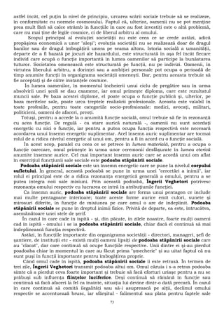 astfel încât, cel puţin la nivel de principiu, urcarea scării sociale trebuie să se realizeze, 
în conformitate cu normele cosmosului. Faptul că, ulterior, oamenii nu se pot menţine 
prea mult fără să calce strâmb în funcţiile în care au fost investiţi este o altă problemă, 
care nu mai ţine de legile cosmice, ci de liberul arbitru al omului. 
Scopul principal al evoluţiei societăţii nu este ceea ce se crede astăzi, adică 
propăşirea economică a unor "aleşi"; evoluţia societăţii nu se realizează doar de dragul 
banilor sau de dragul îmbogăţirii unora pe seama altora. Istoria socială a umanităţii, 
departe de a fi bazată pe jocuri ale hazardului, este structurată în aşa fel încât fiecare 
individ care ocupă o funcţie importantă în lumea oamenilor să participe la bunăstarea 
tuturor. Societatea omenească este structurată pe funcţii, nu pe indivizi. Oamenii, în 
virtutea liberului arbitru, a dorinţei sau a ambiţiei personale pot ocupa o perioadă de 
timp anumite funcţii în organigrama societăţii omeneşti. Dar, pentru aceasta trebuie să 
fie acceptaţi şi de către instanţele cosmice. 
În lumea oamenilor, în momentul încheierii unui ciclu de pregătire sau în urma 
absolvirii unei şcoli se dau examene, iar omul primeşte diploma, care este rezultatul 
muncii sale. Pe baza acestei diplome, el poate ocupa o funcţie publică şi, ulterior, pe 
baza meritelor sale, poate urca treptele realizării profesionale. Aceasta este valabil în 
toate profesiile, pentru toate categoriile socio-profesionale: medici, avocaţi, militari, 
politicieni, oameni de afaceri, preoţi. 
Totuşi, pentru a accede la o anumită funcţie socială, omul trebuie să fie în rezonanţă 
cu acea funcţie. De regulă - ca stare aurică naturală -, oamenii nu sunt acordaţi 
energetic cu nici o funcţie, iar pentru a putea ocupa funcţia respectivă este necesară 
acordarea unui însemn energetic suplimentar. Acel însemn auric suplimentar are tocmai 
rolul de a ridica nivelul energetic al unui om, pentru a fi în acord cu o funcţie socială. 
În acest scop, paralel cu ceea ce se petrece în lumea materială, pentru a ocupa o 
funcţie oarecare, omul primeşte în urma unor ceremonii desfăşurate în lumea eterică 
anumite însemne aurice. Cel mai important însemn auric care se acordă unui om aflat 
în exerciţiul funcţiunii sale sociale este podoaba stăpânirii sociale. 
Podoaba stăpânirii sociale este un însemn energetic care se pune la nivelul corpului 
sufletului. În general, această podoabă se pune în urma unei "cercetări a inimii", iar 
rolul ei principal este de a ridica rezonanţa energetică generală a omului, pentru a se 
putea integra noii sale misiuni. Prin această podoabă, Îngerii Veghetori potrivesc 
rezonanţa omului respectiv cu lucrarea ce intră în atribuţiunile funcţiei. 
Ca însemn auric, podoaba stăpânirii sociale are forma unui pentagon ce include 
mai multe pentagoane interioare; toate aceste forme aurice emit culori, sunete şi 
mirosuri diferite, în funcţie de misiunea pe care omul o are de îndeplinit. Podoaba 
stăpânirii sociale se pune în dreptul inimii fizice. Privită de departe, ea este, întrucâtva, 
asemănătoare unei stele de şerif. 
În cazul în care cade în ispită - şi, din păcate, în zilele noastre, foarte mulţi oameni 
cad în ispită - omului i se ia podoaba stăpânirii sociale, chiar dacă el continuă să mai 
îndeplinească funcţia respectivă. 
Astăzi, în funcţiile importante din organigrama societăţii - directori, manageri, şefi de 
şantiere, de instituţii etc - există mulţi oameni lipsiţi de podoaba stăpânirii sociale care 
au "clacat", dar care continuă să ocupe funcţiile respective. Unii dintre ei şi-au pierdut 
poadoaba chiar în momentul în care au făcut prima "şmecherie" şi au uitat faptul că nu 
sunt puşi în funcţii importante pentru îmbogăţirea proprie. 
Când omul cade în ispită, podoaba stăpânirii sociale îi este retrasă. În termen de 
trei zile, Îngerii Veghetori transmit podoaba altui om. Omul căruia i s-a retras podoaba 
simte că a pierdut ceva foarte important şi trebuie să facă eforturi uriaşe pentru a nu se 
prăbuşi sub influenţa fiinţelor luciferice. Deşi continuă să rămână în funcţie sau 
continuă să facă afaceri la fel ca înainte, situaţia lui devine dintr-o dată precară. În cazul 
în care continuă să comită ilegalităţi sau să-i asuprească pe alţii, declinul omului 
respectiv se accentuează brusc, iar sfârşitul - falimentul sau plata pentru faptele sale 
73 
 