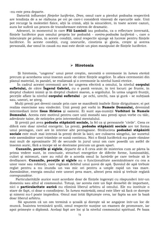 -nu este prea departe. 
Datorită influenţei fiinţelor luciferice, Dree, omul care a pierdut podoaba respectivă 
are tendinţa de a se răzbuna pe cei pe care-i consideră vinovaţi de eşecurile sale. Unii 
pot recurge la molestări fizice, alţii la crimă, alţii la sinucidere, în toate aceste cazuri, 
aura lor suferă un proces de transformare extrem de dramatic. 
Adeseori, în momentul în care Fiii Luminii iau podoaba, ca o reflectare inversată, 
fiinţele luciferice pun omului propria lor podoabă - contra-podoaba luciferică -, care o 
înlocuieşte pe prima, în aceste condiţii, omul respectiv ajunge să lucreze pentru fiinţele 
luciferice. În aceste condiţii, curg onorurile, cinstirea şi gloria, creşte şi averea 
personală, dar omul în cauză nu mai este decât un pion manipulat de fiinţele luciferice. 
 Hirotonia 
Şi hirotonia, "ungerea" unui preot creştin, necesită o ceremonie în lumea eterică 
precum şi acordarea unui însemn auric de către fiinţele angelice. În afara ceremoniei din 
planul material, în paralel, se realizează şi o ceremonie la nivelul lumii eterice. 
În cadrul acestei ceremonii are loc ungerea efectivă a omului, la nivelul corpului 
sufletului, de către Îngerul Gabriel, cu o pastă verzuie, în trei locuri: pe frunte, în 
dreptul chakrei inimii şi în dreptul chakrei maron, a orgoliului. În urma ungerii frunţii, 
peceţile aflate la nivelul corpului sufletului - pe ochi, urechi, nas şi gură - se subţiază 
sau, uneori, se şterg. 
Mulţi preoţi pot deveni canale prin care se manifestă înaltele fiinţe diriguitoare; ei pot 
realiza exorcisme sau vindecări. Unii preoţi pot vorbi în Numele Domnului, devenind 
intermediari între Iisus Hristos şi oameni. Ei sunt aşa-numiţii Vorbitori în Numele 
Domnului. Acesta este motivul pentru care unii monahi sau preoţi spun vorbe cu tâlc, 
adevărate taine, de neînţeles prin intermediul mentalului. 
Şi preoţii pot avea podoaba stăpânirii sociale, la fel ca şi persoanele "civile". Ceea ce 
diferă este doar nivelul energetic. La preoţi, podoaba stăpânirii sociale are tot forma 
unui pentagon, care are în interior alte pentagoane. Strălucirea podoabei stăpânirii 
sociale este mult mai intensă la preoţi decât la laici; are culoarea sângelui, iar sunetul 
este asemănător unei trâmbiţe ce sună continuu. Nici o fiinţă luciferică nu poate rămâne 
mai mult de aproximativ 30 de secunde în jurul unui om care posedă un astfel de 
însemn auric, fără a începe să se destrame precum un geam spart. 
Cununile, peceţile şi siglele, departe de a fi ceva atât de misterios cum ar părea la 
prima vedere sunt, în concluzie, structuri energetice de diferite forme, luminozităţi, 
culori şi mirosuri, care au rolul de a acorda omul la lucrările pe care trebuie să le 
desfăşoare. Cununile, peceţile şi siglele au o funcţionalitate asemănătoare cu cea a 
unor vane sau robineţi, care reglează debitul unui şuvoi de apă. Şuvoiul de apă trebuie 
reglat pentru a nu inunda un vas mic ori pentru a umple rapid un vas mare. 
Asemănător, energia omului este uneori prea mare, alteori prea mică şi trebuie reglată 
corespunzător. 
Particularităţile aurice sunt acordate doar de fiinţele îngereşti cu răspunderi într-un 
domeniu sau altul al cosmosului. Totuşi, iar acesta este un fapt deosebit de important, 
nici o particularitate aurică nu elimină liberul arbitru al omului. Ele nu instituie o 
stare de fapt, ci doar o consfinţesc. În lumea materială, omul este liber să facă ce doreşte 
şi nimeni nu-l poate împiedica. Omul mai întâi făptuieşte ceva, iar fapta sa are la bază 
doar liberul arbitru. 
Să spunem că un om termină o şcoală şi doreşte să se angajeze într-un loc de 
muncă. Înaintea terminării şcolii, omul respectiv susţine un examen de promovare, iar 
apoi primeşte o diplomă. Acelaşi fapt are loc şi la nivelul cosmosului spiritual. Pe baza 
74 
 